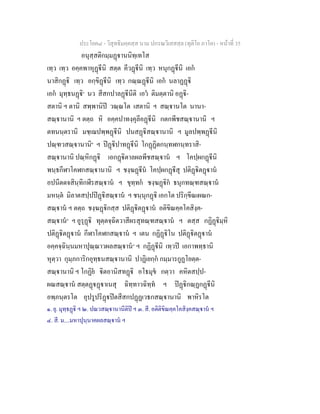 ประโยค๘ - วิสุทธิมคฺคสฺส นาม ปกรณวิเสสสฺล (ทุติโย ภาโค) - หนาที่ 35
อนุสฺสติกมฺมฏานนิทฺเทโส
เทฺว เทฺว อคฺคพาหุฏีนิ สตฺต คีวฏีนิ เทฺว หนุกฏีนิ เอก
นาสิกฏิ เทฺว อกฺขิฏีนิ เทฺว กณฺณฏีนิ เอก นลาฏฏิ
เอก มุทฺธนฏิ๑
นว สีสกปาลฏีนีติ เอว ติมตฺตานิ อฏิ-
สตานิ ฯ ตานิ สพฺพานิป วณฺณโต เสตานิ ฯ สณฺานโต นานา-
สณฺานานิ ฯ ตตฺถ หิ อคฺคปาทงฺคุลีอฏีนิ กตกพีชสณฺานานิ ฯ
ตทนนฺตรานิ มชฺเฌปพฺพฏีนิ ปนสฏิสณฺานานิ ฯ มูลปพฺพฏีนิ
ปณฺฑวสณฺานานิ๒
ฯ ปฏิปาทฏีนิ โกฏฏิตกนฺทฬกนฺทราสิ-
สณฺานานิ ปณฺหิกฏิ เอกฏิตาลผลพีชสณฺาน ฯ โคปฺผกฏีนิ
พนฺธกีฬาโคฬกสณฺานานิ ฯ ชงฺฆฏีน โคปฺผกฏีสุ ปติฏิตฏาน
อปนีตตจสินฺทิกฬีรสณฺาน ฯ ขุทฺทก ชงฺฆฏิก ธนุกทณฺฑสณฺาน
มหนฺต มิลาตสปฺปปฏิสณฺาน ฯ ชนฺนุกฏิ เอกโต ปริกฺขีณเผณก-
สณฺาน ฯ ตตฺถ ชงฺฆฏิกสฺส ปติฏิตฏาน อติขิณคฺคโคสิงฺค-
สณฺาน๓
ฯ อูรุฏิ ทุตฺตจฺฉิตวาสีผรสุทณฺฑสณฺาน ฯ ตสฺส กฏิฏิมฺหิ
ปติฏิตฏาน กีฬาโคฬกสณฺาน ฯ เตน กฏิฏิโน ปติฏิตฏาน
อคฺคจฺฉินฺนมหาปุณฺณาวผลสณฺาน๔
ฯ กฏิฏีนิ เทฺวป เอกาพทฺธานิ
หุตฺวา กุมฺภการิกอุทฺธนสณฺานานิ ปาฏิเยกฺก กมฺมารกูฏโยตฺต-
สณฺานานิ ฯ โกฏิย ิตอานิสทฏิ อโธมุข กตฺวา คหิตสปฺป-
ผณสณฺาน สตฺตฏฏาเนสุ ฉิทฺทาวฉิทฺท ฯ ปฏิกณฺฏกฏีนิ
อพฺภนฺตรโต อุปรูปริฏปตสีสกปฏฏเวธกสณฺานานิ พาหิรโต
๑. ยุ. มุทฺธฏิ ฯ ๒. ปณวสณฺานานีติป ฯ ๓. สี. อติติขิณคฺคโคสิงฺคสณฺาน ฯ
๔. สี. ม....มหาปุนฺนาคผลสณฺาน ฯ
 