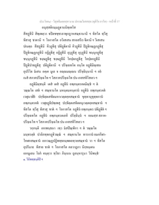 ประโยค๘ - วิสุทธิมคฺคสฺส นาม ปกรณวิเสสสฺล (ทุติโย ภาโค) - หนาที่ 37
อนุสฺสติกมฺมฏานนิทฺเทโส
สีสฏีนิ สิพฺเพตฺวา ปตชชฺชรลาพุกฏาหสณฺานานิ ฯ ทิสโต ทฺวีสุ
ทิสาสุ ชาตานิ ฯ โอกาสโต อวิเสเสน สกลสรีเร ิตานิ ฯ วิเสเสน
ปเนตฺถ สีสฏีนิ คีวฏีสุ ปติฏิตานิ คิวฏีนิ ปฏิกณฺฏกฏีสุ
ปฏิกณฺฏกฏีนิ กฏิฏีสุ กฏิฏีนิ อุรุฏีสุ อุรุฏีนิ ชนฺนุกฏีสุ
ชนฺนุกฏีนิ ชงฺฆฏีสุ ชงฺฆฏีนิ โคปฺผกฏีสุ โคปฺผกฏีนิ
ปฏิปาทฏีสุ ปติฏิตานิ ฯ ปริจฺเฉทโต อนฺโต อฏิมิฺเชน
อุปริโต มเสน อคฺเค มูเล จ อฺมฺเน ปริจฺฉินฺนานิ ฯ อย
เนส สภาคปริจฺเฉโท ฯ วิสภาคปริจฺเฉโท ปน เกสสทิโสเยว ฯ
อฏิมิฺชนฺติ เตส เตส อฏีน อพฺภนฺตรคตมิฺช ฯ ต
วณฺณโต เสต ฯ สณฺานโต มหนฺตมหนฺตาน อฏีน อพฺภนฺตรคต
เวฬุนาฬิย ปกฺขิตฺตเสทิตมหาเวตฺตคฺคสณฺาน ขุทฺทานุขุทฺทกาน
อพฺภนฺตรคต เวฬุยฏิปพฺเพสุ ปกฺขิตฺตเสทิตตนุเวตฺตคฺคสณฺาน ฯ
ทิสโต ทฺวีสุ ทิสาสุ ชาต ฯ โอกาสโต อฏีน อพฺภนฺตเร ปติฏิต ฯ
ปริจฺเฉทโต อฏีน อพฺภนฺตรตเลหิ ปริจฺฉินฺน ฯ อยมสฺส สภาค-
ปริจฺเฉโท ฯ วิสภาคปริจฺเฉโท ปน เกสสทิโสเยว ฯ
วกฺกนฺติ เอกพนฺธนา เทฺว มสปณฺฑิกา ฯ ต วณฺณโต
มนฺทรตฺต ปาลิภทฺทกฏิวณฺณ ฯ สณฺานโต ทารกาน ยมกกีฬา-
โคฬกสณฺาน เอกวณฺฏปฏิพทฺธอมฺพผลทฺวยสณฺาน วา ฯ ทิสโต
อุปริมาย ทิสาย ชาต ฯ โอกาสโต คลวาฏกา นิกฺขนฺเตน
เอกมูเลน โถก คนฺตฺวา ทฺวิธา ภินฺเนน ถูลนฺหารุนา วินิพนฺธ๑
๑. วินิพทฺธนฺติป ฯ
 