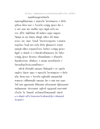 ประโยค๘ - วิสุทธิมคฺคสฺส นาม ปกรณวิเสสสฺล (ทุติโย ภาโค) - หนาที่ 49
อนุสฺสติกมฺมฏานนิทฺเทโส
ตรุณตาลฏิมิฺชวณฺณา ฯ สณฺานโต โอกาสสณฺานา ฯ ทิสโต
อุปริมาย ทิสาย ชาตา ฯ โอกาสโต นาสปูเฏ ปูเรตฺวา ิตา ฯ
น เจสา เอตฺถ สทา สนฺนิจิตา หุตฺวา ติฏติ อถโข ยถา
นาม ปุริโส ปทุมินิปตฺเต ทธึ พนฺธิตฺวา เหฏา กณฺฏเกน
วิชฺเฌยฺย อถ เตน ฉิทฺเทน ทธิมฏ๑
คฬิตฺวา พหิ ปเตยฺย
เอวเมว ยทา สตฺตา โรทนฺติ วิสภาคาหารอุตุวเสน วา สฺชาต-
ธาตุกฺโขภา โหนฺติ ตทา อนฺโต สีสโต ปูติเสมฺหภาว อาปนฺน
มตฺถลุงฺค คฬิตฺวา ตาลุมตฺถกวิวเรน โอตริตฺวา นาสปูเฏ ปูเรตฺวา
ติฏติ วา ปคฺฆรติ วา ฯ สิงฺฆาณิกาปริคฺคณฺหเกน ปน โยคินา
นาสปูเฏ ปูเรตฺวา ิตวเสเนว ปริคฺคณฺหิตพฺพา ฯ ปริจฺเฉทโต
สิงฺฆาณิกาภาเคน ปริจฺฉินฺนา ฯ อยมสฺส สภาคปริจฺเฉโท ฯ
วิสภาคปริจฺเฉโท ปน เกสสทิโสเยว ฯ
ลสิกาติ สรีรสนฺธีน อพฺภนฺตเร ปจฺฉิลกุณป ฯ สา วณฺณโต
กณฺณิการ นิยฺยาส วณฺณา ฯ สณฺานโต โอกาสสณฺานา ฯ ทิสโต
ทฺวีสุ ทิสาสุ ชาตา ฯ โอกาสโต อฏิสนฺธีน อพฺภฺชนกิจฺจ
สาธยมานา อสีติสตสนฺธีน อพฺภนฺตเร ิตา ฯ ยสฺส เจสา มนฺทา
โหติ ตสฺส อุฏหนฺตสฺส นิสีทนฺตสฺส อภิกฺกมนฺตสฺส ปฏิกฺกมนฺตสฺส
สมฺมิฺชนฺตสฺส ปสาเรนฺตสฺส อฏิกานิ กฏกฏายนฺติ อจฺฉราสทฺท
กโรนฺโต วิย วิสฺจรติ เอกโยชนทฺวิโยชนมตฺตมฺป อทฺธาน
๑. ม. ทธิมุตฺต ฯ ทธิโน วิสนฺทนอจฺฉรโส ทธิมตฺถนฺติ ฏีกา ฯ ทธิมณฺฑนฺติ
ปน ยุตฺตตร ฯ
 