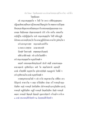 ประโยค๘ - วิสุทธิมคฺคสฺส นาม ปกรณวิเสสสฺล (ทุติโย ภาโค) - หนาที่ 8
วิสุทฺธิมคฺเค
กถ สมฺมาสมฺพุทฺธโต ฯ โยป โส ภควา อสีติอนุพฺยฺชน-
ปฏิมณฺฑิตทฺวตฺตึสมหาปุริสลกฺขณวิจิตฺตรูปกาโย สพฺพาการปริสุทฺธ-
สีลกฺขนฺธาทิคุณรตนสมิทฺธธมฺมกาโย ยสมหตฺตปุฺมหตฺต ถาม-
มหตฺต อิทฺธิมหตฺต ปฺามหตฺตาน ปาร คโต อสโม อสมสโม
อปฺปฏิโม อปฺปฏิปุคฺคโล อรห สมฺมาสมฺพุทฺโธ โสป สลิลวุฏิ-
นิปาเตน มหาอคฺคิกฺขนฺโธ วิย มรณวุฏินิปาเตน านโส วูปสนฺโต ฯ
เอว มหานุภาวสฺส ยนฺนาเมต มเหสิโน
น ภเยน น ลชฺชาย มรณวสมาคต๑
นีลชฺช๒
วีตสารชฺช สพฺพสตฺตาภิมทฺทน
ตยิท มาทิส สตฺต กถ นาภิภวิสฺสตีติ ฯ
เอว สมฺมาสมฺพุทฺธโต อนุสฺสริตพฺพ ฯ
ตสฺเสว ยสมหตฺตาทิสมฺปนฺเนหิ ปเรหิ สทฺธึ มรณสามฺ-
ตาย อตฺตาน อุปสหริตฺวา เตส วิย สตฺตวิเสสาน มยฺหมฺป
มรณ ภวิสฺสตีติ อนุสฺสรโต อุปจารปฺปตฺต กมฺมฏาน โหตีติ ฯ
เอว อุปสหรณโต มรณ อนุสฺสริตพฺพ ฯ
กายพหุสาธารณโตติ ฯ อย กาโย พหุสาธารโณ อสีติยา ตาว
กิมิกุลาน สาธารโณ ฯ ตตฺถ ฉวินิสฺสิตา ปาณา ฉวึ ขาทนฺติ จมฺม-
นิสฺสิตา จมฺม ขาทนฺติ มสนิสฺสิตา มส ขาทนฺติ นฺหารุนิสฺสิตา นฺหารุ
ขาทนฺติ อฏินิสฺสิตา อฏึ ขาทนฺติ มิฺชนิสฺสิตา มิฺช ขาทนฺติ
ตตฺเถว ชายนฺติ ชิยฺยนฺติ มิยฺยนฺติ อุจฺจารปสฺสาว กโรนฺติ ฯ กาโย จ
๑. มรณ วสมาคตนฺติป ทิสฺสติ ฯ ๒. นิลฺลชฺชนฺติป ทิสฺสติ ฯ
 