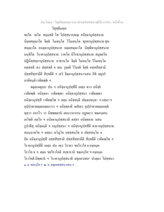 ประโยค๘ - วิสุทธิมคฺคสฺส นาม ปกรณวิเสสสฺล (ทุติโย ภาโค) - หนาที่ 84
วิสุทฺธิมคฺเค
ขยโต วยโต สมฺมสติ โส วิปสฺสนากฺขเณ อนิจฺจานุปสฺสนาย
นิจฺจสฺาโต จิตฺต โมเจนฺโต วิโมเจนฺโต ทุกฺขานุปสฺสนาย สุข-
สฺาโต อนตฺตานุปสฺสนาย อตฺตสฺาโต นิพฺพิทานุปสฺสนาย
นนฺทิโต วิราคานุปสฺสนาย ราคโต นิโรธานุปสฺสนาย สมุทยโต
ปฏินิสฺสคฺคานุปสฺสนาย อาทานโต จิตฺต โมเจนฺโต วิโมเจนฺโต
อสฺสสติ เจว ปสฺสสติ จ เตน วุจฺจติ วิโมจย จิตฺต อสฺสสิสฺสามิ
ปสฺสสิสฺสามีติ สิกฺขตีติ ฯ เอว จิตฺตานุปสฺสนาวเสน อิท จตุกฺก
ภาสิตนฺติ เวทิตพฺพ ฯ
จตุตฺถจตุกฺเก ปน ฯ อนิจฺจานุปสฺสีติ เอตฺถ ตาว อนิจฺจ
เวทิตพฺพ อนิจฺจตา เวทิตพฺพา อนิจฺจานุปสฺสนา เวทิตพฺพา
อนิจฺจานุปสฺสี เวทิตพฺโพ ฯ ตตฺถ อนิจฺจนฺติ ปฺจกฺขนฺธา ฯ กสฺมา ฯ
อุปฺปาทวยฺถตฺตภาวา ฯ อนิจฺจตาติ เตสเยว อุปฺปาทวยฺถตฺต
หุตฺวา อภาโว วา นิพฺพตฺตาน เตเนวากาเรน อฏตฺวา ขณภงฺเคน
เภโทติ อตฺโถ ฯ อนิจฺจานุปสฺสนาติ ตสฺสา อนิจฺจตาย วเสน
รูปาทีสุ อนิจฺจนฺติ ฯ อนุปสฺสนา ฯ อนิจฺจานุปสสีติ ตาย อนุปสฺสนาย
สมนฺนาคโต ฯ ตสฺมา เอวภูโต อสฺสสนฺโต จ ปสฺสสนฺโต จ
อิธ อนิจฺจานุปฺสฺสี อสฺสสิสฺสามิ ปสฺสสิสฺสามีติ สิกฺขตีติ เวทิตพฺโพ ฯ
วิราคานุปสฺสีติ เอตฺถ ปน เทฺว วิราคา ขยวิราโค จ อจฺจนฺต-
วิราโค จ ฯ ตตฺถ ขยวิราโคติ สงฺขาราน ขณภงฺโค๑
ฯ อจฺจนฺต-
วิราโคติ นิพฺพาน ฯ วิราคานุปสฺสนาติ ตทุภยวเสน๒
ปวตฺตา วิปสฺสนา
๑. ม. ขยภงฺโค ฯ ๒. ม. ตทุภยทสฺสนวเสน ฯ
 