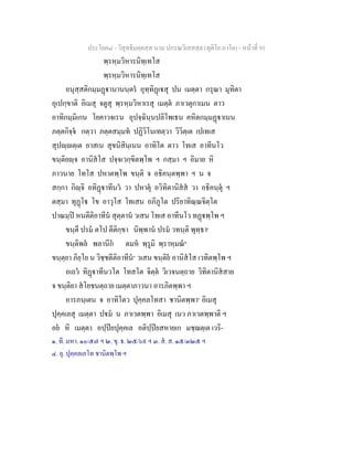 ประโยค๘ - วิสุทธิมคฺคสฺส นาม ปกรณวิเสสสฺล (ทุติโย ภาโค) - หนาที่ 91
พฺรหฺมวิหารนิทฺเทโส
พฺรหฺมวิหารนิทฺเทโส
อนุสฺสติกมฺมฏานานนฺตร อุทฺทิฏเสุ ปน เมตฺตา กรุณา มุทิตา
อุเปกฺขาติ อิเมสุ จตูสุ พฺรหฺมวิหาเรสุ เมตฺต ภาเวตุกาเมน ตาว
อาทิกมฺมิเกน โยคาวจเรน อุปจฺฉินฺนปลิโพเธน คหิตกมฺมฏาเนน
ภตฺตกิจฺจ กตฺวา ภตฺตสมฺมท ปฏิวิโนเทตฺวา วิวิตฺเต เปเทเส
สุปฺตฺเต อาสเน สุขนิสินฺเนน อาทิโต ตาว โทเส อาทีนโว
ขนฺติยฺจ อานิสโส ปจฺจเวกฺขิตพฺโพ ฯ กสฺมา ฯ อิมาย หิ
ภาวนาย โทโส ปหาตพฺโพ ขนฺติ จ อธิคนฺตพฺพา ฯ น จ
สกฺกา กิฺจิ อทิฏาทีนว วา ปหาตุ อวิทิตานิสส วา อธิคนฺตุ ฯ
ตสฺมา ทุฏโ โข อาวุโส โทเสน อภิภูโต ปริยาทิณฺณจิตฺโต
ปาณมฺป หนตีติอาทีน สุตฺตาน วเสน โทเส อาทีนโว ทฏพฺโพ ฯ
ขนฺตี ปรม ตโป ตีติกฺขา นิพฺพาน ปรม วทนฺติ พุทฺธา๑
ขนฺติพล พลานีก ตมห พฺรูมิ พฺราหฺมณ๒
ขนฺตฺยา ภิยฺโย น วิชฺชตีติอาทีน๓
วเสน ขนฺติย อานิสโส เวทิตพฺโพ ฯ
อเถว ทิฏาทีนวโต โทสโต จิตฺต วิเวจนตฺถาย วิทิตานิสสาย
จ ขนฺติยา สโยชนตฺถาย เมตฺตาภาวนา อารภิตพฺพา ฯ
อารภนฺเตน จ อาทิโตว ปุคฺคลโทสา ชานิตพฺพา๔
อิเมสุ
ปุคฺคเลสุ เมตฺตา ปม น ภาเวตพฺพา อิเมสุ เนว ภาเวตพฺพาติ ฯ
อย หิ เมตฺตา อปฺปยปุคฺคเล อติปฺปยสหายเก มชฺฌตฺเต เวริ-
๑. ที. มหา. ๑๐/๕๗ ฯ ๒. ขุ. ธ. ๒๕/๖๙ ฯ ๓. ส. ส. ๑๕/๓๒๕ ฯ
๔. ยุ. ปุคฺคลเภโท ชานิตพฺโพ ฯ
 