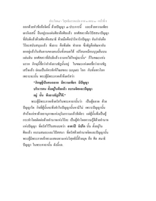 ประโยค๘ - วิสุทธิมรรคแปล ภาค ๑ ตอน ๑ - หนาที่ 8
ออกดวยหัวขอคือจิตนี้ ดวยปญญา ๓ ประการนี้ และดวยความเพียร
เผากิเลสนี้ ยืนอยูบนแผนศิลาคือศีลแลว ยกศัสตราคือวิปสสนาปญญา
ที่ลับดีแลวดวยศิลาคือสมาธิ ดวยมือคือปาริหาริกปญญา อันกําลังคือ
วิริยะสนับสนุนแลว พึงถาง คือพึงตัด ทําลาย ซึ่งชัฏคือตัณหาอัน
ตกอยูแลวในสันดานของตนนั้นทั้งหมดได เปรียบเหมือนบุรุษยืนบน
แผนดิน ยกศัสตราที่ลับดีแลว ถางกอไผใหญฉะนั้น" ก็ในขณะแหง
มรรค ภิกษุนี้ชื่อวากําลังถางชัฏนั้นอยู ในขณะแหงผลชื่อวาถางชัฏ
เสร็จแลว ยอมเปนอัครทักขิไณยของ (มนุษย) โลก กับทั้งเทวโลก
เพราะฉะนั้น พระผูมีพระภาคเจาจึงตรัสวา
"ภิกษุผูเปนคนฉลาด มีความเพียร มีปญญา
บริหารตน ตั้งอยูในศีลแลว อบรมจิตและปญญา
อยู นั้น พึงถางชัฏนี้ได."
พระผูมีพระภาคเจาตรัสในพระคาถานั้นวา เปนผูฉลาด ดวย
ปญญาใด กิจที่ผูนั้นจะพึงทําในปญญานั้นหามีไม เพราะปญญานั้น
สําเร็จแกเขาดวยอานุภาพแหงบุริมกรรมแลวทีเดียว แตผูนั้นพึงเปนผู
กระทําโดยติดตอดวยอํานาจแหงวิริยะ เปนผูทําโดยความรูดีดวยอํานาจ
แหงปญญา ที่ตรัสไวในสองบทวา อาตาป นิปโก นั้น ตั้งอยูใน
ศีลแลว อบรมสมถะและวิปสสนา ที่ตรัสดวยอํานาจจิตและปญญานั้น
พระผูมีพระภาคเจาทรงแสดงทางแหงวิสุทธินี้ดวยมุข คือ ศีล สมาธิ
ปญญา ในพระคาถานั้น ดังนี้แล.
 