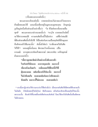 ประโยค๘ - วิสุทธิมรรคแปล ภาค ๑ ตอน ๑ - หนาที่ 100
[ เรื่องพระเถระองคหนึ่ง ]
พระมหาเถระอีกองคหนึ่ง อาพาธหนักจนไมอาจจะบริโภคอาหาร
ดวยมือของตนได นอนกลิ้งเกลือกอยูในมูตรและคูถของตน ภิกษุหนุม
รูปใดรูปหนึ่งเห็นทานแลวกลาวขึ้นวา "โอ ชีวิตสังขารทั้งหลายเปน
ทุกข" พระมหาเถระกลาวกะเธอนั้นวา "อาวุโส เราตายลงในบัดนี้
จะไดสวรรคสมบัติ ความสงสัยเรื่องนี้ไมมีแกเรา แตชื่อวาสมบัติ
ที่ตองทําลายศีลนี้แลวจึงได ก็เปนเชนกับความเปนคฤหัสถที่ภิกษุบอก
คืนสิกขาแลวไดมาฉะนั้น" ดังนี้แลวคิดวา "เราตองตายไปกับศีล
ใหได"* นอนอยูนั้นนั่นเอง พิจารณาโรคนั้นแหละ (เปน
อารมณ) บรรลุพระอรหัตแลวพยากรณ (พระอรหัต) แกภิกษุสงฆ
ดวยคาถาเหลานี้วา
"เมื่อเราถูกพยาธิอยางใดอยางหนึ่งตองเอาแลว
โรครันทําใหลําบาก อาการทรุดหนัก กเลวระนี้
เหี่ยวแหงลงโดยเร็ว เหมือนดอกไมที่เขาทิ้งไวที่
ฝุนกลางแดด พลันเหี่ยวแหงไปฉะนั้น กเลวระนี้
ไมนาพึงพอใจ คนพาลกลับนับเอาวาเปนของนา
พึงพอใจ กเลวระนี้ไมสะอาด คนพาลกลับวา
* ตรงนี้มหาฎีกาทานใหความกระจางไวดีอยางยิ่งวา เมื่อจะตายกับศีลใหเด็ดขาดก็ตองตายแลว
ไมเกิดอีก ถายังมีภพชาติไปเกิดใหม ศีลก็ขาดตอน คลายกับลาสิกขาเปนคฤหัสถไปฉะนั้น
เพราะฉะนั้น ตองทําใหสิ้นภพสิ้นชาติเสียกอนจะดับขันธ จึงจะไดตายไปกับศีลนั้นเปนเด็ดขาด
ไมมีขาดตอน.
 