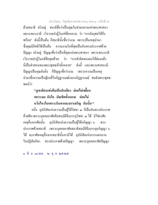 ประโยค๘ - วิสุทธิมรรคแปล ภาค ๑ ตอน ๑ - หนาที่ 10
ดวยสมาธิ จริงอยู สมาธิชื่อวาเปนคุณในทามกลางแหงพระศาสนา
เพราะพระบาลี (โอวาทปาฏิโมกขขอกลาง) วา "การยังกุศลใหถึง
พรอม" ดังนี้เปนตน ก็สมาธินั้นชื่อวางาม เพราะเปนเหตุนํามา
ซึ่งคุณมีอิทธิวิธีเปนตน ความงามในที่สุดเปนอันทรงประกาศดวย
ปญญา จริงอยู ปญญาชื่อวาเปนที่สุดแหงพระศาสนา เพราะพระบาลี
(โอวาทปาฏิโมกขขอสุดทาย) วา "การทําจิตของตนใหผองแผว
นี่เปนคําสอนของพระพุทธเจาทั้งหลาย" ดังนี้๑
และเพราะศาสนามี
ปญญาเปนคุณอันยิ่ง ก็ปญญาชื่อวางาม เพราะความเปนเหตุ
นํามาซึ่งความเปนผูคงที่ในอิฏฐารมณและอนิฏฐารมณ สมดังพระพุทธ-
พจนวา
"ภูเขาศิลาแทงทึบเปนอันเดียว ยอมไมเขยื้อน
เพราะลม ฉันใด บัณฑิตทั้งหลาย ยอมไม
หวั่นไหวในเพราะนินทาและสรรเสริญ ฉันนั้น๒
"
อนึ่ง อุปนิสัยแหงความเปนผูไดวิชชา ๓ ก็เปนอันทรงประกาศ
ดวยศีล เพราะบุคคลอาศัยสีลสมบัติจึงบรรลุวิชชา ๓ ได มิใชอาศัย
เหตุอื่นจากศีลนั้น อุปนิสัยแหงความเปนผูไดอภิญญา ๖ ทรง
ประกาศดวยสมาธิ เพราะบุคคลอาศัยสมาธิสมบัติจึงบรรลุอภิญญา ๖
ได จะอาศัยเหตุอื่นจากสมาธินั้นหามิได อุปนิสัยแหงการแตกฉาน
ในปฏิสัมภิทา ทรงประกาศดวยปญญา เพราะบุคคลอาศัยปญญา
๑. ที. ม. ๑๐/๕๗. ๒. ขุ. ธ. ๒๕/๒๕.
 