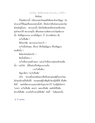 ประโยค๘ - วิสุทธิมรรคแปล ภาค ๑ ตอน ๑ - หนาที่ 13
สีลนิเทส
ก็วิสุทธิมรรคนี้ แมทรงแสดงโดยมุขคือศีลสมาธิและปญญา อัน
ประมวลไวซึ่งคุณเปนอเนกอยางนี้แลว ก็ยังนับวาเปนอันทรงแสดงโดย
สังเขปอยูนั่นเอง เพราะฉะนั้น จึงยังไมเพียงพอที่จะชวยเหลือแกชน
ทุกจําพวกได เพราะเหตุนั้น เพื่อแสดงความพิสดารแหงวิสุทธิมรรค
นั้น จึงมีปญหากรรม (การตั้งปญหา) นี้ ปรารภศีลกอน คือ
อะไรเปนศีล ?
ที่เรียกวาศีล เพราะอรรถวากระไร ?
อะไรเปนลักษณะ เปนรส เปนปจจุปฏฐาน เปนปทัฏฐาน
ของศีลนั้น ?
ศีลมีอานิสงคอยางไร ?
ศีลนั้นมีกี่อยาง ?
อะไรเปนความเศราหมอง และอะไรเปนความผองแผวของศีล
นั้น ? (ตอไป) นี้เปนคําแกในปญหากรรมนั้น.
[ อะไรเปนศีล ]
ปญหาขอวา "อะไรเปนศีล"
แกวา "ธรรมทั้งหลายมีเจตนาเปนตนของบุคคลผูเวนจากโทษ
มีปาณาติบาตเปนตนก็ดี ของบุคคลผูบําเพ็ญขอวัตรปฏิบัติก็ดี เปนศีล"
ขอนี้ สมคําที่พระธรรมเสนาบดีสารีบุตรกลาวไว ในปฏิสัมภิทาวา
"ถามวา อะไรเปนศีล ตอบวา เจตนาเปนศีล เจตสิกก็เปนศีล
สังวรก็เปนศีล ความไมกาวลวงก็เปนศีล" ดังนี้* ในศีลเหลานั้น
ขุ. ป. ๓๑/๖๔.
 
