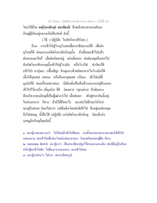 ประโยค๘ - วิสุทธิมรรคแปล ภาค ๑ ตอน ๑ - หนาที่ 162
โคนไมดวย อพฺโภกาสิกงฺค สมาทิยามิ ขาพเจาสมาทานองคของ
ภิกษุผูมีอันอยูกลางแจงเปนปกติ ดังนี้.
[ วิธี ( ปฏิบัติ) ในอัพโภกาสิกังคะ ]
ก็แล การเขาไปสูโรงอุโบสถเพื่อการฟงธรรมก็ดี๑
เพื่อทํา
อุโบสก็ดี ยอมควรแกอัพโภกาสิกภิกษุนั้น ถาเมื่อเธอเขาไปแลว
ฝนตกลงมาไซร เมื่อฝนยังตกอยู อยาเพิ่งออก ตอฝนหยุดจึงออกไป
อันอัพโภกาสิกภกษุนั้นเขาไปสูโรงฉัน หรือโรงไฟ ทําวัตรก็ดี
(เขาไป) อาปุจฉา (เชื้อเชิญ) ภิกษุเถระดวยภัตตาหารในโรงฉันก็ดี
เมื่อใหอุทเทส (สอน) หรือถือเอาอุทเทส (เรียน) เขาไปแมที่
มุงบังก็ดี ขนเครื่องเสนาสนะ มีเตียงตั่งเปนตนที่วางเกะกะอยูขางนอก
เขาไปไวภายใน (ที่มุงบัง) ก็ดี ยอมควร (ทุกอยาง) ถาเดินทาง
ถือบริขารของภิกษุที่เปนผูเฒากวาไป เมื่อฝนตก เขาสูศาลาอันตั้งอยู
ในทามกลาง๒
ก็ควร ถามิไดถืออะไร จะแลนไปดวยหวังใจวา
จะอยูในศาลา ยอมไมควร๓
แตพึงเดินโดยปกติเขาไป ยืนอยูจนฝนหยุด
จึงไปเทอญ นี้เปนวิธี (ปฏิบัติ) แหงอัพโภกาสิกภิกษุ นัยแมแหง
รุกขมูลิกภิกษุก็ดุจนัยนี้.
๑. มหาฎีกาขยายความวา ไมใชแตตัวเขาไปฟงเอง คนทั้งหลายอาจอาราธนาเธอใหเขาไป
แสดงธรรม เธอเขาไปเพื่อประโยชนแกพระศาสนา รักษาศรัทธาของผูฟง ก็ควร.
๒. มคฺคมชฺเฌ ิตสาล มหาฎีกาวา เปนศาลาที่เขาปลูกไวตรงกลางทางเดิน เชนที่มีอยูในสีหล
ทวีป ผูจะเขาไปพัก ไมตองแวะลงจากทาง ตรงเขาไปเลย.
๓. มหาฎีกาทานวา ไมควร เพราะเสียสารูป.
 