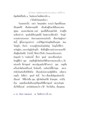 ประโยค๘ - วิสุทธิมรรคแปล ภาค ๑ ตอน ๑ - หนาที่ 174
มีธุตศัพทเปนตน ๑ โดยยอและโดยพิสดารอีก ๑.
[ วินิจฉัยโดยกุสลติกะ ]
ในบทเหลานั้น บทวา โดยกุสลติกะ ความวา ก็ธุดงคทั้งหมด
เปนกุศลก็มี เปนอัพยากฤตก็มี เนื่องดวยผูรักษาที่เปนพระเสขะ
ปุถุชน และพระขีณาสพ (แต) ธุดงคที่เปนอกุศลไมมี. สวนผูใด
จะพึงกลาววา ธุดงคแมเปนอกุศลก็มี โดยพระบาลีมีอาทิวา "ภิกษุมี
ความปรารถนาลามก อันความอยากครอบงําแลว เปนอารัญญิกกะ๑
"
ดังนี้, ผูนั้นควรถูกกลาววา เรามิไดพูดวาภิกษุมีจิตเปนอกุศล ยอม
ไมอยูปา, ดวยวา ความอยูปาของภิกษุใดมีอยู ภิกษุนั้นก็ชื่อวา
อารัญญิกะ, และอารัญญิกภิกษุนั้น พึงเปนผูมีความปรารถนาลามกก็มี
เปนผูมักนอยก็มี, ก็ (คํานี้) ไดกลาวไวแลว (ในตอนแกอรรถแหง
คําธุดงค)๒
วา "องคเหลานี้ ชื่อวา ธุดงค เพราะเปนองคแหง
ภิกษุผูชื่อวา ธุตะ เหตุเปนผูกําจัดกิเลสไดดวยการสมาทานนั้น ๆ, อีก
อยางหนึ่ง ชื่อวาธุดงค เพราะมีญาณอันไดโวหารวา ธุตะ เหตุเปน
เครื่องกําจัดกิเลสเปนองค, อีกนัยหนึ่ง องคเหลานี้ชื่อวาธุตะ เพราะ
กําจัดโทษอันเปนขาศึกดวย เปนองคแหงความปฏิบัติดวย, แมเพราะ
เหตุนั้น จึงชื่อวา ธุดงค" ดังนี้, ใคร ๆ ซึ่งจะพึงมีธุดงคเหลานั้น
เปนองค ไดชื่อวาเปน ธุตะ (ผูกําจัดกิเลสได) ดวยอกุศล หามีไม
ดวย, อกุศลซึ่งจะพึงเปนเหตุใหธุดงคไดชื่อวาธุดงค เพราะทํากุศล
นั้นใหเปนองค จะกําจัดกิเลสอะไร ๆ ได ก็หาไมดวย, ทั้งอกุศลจะ
๑. องฺ. ปฺจก. ๒๒/๒๔๕. ๒. วิสุทธิมรรค หนา ๗๖.
 