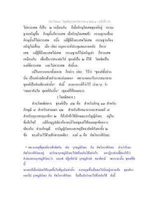 ประโยค๘ - วิสุทธิมรรคแปล ภาค ๑ ตอน ๑ - หนาที่ 179
ไมควรเสพ ก็เปน ๒ เหมือนกัน ก็เมื่อภิกษุใดเสพธุดงคอยู กรรม-
ฐานเจริญขึ้น ภิกษุนั้นก็ควรเสพ เมื่อภิกษุใดเสพเขา กรรมฐานเสื่อม
ภิกษุนั้นก็ไมควรเสพ อนึ่ง แมผูที่ถึงจะเสพไมเสพ กรรมฐานก็คง
เจริญไมเสื่อม เมื่อ (คิด) อนุเคราะหประชุมชนภายหลัง ก็ควร
เสพ แมผูที่ถึงจะเสพไมเสพ กรรมฐานก็ไมเจริญเลา ก็ควรเสพ
เหมือนกัน เพื่อเปนวาสนาตอไป ธุดงคเปน ๒ ก็ได โดยจัดเปน
องคที่ควรเสพ และไมควรเสพ ดังนี้แล.
แมในอรรถกถาทั้งหลาย ก็กลาว (ยอ) ไววา "ธุดงคทั้งปวง
นั่น เปนอยางเดียวดวยอํานาจแหงเจตนา เพราะเจตนาในการสมาทาน
ธุดงคเปนอันเดียวเทานั้น" ดังนี้ ลางอาจารยก็วาไว (งาย ๆ) วา
"เจตนาอันใด ธุดงคอันนั้น" (ธุดงคก็คือเจตนา).
[ โดยพิสดาร ]
สวนโดยพิสดาร ธุดงคเปน ๔๒ คือ สําหรับภิกษุ ๑๓ สําหรับ
ภิกษุณี ๘ สําหรับสามเณร ๑๒ สําหรับสิกขมานาและสามเณรี ๗
สําหรับอุบาสกอุบาสิกา ๒ ก็ถาปาชาไดลักษณะอารัญญิกังคะ อยูใน
ที่แจงไซร แมภิกษุรูปเดียวก็อาจบริโภคธุดงคไดหมดทุกขอคราว
เดียวกัน*
สวนภิกษุณี อารัญญิกังคะและขลุปจฉาภัตติกังคะทั้ง ๒
ขอ ทรงหามไวดวยสิกขาบทเดียว องค ๓ คือ อัพโภกาสิกังคะ
* เพราะเหตุที่ธุดงคลางขอขัดกัน เชน รุกขมูลิกังคะ กับ อัพโภกาสิกังคะ ตางวารักษา
อัพโภกาสิกังคะอยู จะรักษารุกขมูลิกังคะไปพรอมกันไดอยางไร มหาฎีกาทานชี้ชองใหวา
คําสมาทานรุกขมูลิกังคะวา ฉนฺนธ ปฏิกฺขิปามิ รุกขฺมูลิกงฺค สมาทิยามิ เพราะฉะนั้น ธุดงคขอ
นี้
จะแตกก็เมื่อปลอยใหอรุณขึ้นในที่มุงบังเทานั้น หากอรุณขึ้นเมื่อเธอไปนั่งอยูกลางแจง ธุดงคหา
แตกไม รุกขมูลิกังคะ กับ อัพโภกาสิกังคะ จึงเปนอันรักษาไปดวยกันได ดังนี้.
 