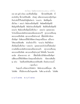 ประโยค๘ - วิสุทธิมรรคแปล ภาค ๑ ตอน ๑ - หนาที่ 26
ลาภ ยศ ญาติ อวัยวะ และชีวิตเปนที่สุด ชื่อวาสปริยันตศีล ที่
ตรงกันขาม ชื่อวาอปริยันตศีล จริงอยู แมพระธรรมเสนาบดีสารีบุตร
ก็กลาวคํานี้ไวในคัมภีรปฏิสัมภิทาวา "(ถามวา) ศีลมีที่สุดนั้น
เปนไฉน ? ตอบวา ศีลมีลาภเปนที่สุดก็มี ศีลมียศเปนที่สุดก็มี
ศีลมีญาติเปนที่สุดก็มี ศีลมีอวัยวะเปนที่สุดก็มี ศีลมีชีวิตเปนที่สุดก็มี
(ถามวา) ศีลมีลาภเปนที่สุดนั้นเปนไฉน ? (ตอบวา) บุคคลลางคน
ในโลกนี้ยอมละเมิดสิกขาบทตามที่ตนสมาทานไว เพราะลาภเปนเหตุ
เพราะลาภเปนปจจัย เพราะลาภเปนตัวการณ นี้ศีลนั้นชื่อวามีลาภ
เปนที่สุด"๑
ถึงศีลนอกนี้ก็พึงใหพิสดารโดยอุบายนี้นั่นแล แมในการ
วิสัชนาอปริยันตศีล ทานก็กลาวไววา "(ถามวา) ศีลมิใชมีลาภ
เปนที่สุดนั้นเปนไฉน ? (ตอบวา) บุคคลลางคนในโลกนี้ไมยังแมแต
ความคิดที่จะละเมิดสิกขาบทตามที่สมาทานแลว เพราะลาภเปนเหตุ
เพราะลาภเปนปจจัย เพราะลาภเปนตัวการณ ใหเกิดขึ้น ไฉนเขาจัก
ละเมิด (ดวยกายวาจา) เลา นี้ศีลนั้นชื่อวามิใชมีลาภเปนที่สุด"๒
แมศีลนอกนี้ก็พึงใหพิสดารโดยอุบายนี้เหมือนกัน พึงทราบศีลเปน
๒ อยาง โดยเปนสปริยันตศีลและอปริยันตศีล ดวยประการฉะนี้.
[ ทุกะที่ ๗ ]
ในทุกะที่ ๗ พึงทราบวินิจฉัยวา ศีลมีอาสวะแมทั้งหมด เปน
โลกิยศีล ที่ไมมีอาสวะเปนโลกุตตรศีล ในศีล ๒ อยางนั้น โลกิยศีล
๑. ขุ. ป. ๓๑/๖๒. ๒. ขุ. ป. ๓๑/๖๓.
 