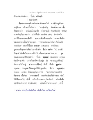 ประโยค๘ - วิสุทธิมรรคแปล ภาค ๑ ตอน ๑ - หนาที่ 56
เปนแหงบุคคลผูลวง ชื่อวา กุหิตตฺต.
[ ลปนานิเทศ ]
พึงทราบอรรถาธิบายในลปนานิเทศตอไป การที่ภิกษุเห็นคน
มาสูวิหาร แลวพูดขึ้นกอนวา "ทานผูเจริญ ทานทั้งหลายมาเพื่อ
ตองการอะไร จะนิมนตภิกษุหรือ ถาอยางนั้น เชิญกลับเถิด อาตมา
จะพาภิกษุไปภายหลัง" ดังนี้ชื่อวา อลปนา (ทัก) อีกนัยหนึ่ง
การที่ภิกษุเสนอตนเขาไป พูดแบบชักเขาหาตนวา "อาตมาชื่อดิส
พระราชาทรงเลื่อมใสในอาตมา ราชมหาอํามาตยโนน ๆ ก็เลื่อมใส
ในอาตมา" อยางนี้ก็ชื่อวา อาลนปา (เสนอตัว) การที่ภิกษุ
ถูกถามแลวพูดอยางที่กลาวมาแลวนั้น ชื่อวา ลปนา (โอ) การที่
ภิกษุกลัวพอเจาเรือนและแมเจาเรือนทั้งหลายจะหนายแหนง พูด
ออนนอมยอมใหโอกาสเขา ชื่อวา สลฺลปนา (พูดเอาใจ) การพูด
ทําใหเขาสูงขึ้น (กวาพื้นเพที่เขาเปนอยู) วา "ทานกุฎมพีใหญ
ทานนายเรือใหญ ทานทานบดีใหญ" ดังนี้ ชื่อวา อุลฺลปนา
(พูดยก) การพูดทําใหเขาสูงไปเสียทุกอยาง ชื่อวา สมุลฺลปนา
(พูดยอ) การผูก คือมัดเขาดวยวาจาวา "ดูกรอุบาสกอุบาสิกา
ทั้งหลาย เมื่อกอน ในกาลเชนนี้ พวกทานยอมใหนวทาน*
บัดนี้
ไมใหดอกหรือ" ดังนี้ หนักเขาจนพวกเขารับปากวา "ทานเจาขา
พวกขาพเจาจักให (เหมือนกัน) แตบัดนี้ยังไมไดโอกาส" ดังนี้
* นวทาน การใหของที่ผลิตใหม เชนขาวใหม ผลไมสุกใหม
 