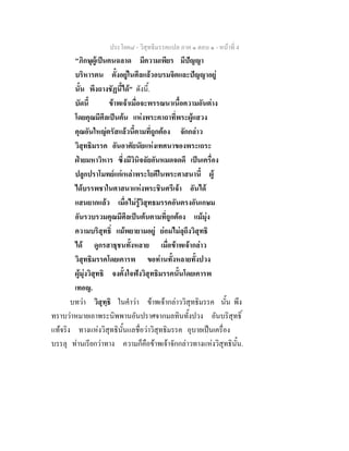 ประโยค๘ - วิสุทธิมรรคแปล ภาค ๑ ตอน ๑ - หนาที่ 4
"ภิกษุผูเปนคนฉลาด มีความเพียร มีปญญา
บริหารตน ตั้งอยูในศีลแลวอบรมจิตและปญญาอยู
นั้น พึงถางชัฏนี้ได" ดังนี้.
บัดนี้ ขาพเจาเมื่อจะพรรณนาเนื้อความอันตาง
โดยคุณมีศีลเปนตน แหงพระคาถาที่พระผูแสวง
คุณอันใหญตรัสแลวนี้ตามที่ถูกตอง จักกลาว
วิสุทธิมรรค อันอาศัยนัยแหงเทศนาของพระเถระ
ฝายมหาวิหาร ซึ่งมีวินิจฉัยอันหมดจดดี เปนเครื่อง
ปลูกปราโมทยแกเหลาพระโยคีในพระศาสนานี้ ผู
ไดบรรพชาในศาสนาแหงพระชินศรีเจา อันได
แสนยากแลว เมื่อไมรูวิสุทธมรรคอันตรงอันเกษม
อันรวบรวมคุณมีศีลเปนตนตามที่ถูกตอง แมมุง
ความบริสุทธิ์ แมพยายามอยู ยอมไมลุถึงวิสุทธิ
ได ดูกรสาธุชนทั้งหลาย เมื่อขาพเจากลาว
วิสุทธิมรรคโดยเคารพ ขอทานทั้งหลายทั้งปวง
ผูมุงวิสุทธิ จงตั้งใจฟงวิสุทธิมรรคนั้นโดยเคารพ
เทอญ.
บทวา วิสุทฺธิ ในคําวา ขาพเจากลาววิสุทธิมรรค นั้น พึง
ทราบวาหมายเอาพระนิพพานอันปราศจากมลทินทั้งปวง อันบริสุทธิ์
แทจริง ทางแหงวิสุทธินั้นแลชื่อวาวิสุทธิมรรค อุบายเปนเครื่อง
บรรลุ ทานเรียกวาทาง ความก็คือขาพเจาจักกลาวทางแหงวิสุทธินั้น.
 