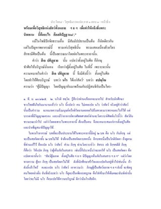 ประโยค๘ - วิสุทธิมรรคแปล ภาค ๑ ตอน ๑ - หนาที่ 6
พรอมเพื่อวิสุทธิแหงสัตวทั้งหลาย ฯ ล ฯ เพื่อทําใหแจงซึ่งพระ
นิพพาน นี้คืออะไร คือสติปฏฐาน๔๑
."
แมในโพธิปกขิยธรรมอื่น มีสัมมัปปธานเปนตน ก็นัยเดียวกัน
แตในปญหาพยากรณนี้ ทางแหงวิสุทธินั้น ทรงแสดงเนื่องดวยไตร
สิกขามีศีลเปนตน นี้เปนพรรณนาโดยยอในพระคาถานั้น.
คําวา สีเล ปติฏาย นั้น แปลวาตั้งอยูในศีล ก็ภิกษุ
ทําศีลใหบริบูรณนั่นเอง เรียกวาผูตั้งอยูในศีล ในที่นี้ เพราะฉะนั้น
ความหมายในคําวา สีเล ปติฏาย นี้ จึงมีดังนี้วา ตั้งอยูในศีล
โดยทําใหศีลบริบูรณ บทวา นโร ไดแกสัตว๒
บทวา สปฺโ
ความวา "ผูมีปญญา โดยปญญาอันมาพรอมกับปฏิสนธิอันเปนไตร-
๑. ที. ม. ๑๐/๓๒๕. ๒. นโรติ สตฺโต. รูสึกวาทานแกออกจะมากไป สําหรับนักศึกษา
ชาวไทยฝงใจกันมานานแลววา นโร นี้แปลวา คน ไมเคยแปล นโร วาสัตว จริงอยูคําวาสัตว
นั้นเปนคํารวม จะหมายความถึงมนุษยหรือดิรัจฉานตลอดไปถึงเทวดามารพรหมอะไรก็ได แต
บรรดาที่มีวิญญาณครอง และแมวาอาจารยทางศัพทศาสตรทานจะวิเคราะหศัพทนโรนี้วา สัตวอัน
ชรามรณะนําไป แตวาโดยเฉพาะในพระคาถานี้ ตองเปนคน จึงจะเหมาะสมแกการตั้งอยูในศีล
และบําเพ็ญสมาธิปญญาได.
ในทางไวยากรณ บทที่จะเปนประธานไดในพระคาถานี้มีอยู ๒ บท คือ นโร กับภิกฺขุ แต
จะเปนสยกัตตาทั้ง ๒ บทไมได จําตองเปนสยกัตตาบทหนึ่ง อีกบทหนึ่งเปนวิกติกัตตา ถาดูตาม
ที่ทานแกไว คือแปล นโร วาสัตว สวน ภิกฺขุ ทานวิเคราะหวา สสาเร ภย อิกฺขขตีติ ภิกฺขุ
ก็คือวา ใหแปล ภิกฺขุ วาผูเห็นภัยในสงสาร เชนนี้ก็ประหนึ่งวาจะยกให นโร เปนสยกัตตา คือ
แปลคาถานั้นวา "สัตวผูฉลาด ตั้งอยูในศีล ฯ ล ฯ มีปญญาเห็นภัยในสงสาร ฯ ล ฯ" แตวาโดย
ทางความ สูเอา ภิกฺขุ เปนสยกัตตาไมได ดังที่นักศึกษาเขาใจและแปลกันอยูทั่วไปเชนนั้น ถา
ดังนี้แลวไซร คงจะแปล นโร วาสัตว เอาความวา ภิกษุผูเปนสัตวฉลาด ฯ ล ฯ ดังนี้ จะขัดหู
คนไทยอยางยิ่ง อันที่จริงบทวา นโร ก็ดูจะเปนเพียงบทบูรณ คือใสเขามาใหเต็มคณะฉันทเทานั้น
โดยวาจะไมมี นโร ก็คงแปลไดความบริบูรณ ดีกวามีนโรเสียอีก.
 
