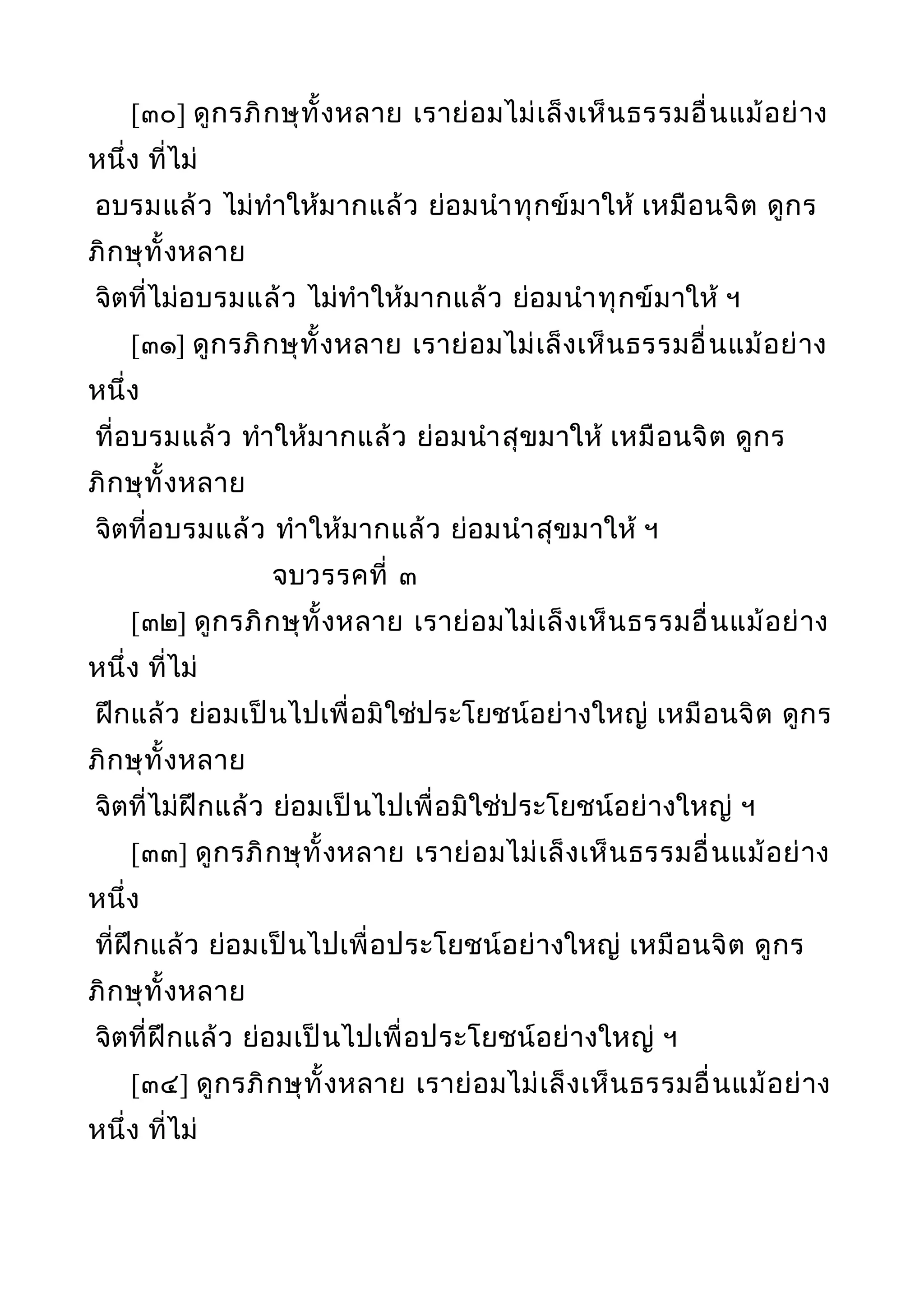 [๓๐] ดูกรภิกษุทั้งหลาย เราย่อมไม่เล็งเห็นธรรมอื่นแม้อย่าง
หนึ่ง ที่ไม่
อบรมแล้ว ไม่ทำาให้มากแล้ว ย่อมนำาทุกข์มาให้ เหมือนจิต ดูกร
ภิกษุทั้งหลาย
จิตที่ไม่อบรมแล้ว ไม่ทำาให้มากแล้ว ย่อมนำาทุกข์มาให้ ฯ
[๓๑] ดูกรภิกษุทั้งหลาย เราย่อมไม่เล็งเห็นธรรมอื่นแม้อย่าง
หนึ่ง
ที่อบรมแล้ว ทำาให้มากแล้ว ย่อมนำาสุขมาให้ เหมือนจิต ดูกร
ภิกษุทั้งหลาย
จิตที่อบรมแล้ว ทำาให้มากแล้ว ย่อมนำาสุขมาให้ ฯ
จบวรรคที่ ๓
[๓๒] ดูกรภิกษุทั้งหลาย เราย่อมไม่เล็งเห็นธรรมอื่นแม้อย่าง
หนึ่ง ที่ไม่
ฝึกแล้ว ย่อมเป็นไปเพื่อมิใช่ประโยชน์อย่างใหญ่ เหมือนจิต ดูกร
ภิกษุทั้งหลาย
จิตที่ไม่ฝึกแล้ว ย่อมเป็นไปเพื่อมิใช่ประโยชน์อย่างใหญ่ ฯ
[๓๓] ดูกรภิกษุทั้งหลาย เราย่อมไม่เล็งเห็นธรรมอื่นแม้อย่าง
หนึ่ง
ที่ฝึกแล้ว ย่อมเป็นไปเพื่อประโยชน์อย่างใหญ่ เหมือนจิต ดูกร
ภิกษุทั้งหลาย
จิตที่ฝึกแล้ว ย่อมเป็นไปเพื่อประโยชน์อย่างใหญ่ ฯ
[๓๔] ดูกรภิกษุทั้งหลาย เราย่อมไม่เล็งเห็นธรรมอื่นแม้อย่าง
หนึ่ง ที่ไม่
 