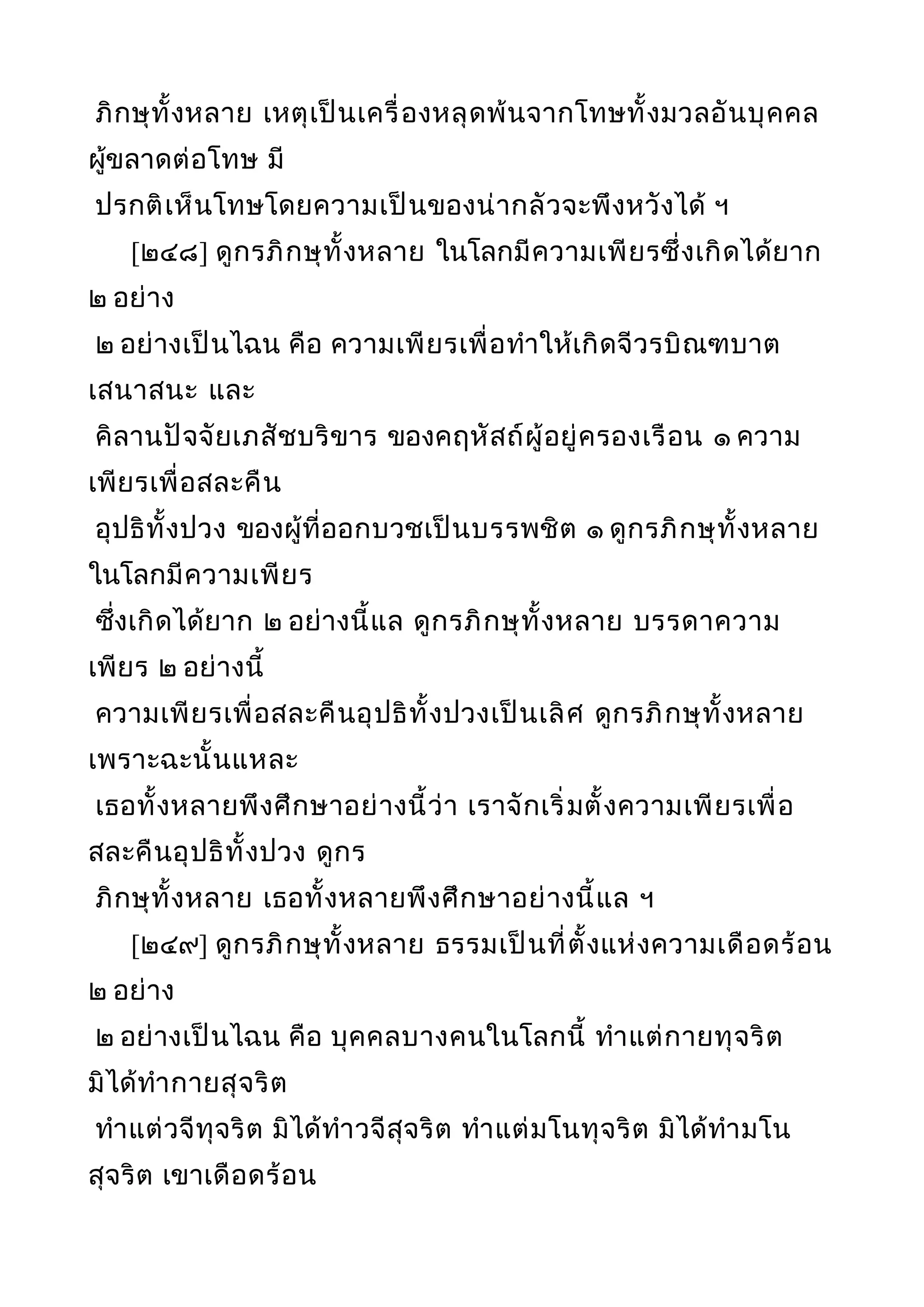 ภิกษุทั้งหลาย เหตุเป็นเครื่องหลุดพ้นจากโทษทั้งมวลอันบุคคล
ผู้ขลาดต่อโทษ มี
ปรกติเห็นโทษโดยความเป็นของน่ากลัวจะพึงหวังได้ ฯ
[๒๔๘] ดูกรภิกษุทั้งหลาย ในโลกมีความเพียรซึ่งเกิดได้ยาก
๒ อย่าง
๒ อย่างเป็นไฉน คือ ความเพียรเพื่อทำาให้เกิดจีวรบิณฑบาต
เสนาสนะ และ
คิลานปัจจัยเภสัชบริขาร ของคฤหัสถ์ผู้อยู่ครองเรือน ๑ ความ
เพียรเพื่อสละคืน
อุปธิทั้งปวง ของผู้ที่ออกบวชเป็นบรรพชิต ๑ ดูกรภิกษุทั้งหลาย
ในโลกมีความเพียร
ซึ่งเกิดได้ยาก ๒ อย่างนี้แล ดูกรภิกษุทั้งหลาย บรรดาความ
เพียร ๒ อย่างนี้
ความเพียรเพื่อสละคืนอุปธิทั้งปวงเป็นเลิศ ดูกรภิกษุทั้งหลาย
เพราะฉะนั้นแหละ
เธอทั้งหลายพึงศึกษาอย่างนี้ว่า เราจักเริ่มตั้งความเพียรเพื่อ
สละคืนอุปธิทั้งปวง ดูกร
ภิกษุทั้งหลาย เธอทั้งหลายพึงศึกษาอย่างนี้แล ฯ
[๒๔๙] ดูกรภิกษุทั้งหลาย ธรรมเป็นที่ตั้งแห่งความเดือดร้อน
๒ อย่าง
๒ อย่างเป็นไฉน คือ บุคคลบางคนในโลกนี้ ทำาแต่กายทุจริต
มิได้ทำากายสุจริต
ทำาแต่วจีทุจริต มิได้ทำาวจีสุจริต ทำาแต่มโนทุจริต มิได้ทำามโน
สุจริต เขาเดือดร้อน
 