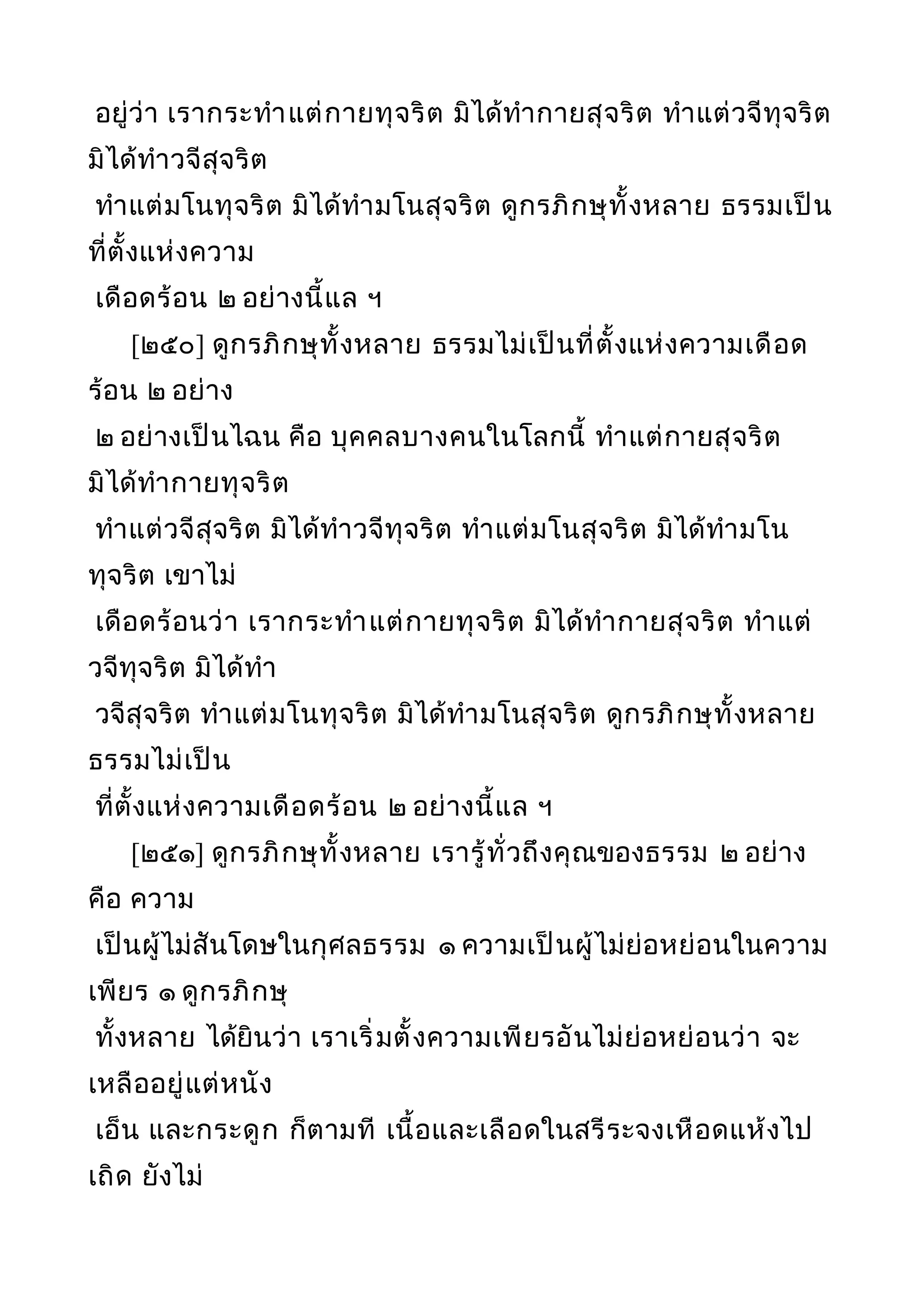 อยู่ว่า เรากระทำาแต่กายทุจริต มิได้ทำากายสุจริต ทำาแต่วจีทุจริต
มิได้ทำาวจีสุจริต
ทำาแต่มโนทุจริต มิได้ทำามโนสุจริต ดูกรภิกษุทั้งหลาย ธรรมเป็น
ที่ตั้งแห่งความ
เดือดร้อน ๒ อย่างนี้แล ฯ
[๒๕๐] ดูกรภิกษุทั้งหลาย ธรรมไม่เป็นที่ตั้งแห่งความเดือด
ร้อน ๒ อย่าง
๒ อย่างเป็นไฉน คือ บุคคลบางคนในโลกนี้ ทำาแต่กายสุจริต
มิได้ทำากายทุจริต
ทำาแต่วจีสุจริต มิได้ทำาวจีทุจริต ทำาแต่มโนสุจริต มิได้ทำามโน
ทุจริต เขาไม่
เดือดร้อนว่า เรากระทำาแต่กายทุจริต มิได้ทำากายสุจริต ทำาแต่
วจีทุจริต มิได้ทำา
วจีสุจริต ทำาแต่มโนทุจริต มิได้ทำามโนสุจริต ดูกรภิกษุทั้งหลาย
ธรรมไม่เป็น
ที่ตั้งแห่งความเดือดร้อน ๒ อย่างนี้แล ฯ
[๒๕๑] ดูกรภิกษุทั้งหลาย เรารู้ทั่วถึงคุณของธรรม ๒ อย่าง
คือ ความ
เป็นผู้ไม่สันโดษในกุศลธรรม ๑ ความเป็นผู้ไม่ย่อหย่อนในความ
เพียร ๑ ดูกรภิกษุ
ทั้งหลาย ได้ยินว่า เราเริ่มตั้งความเพียรอันไม่ย่อหย่อนว่า จะ
เหลืออยู่แต่หนัง
เอ็น และกระดูก ก็ตามที เนื้อและเลือดในสรีระจงเหือดแห้งไป
เถิด ยังไม่
 