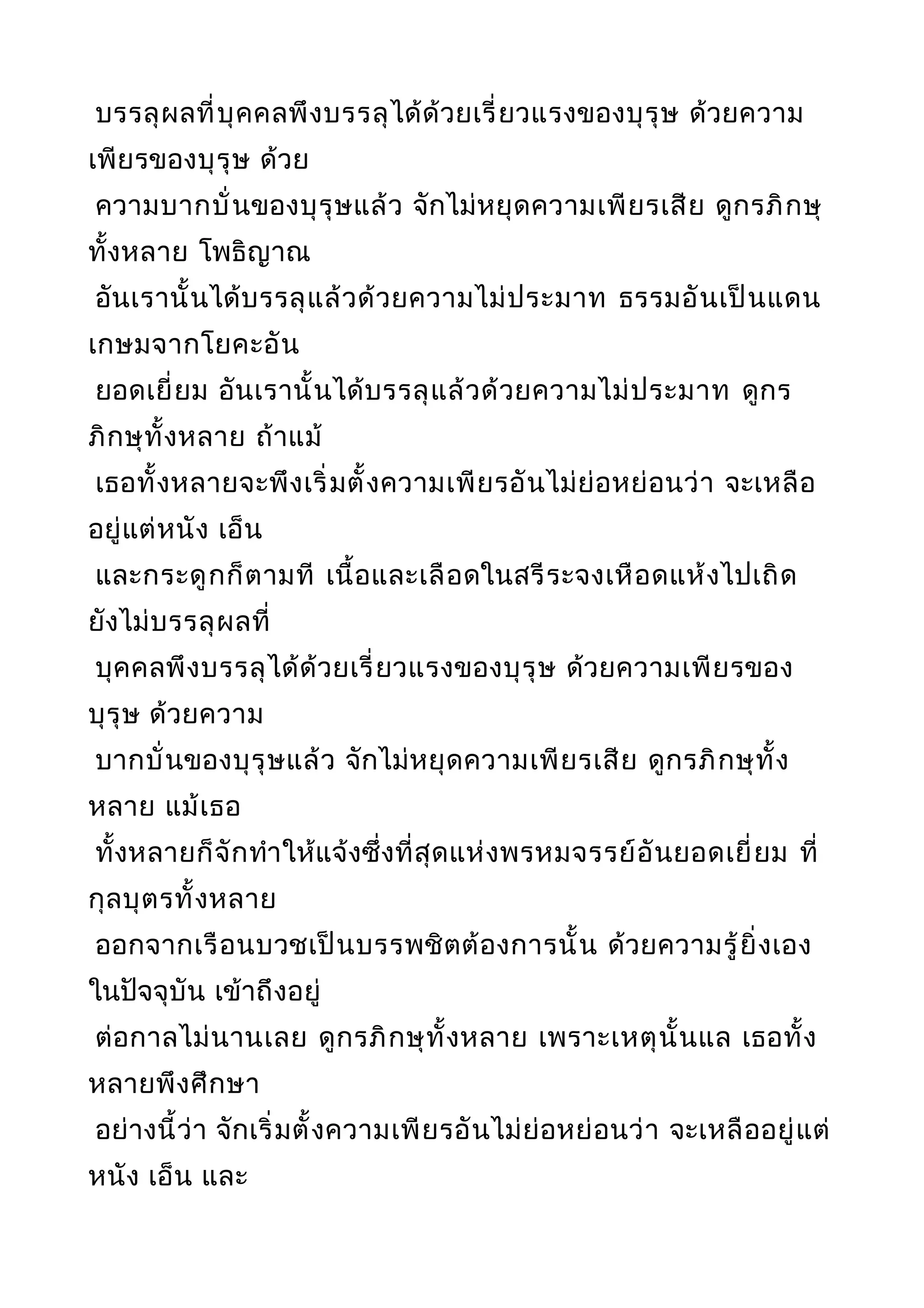บรรลุผลที่บุคคลพึงบรรลุได้ด้วยเรี่ยวแรงของบุรุษ ด้วยความ
เพียรของบุรุษ ด้วย
ความบากบั่นของบุรุษแล้ว จักไม่หยุดความเพียรเสีย ดูกรภิกษุ
ทั้งหลาย โพธิญาณ
อันเรานั้นได้บรรลุแล้วด้วยความไม่ประมาท ธรรมอันเป็นแดน
เกษมจากโยคะอัน
ยอดเยี่ยม อันเรานั้นได้บรรลุแล้วด้วยความไม่ประมาท ดูกร
ภิกษุทั้งหลาย ถ้าแม้
เธอทั้งหลายจะพึงเริ่มตั้งความเพียรอันไม่ย่อหย่อนว่า จะเหลือ
อยู่แต่หนัง เอ็น
และกระดูกก็ตามที เนื้อและเลือดในสรีระจงเหือดแห้งไปเถิด
ยังไม่บรรลุผลที่
บุคคลพึงบรรลุได้ด้วยเรี่ยวแรงของบุรุษ ด้วยความเพียรของ
บุรุษ ด้วยความ
บากบั่นของบุรุษแล้ว จักไม่หยุดความเพียรเสีย ดูกรภิกษุทั้ง
หลาย แม้เธอ
ทั้งหลายก็จักทำาให้แจ้งซึ่งที่สุดแห่งพรหมจรรย์อันยอดเยี่ยม ที่
กุลบุตรทั้งหลาย
ออกจากเรือนบวชเป็นบรรพชิตต้องการนั้น ด้วยความรู้ยิ่งเอง
ในปัจจุบัน เข้าถึงอยู่
ต่อกาลไม่นานเลย ดูกรภิกษุทั้งหลาย เพราะเหตุนั้นแล เธอทั้ง
หลายพึงศึกษา
อย่างนี้ว่า จักเริ่มตั้งความเพียรอันไม่ย่อหย่อนว่า จะเหลืออยู่แต่
หนัง เอ็น และ
 