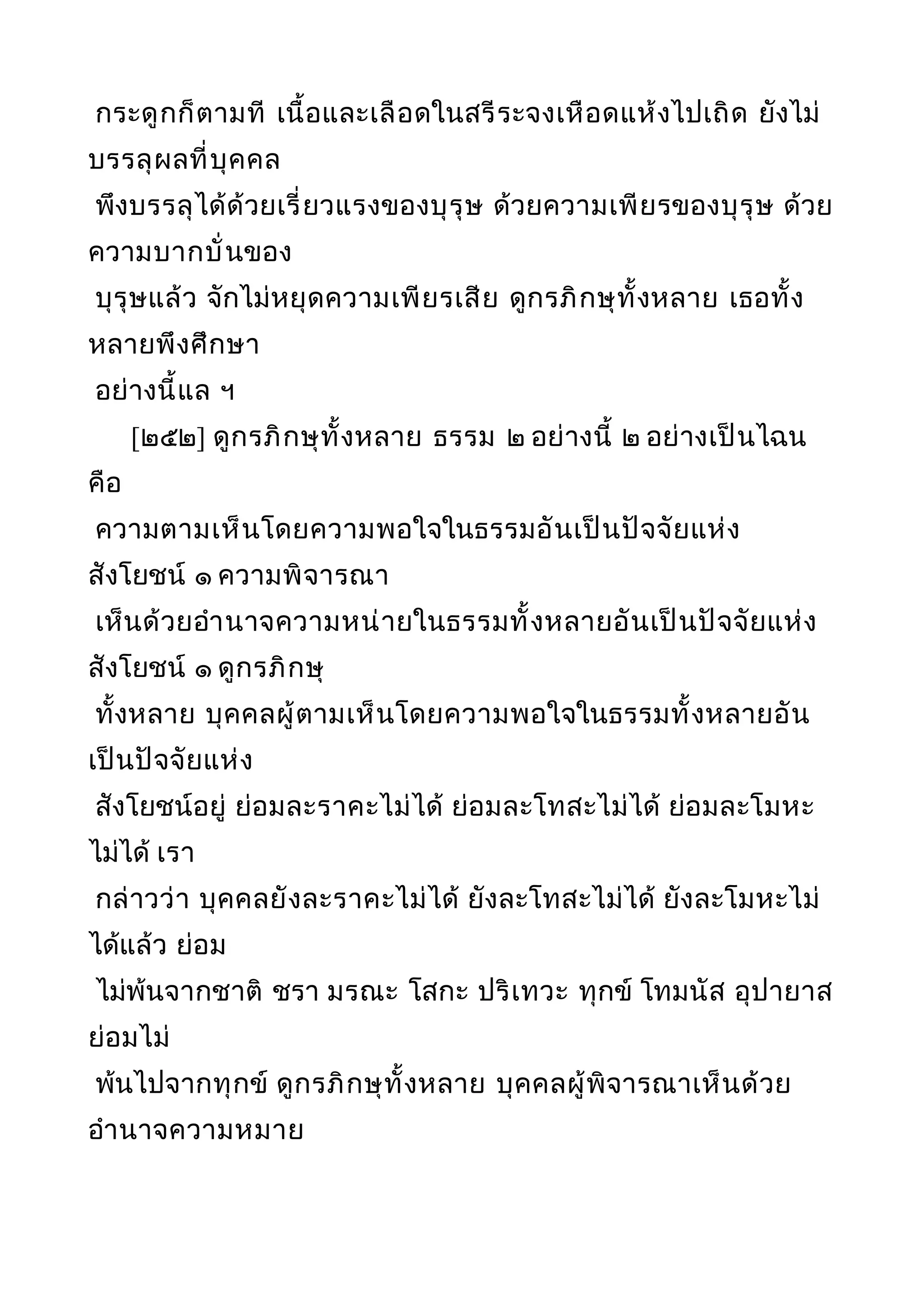 กระดูกก็ตามที เนื้อและเลือดในสรีระจงเหือดแห้งไปเถิด ยังไม่
บรรลุผลที่บุคคล
พึงบรรลุได้ด้วยเรี่ยวแรงของบุรุษ ด้วยความเพียรของบุรุษ ด้วย
ความบากบั่นของ
บุรุษแล้ว จักไม่หยุดความเพียรเสีย ดูกรภิกษุทั้งหลาย เธอทั้ง
หลายพึงศึกษา
อย่างนี้แล ฯ
[๒๕๒] ดูกรภิกษุทั้งหลาย ธรรม ๒ อย่างนี้ ๒ อย่างเป็นไฉน
คือ
ความตามเห็นโดยความพอใจในธรรมอันเป็นปัจจัยแห่ง
สังโยชน์ ๑ ความพิจารณา
เห็นด้วยอำานาจความหน่ายในธรรมทั้งหลายอันเป็นปัจจัยแห่ง
สังโยชน์ ๑ ดูกรภิกษุ
ทั้งหลาย บุคคลผู้ตามเห็นโดยความพอใจในธรรมทั้งหลายอัน
เป็นปัจจัยแห่ง
สังโยชน์อยู่ ย่อมละราคะไม่ได้ ย่อมละโทสะไม่ได้ ย่อมละโมหะ
ไม่ได้ เรา
กล่าวว่า บุคคลยังละราคะไม่ได้ ยังละโทสะไม่ได้ ยังละโมหะไม่
ได้แล้ว ย่อม
ไม่พ้นจากชาติ ชรา มรณะ โสกะ ปริเทวะ ทุกข์ โทมนัส อุปายาส
ย่อมไม่
พ้นไปจากทุกข์ ดูกรภิกษุทั้งหลาย บุคคลผู้พิจารณาเห็นด้วย
อำานาจความหมาย
 