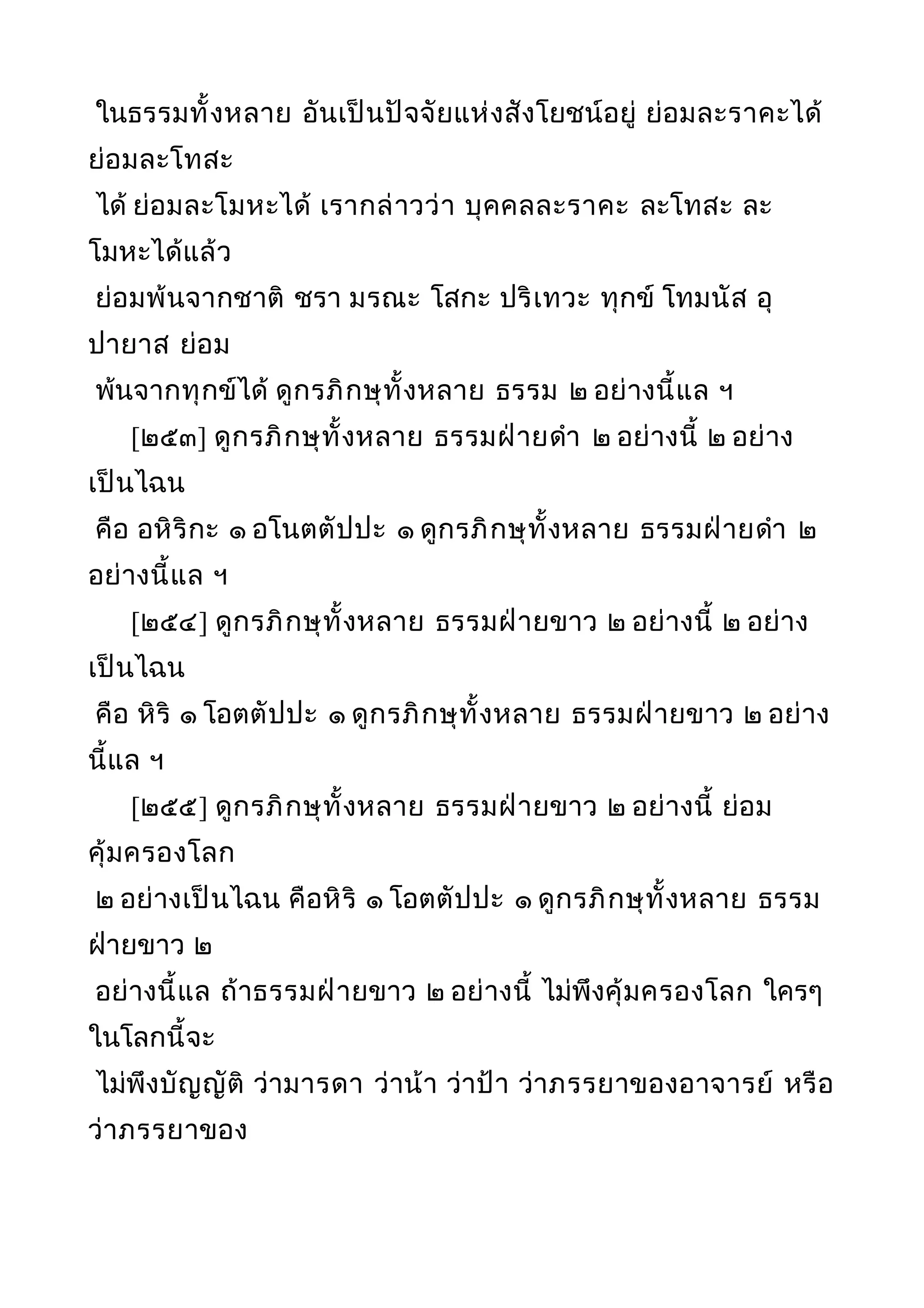 ในธรรมทั้งหลาย อันเป็นปัจจัยแห่งสังโยชน์อยู่ ย่อมละราคะได้
ย่อมละโทสะ
ได้ ย่อมละโมหะได้ เรากล่าวว่า บุคคลละราคะ ละโทสะ ละ
โมหะได้แล้ว
ย่อมพ้นจากชาติ ชรา มรณะ โสกะ ปริเทวะ ทุกข์ โทมนัส อุ
ปายาส ย่อม
พ้นจากทุกข์ได้ ดูกรภิกษุทั้งหลาย ธรรม ๒ อย่างนี้แล ฯ
[๒๕๓] ดูกรภิกษุทั้งหลาย ธรรมฝ่ายดำา ๒ อย่างนี้ ๒ อย่าง
เป็นไฉน
คือ อหิริกะ ๑ อโนตตัปปะ ๑ ดูกรภิกษุทั้งหลาย ธรรมฝ่ายดำา ๒
อย่างนี้แล ฯ
[๒๕๔] ดูกรภิกษุทั้งหลาย ธรรมฝ่ายขาว ๒ อย่างนี้ ๒ อย่าง
เป็นไฉน
คือ หิริ ๑ โอตตัปปะ ๑ ดูกรภิกษุทั้งหลาย ธรรมฝ่ายขาว ๒ อย่าง
นี้แล ฯ
[๒๕๕] ดูกรภิกษุทั้งหลาย ธรรมฝ่ายขาว ๒ อย่างนี้ ย่อม
คุ้มครองโลก
๒ อย่างเป็นไฉน คือหิริ ๑ โอตตัปปะ ๑ ดูกรภิกษุทั้งหลาย ธรรม
ฝ่ายขาว ๒
อย่างนี้แล ถ้าธรรมฝ่ายขาว ๒ อย่างนี้ ไม่พึงคุ้มครองโลก ใครๆ
ในโลกนี้จะ
ไม่พึงบัญญัติ ว่ามารดา ว่าน้า ว่าป้า ว่าภรรยาของอาจารย์ หรือ
ว่าภรรยาของ
 