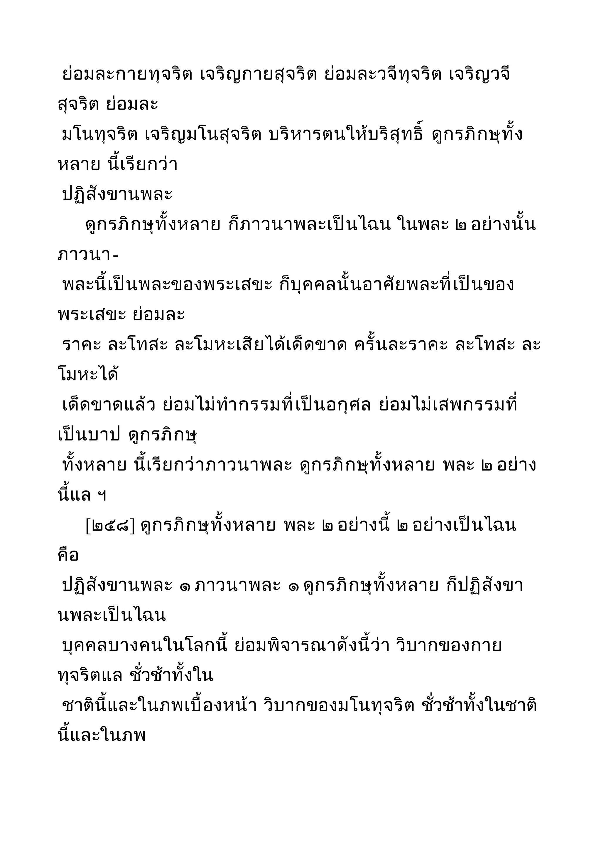 ย่อมละกายทุจริต เจริญกายสุจริต ย่อมละวจีทุจริต เจริญวจี
สุจริต ย่อมละ
มโนทุจริต เจริญมโนสุจริต บริหารตนให้บริสุทธิ์ ดูกรภิกษุทั้ง
หลาย นี้เรียกว่า
ปฏิสังขานพละ
ดูกรภิกษุทั้งหลาย ก็ภาวนาพละเป็นไฉน ในพละ ๒ อย่างนั้น
ภาวนา-
พละนี้เป็นพละของพระเสขะ ก็บุคคลนั้นอาศัยพละที่เป็นของ
พระเสขะ ย่อมละ
ราคะ ละโทสะ ละโมหะเสียได้เด็ดขาด ครั้นละราคะ ละโทสะ ละ
โมหะได้
เด็ดขาดแล้ว ย่อมไม่ทำากรรมที่เป็นอกุศล ย่อมไม่เสพกรรมที่
เป็นบาป ดูกรภิกษุ
ทั้งหลาย นี้เรียกว่าภาวนาพละ ดูกรภิกษุทั้งหลาย พละ ๒ อย่าง
นี้แล ฯ
[๒๕๘] ดูกรภิกษุทั้งหลาย พละ ๒ อย่างนี้ ๒ อย่างเป็นไฉน
คือ
ปฏิสังขานพละ ๑ ภาวนาพละ ๑ ดูกรภิกษุทั้งหลาย ก็ปฏิสังขา
นพละเป็นไฉน
บุคคลบางคนในโลกนี้ ย่อมพิจารณาดังนี้ว่า วิบากของกาย
ทุจริตแล ชั่วช้าทั้งใน
ชาตินี้และในภพเบื้องหน้า วิบากของมโนทุจริต ชั่วช้าทั้งในชาติ
นี้และในภพ
 