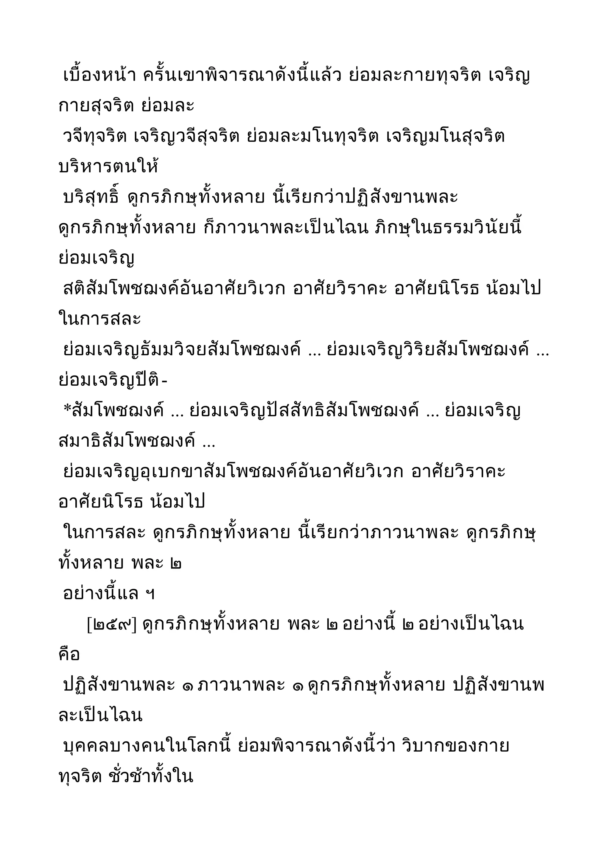 เบื้องหน้า ครั้นเขาพิจารณาดังนี้แล้ว ย่อมละกายทุจริต เจริญ
กายสุจริต ย่อมละ
วจีทุจริต เจริญวจีสุจริต ย่อมละมโนทุจริต เจริญมโนสุจริต
บริหารตนให้
บริสุทธิ์ ดูกรภิกษุทั้งหลาย นี้เรียกว่าปฏิสังขานพละ
ดูกรภิกษุทั้งหลาย ก็ภาวนาพละเป็นไฉน ภิกษุในธรรมวินัยนี้
ย่อมเจริญ
สติสัมโพชฌงค์อันอาศัยวิเวก อาศัยวิราคะ อาศัยนิโรธ น้อมไป
ในการสละ
ย่อมเจริญธัมมวิจยสัมโพชฌงค์ ... ย่อมเจริญวิริยสัมโพชฌงค์ ...
ย่อมเจริญปีติ-
*สัมโพชฌงค์ ... ย่อมเจริญปัสสัทธิสัมโพชฌงค์ ... ย่อมเจริญ
สมาธิสัมโพชฌงค์ ...
ย่อมเจริญอุเบกขาสัมโพชฌงค์อันอาศัยวิเวก อาศัยวิราคะ
อาศัยนิโรธ น้อมไป
ในการสละ ดูกรภิกษุทั้งหลาย นี้เรียกว่าภาวนาพละ ดูกรภิกษุ
ทั้งหลาย พละ ๒
อย่างนี้แล ฯ
[๒๕๙] ดูกรภิกษุทั้งหลาย พละ ๒ อย่างนี้ ๒ อย่างเป็นไฉน
คือ
ปฏิสังขานพละ ๑ ภาวนาพละ ๑ ดูกรภิกษุทั้งหลาย ปฏิสังขานพ
ละเป็นไฉน
บุคคลบางคนในโลกนี้ ย่อมพิจารณาดังนี้ว่า วิบากของกาย
ทุจริต ชั่วช้าทั้งใน
 