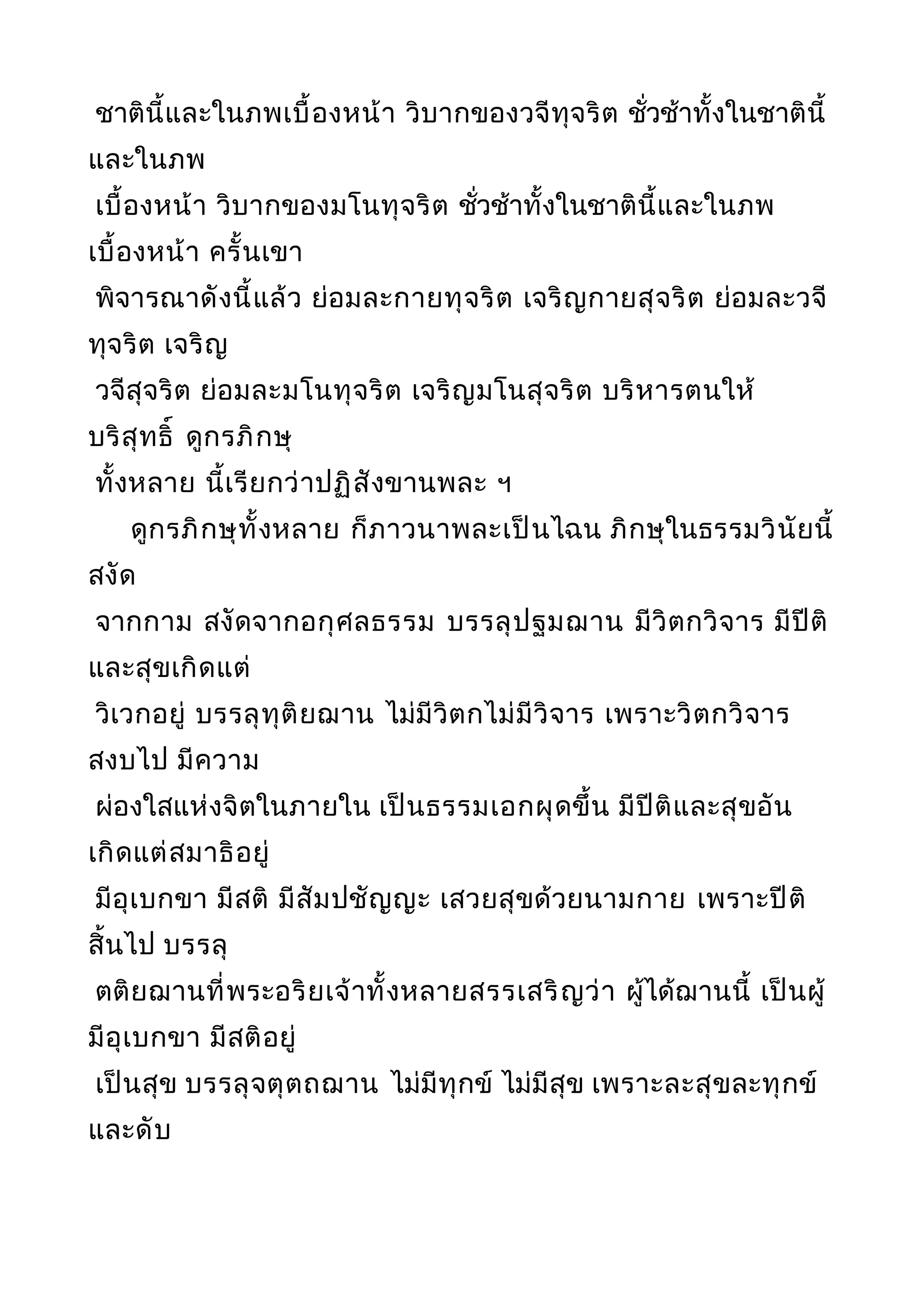 ชาตินี้และในภพเบื้องหน้า วิบากของวจีทุจริต ชั่วช้าทั้งในชาตินี้
และในภพ
เบื้องหน้า วิบากของมโนทุจริต ชั่วช้าทั้งในชาตินี้และในภพ
เบื้องหน้า ครั้นเขา
พิจารณาดังนี้แล้ว ย่อมละกายทุจริต เจริญกายสุจริต ย่อมละวจี
ทุจริต เจริญ
วจีสุจริต ย่อมละมโนทุจริต เจริญมโนสุจริต บริหารตนให้
บริสุทธิ์ ดูกรภิกษุ
ทั้งหลาย นี้เรียกว่าปฏิสังขานพละ ฯ
ดูกรภิกษุทั้งหลาย ก็ภาวนาพละเป็นไฉน ภิกษุในธรรมวินัยนี้
สงัด
จากกาม สงัดจากอกุศลธรรม บรรลุปฐมฌาน มีวิตกวิจาร มีปีติ
และสุขเกิดแต่
วิเวกอยู่ บรรลุทุติยฌาน ไม่มีวิตกไม่มีวิจาร เพราะวิตกวิจาร
สงบไป มีความ
ผ่องใสแห่งจิตในภายใน เป็นธรรมเอกผุดขึ้น มีปีติและสุขอัน
เกิดแต่สมาธิอยู่
มีอุเบกขา มีสติ มีสัมปชัญญะ เสวยสุขด้วยนามกาย เพราะปีติ
สิ้นไป บรรลุ
ตติยฌานที่พระอริยเจ้าทั้งหลายสรรเสริญว่า ผู้ได้ฌานนี้ เป็นผู้
มีอุเบกขา มีสติอยู่
เป็นสุข บรรลุจตุตถฌาน ไม่มีทุกข์ ไม่มีสุข เพราะละสุขละทุกข์
และดับ
 