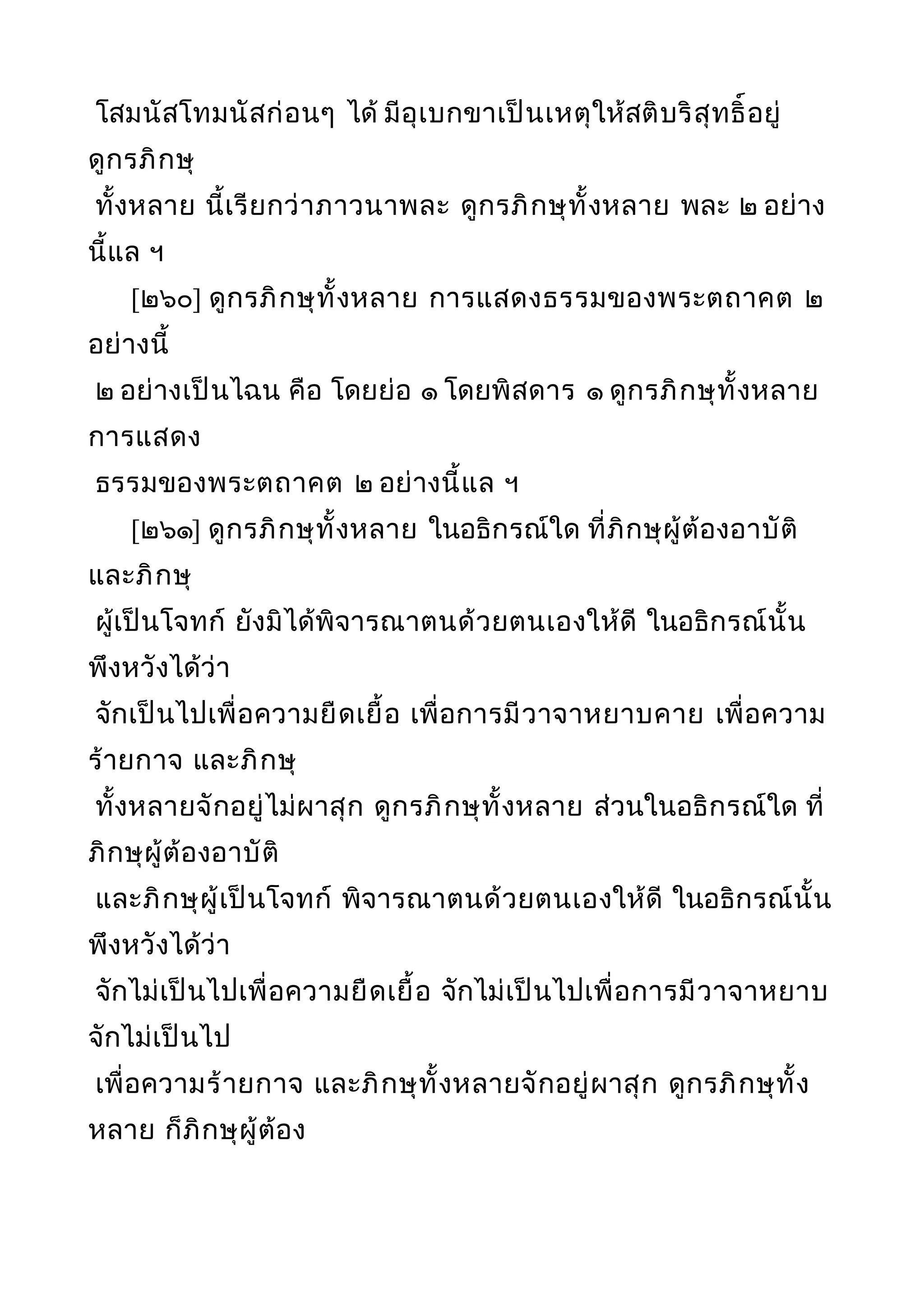 โสมนัสโทมนัสก่อนๆ ได้ มีอุเบกขาเป็นเหตุให้สติบริสุทธิ์อยู่
ดูกรภิกษุ
ทั้งหลาย นี้เรียกว่าภาวนาพละ ดูกรภิกษุทั้งหลาย พละ ๒ อย่าง
นี้แล ฯ
[๒๖๐] ดูกรภิกษุทั้งหลาย การแสดงธรรมของพระตถาคต ๒
อย่างนี้
๒ อย่างเป็นไฉน คือ โดยย่อ ๑ โดยพิสดาร ๑ ดูกรภิกษุทั้งหลาย
การแสดง
ธรรมของพระตถาคต ๒ อย่างนี้แล ฯ
[๒๖๑] ดูกรภิกษุทั้งหลาย ในอธิกรณ์ใด ที่ภิกษุผู้ต้องอาบัติ
และภิกษุ
ผู้เป็นโจทก์ ยังมิได้พิจารณาตนด้วยตนเองให้ดี ในอธิกรณ์นั้น
พึงหวังได้ว่า
จักเป็นไปเพื่อความยืดเยื้อ เพื่อการมีวาจาหยาบคาย เพื่อความ
ร้ายกาจ และภิกษุ
ทั้งหลายจักอยู่ไม่ผาสุก ดูกรภิกษุทั้งหลาย ส่วนในอธิกรณ์ใด ที่
ภิกษุผู้ต้องอาบัติ
และภิกษุผู้เป็นโจทก์ พิจารณาตนด้วยตนเองให้ดี ในอธิกรณ์นั้น
พึงหวังได้ว่า
จักไม่เป็นไปเพื่อความยืดเยื้อ จักไม่เป็นไปเพื่อการมีวาจาหยาบ
จักไม่เป็นไป
เพื่อความร้ายกาจ และภิกษุทั้งหลายจักอยู่ผาสุก ดูกรภิกษุทั้ง
หลาย ก็ภิกษุผู้ต้อง
 