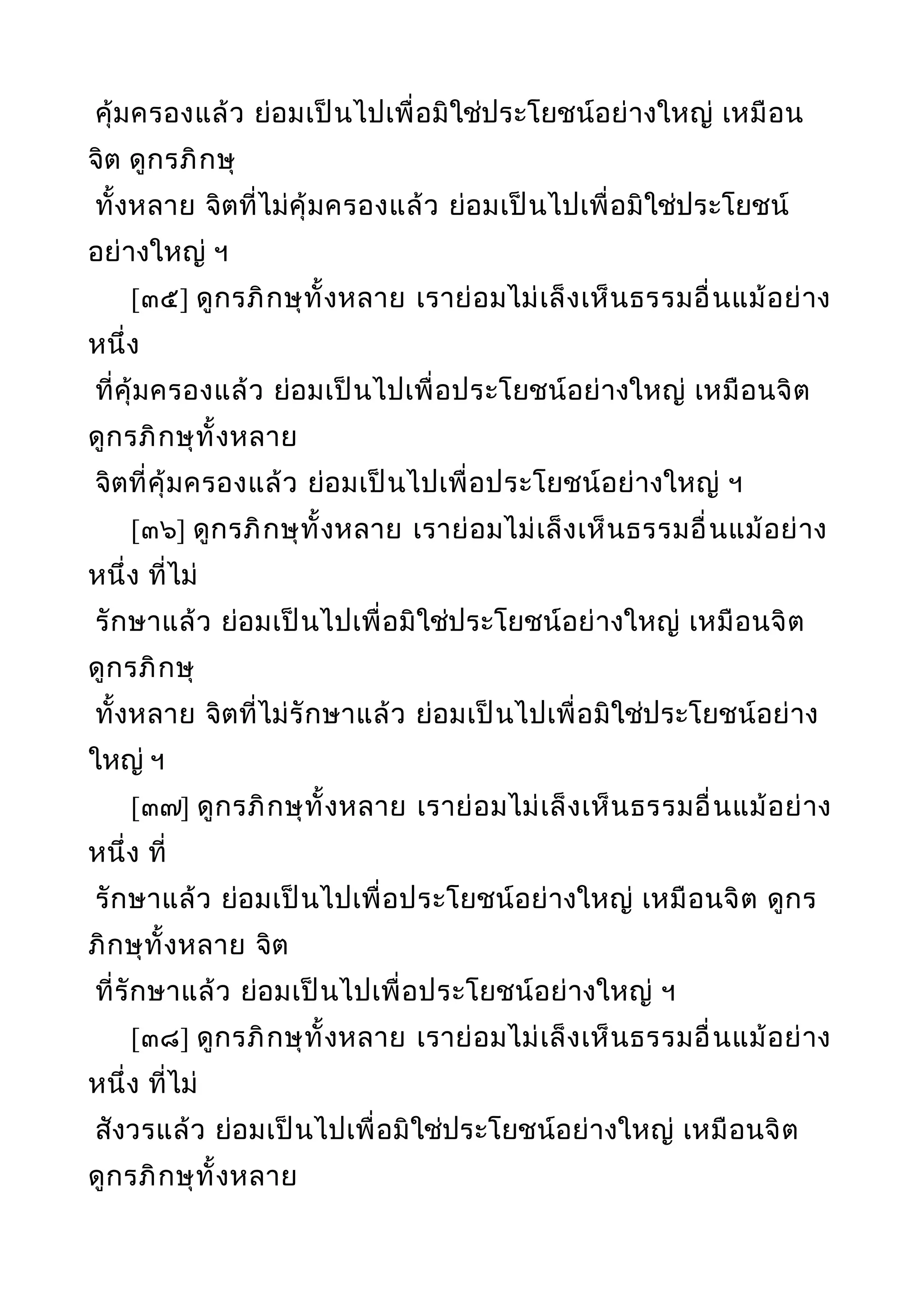 คุ้มครองแล้ว ย่อมเป็นไปเพื่อมิใช่ประโยชน์อย่างใหญ่ เหมือน
จิต ดูกรภิกษุ
ทั้งหลาย จิตที่ไม่คุ้มครองแล้ว ย่อมเป็นไปเพื่อมิใช่ประโยชน์
อย่างใหญ่ ฯ
[๓๕] ดูกรภิกษุทั้งหลาย เราย่อมไม่เล็งเห็นธรรมอื่นแม้อย่าง
หนึ่ง
ที่คุ้มครองแล้ว ย่อมเป็นไปเพื่อประโยชน์อย่างใหญ่ เหมือนจิต
ดูกรภิกษุทั้งหลาย
จิตที่คุ้มครองแล้ว ย่อมเป็นไปเพื่อประโยชน์อย่างใหญ่ ฯ
[๓๖] ดูกรภิกษุทั้งหลาย เราย่อมไม่เล็งเห็นธรรมอื่นแม้อย่าง
หนึ่ง ที่ไม่
รักษาแล้ว ย่อมเป็นไปเพื่อมิใช่ประโยชน์อย่างใหญ่ เหมือนจิต
ดูกรภิกษุ
ทั้งหลาย จิตที่ไม่รักษาแล้ว ย่อมเป็นไปเพื่อมิใช่ประโยชน์อย่าง
ใหญ่ ฯ
[๓๗] ดูกรภิกษุทั้งหลาย เราย่อมไม่เล็งเห็นธรรมอื่นแม้อย่าง
หนึ่ง ที่
รักษาแล้ว ย่อมเป็นไปเพื่อประโยชน์อย่างใหญ่ เหมือนจิต ดูกร
ภิกษุทั้งหลาย จิต
ที่รักษาแล้ว ย่อมเป็นไปเพื่อประโยชน์อย่างใหญ่ ฯ
[๓๘] ดูกรภิกษุทั้งหลาย เราย่อมไม่เล็งเห็นธรรมอื่นแม้อย่าง
หนึ่ง ที่ไม่
สังวรแล้ว ย่อมเป็นไปเพื่อมิใช่ประโยชน์อย่างใหญ่ เหมือนจิต
ดูกรภิกษุทั้งหลาย
 