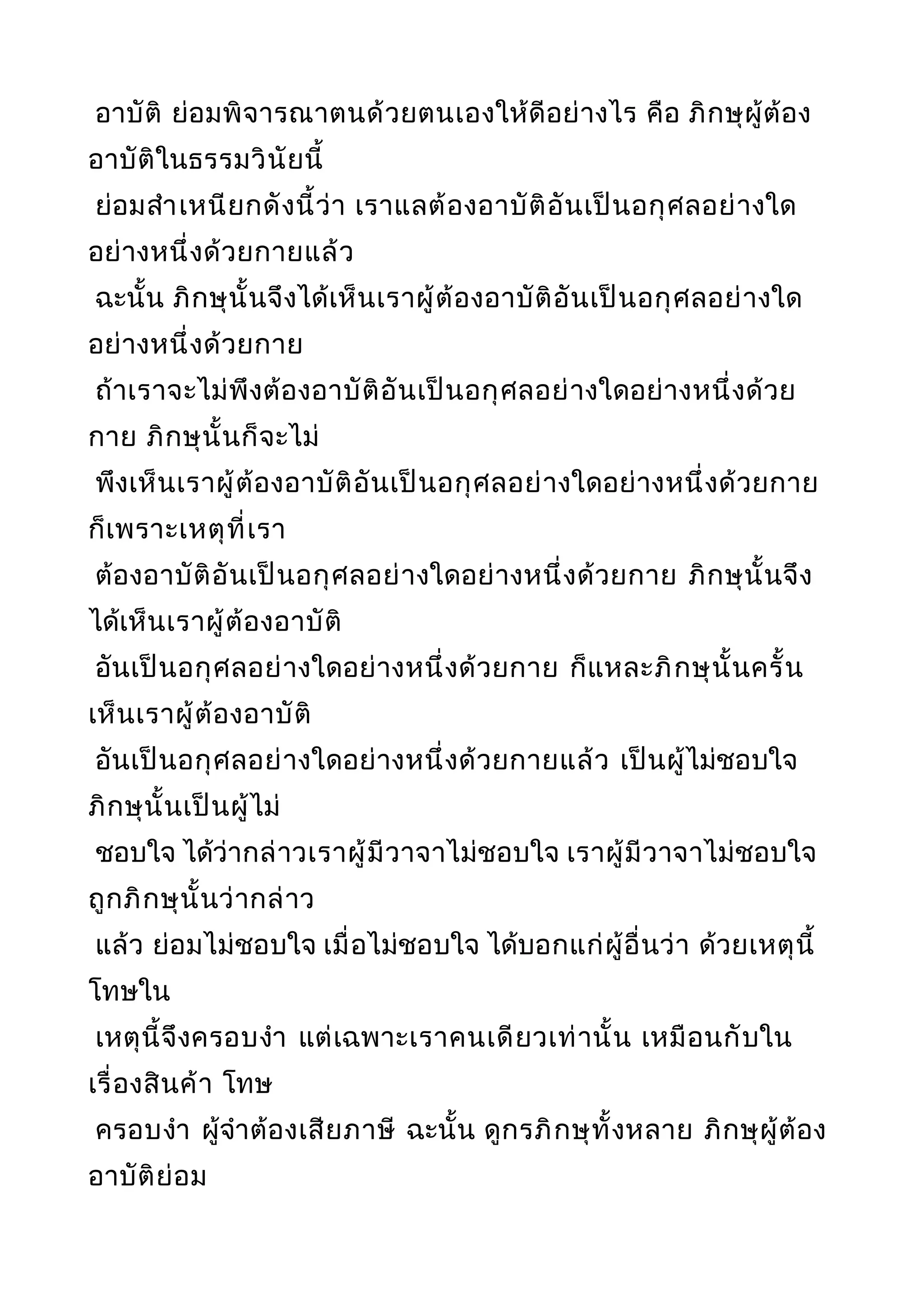 อาบัติ ย่อมพิจารณาตนด้วยตนเองให้ดีอย่างไร คือ ภิกษุผู้ต้อง
อาบัติในธรรมวินัยนี้
ย่อมสำาเหนียกดังนี้ว่า เราแลต้องอาบัติอันเป็นอกุศลอย่างใด
อย่างหนึ่งด้วยกายแล้ว
ฉะนั้น ภิกษุนั้นจึงได้เห็นเราผู้ต้องอาบัติอันเป็นอกุศลอย่างใด
อย่างหนึ่งด้วยกาย
ถ้าเราจะไม่พึงต้องอาบัติอันเป็นอกุศลอย่างใดอย่างหนึ่งด้วย
กาย ภิกษุนั้นก็จะไม่
พึงเห็นเราผู้ต้องอาบัติอันเป็นอกุศลอย่างใดอย่างหนึ่งด้วยกาย
ก็เพราะเหตุที่เรา
ต้องอาบัติอันเป็นอกุศลอย่างใดอย่างหนึ่งด้วยกาย ภิกษุนั้นจึง
ได้เห็นเราผู้ต้องอาบัติ
อันเป็นอกุศลอย่างใดอย่างหนึ่งด้วยกาย ก็แหละภิกษุนั้นครั้น
เห็นเราผู้ต้องอาบัติ
อันเป็นอกุศลอย่างใดอย่างหนึ่งด้วยกายแล้ว เป็นผู้ไม่ชอบใจ
ภิกษุนั้นเป็นผู้ไม่
ชอบใจ ได้ว่ากล่าวเราผู้มีวาจาไม่ชอบใจ เราผู้มีวาจาไม่ชอบใจ
ถูกภิกษุนั้นว่ากล่าว
แล้ว ย่อมไม่ชอบใจ เมื่อไม่ชอบใจ ได้บอกแก่ผู้อื่นว่า ด้วยเหตุนี้
โทษใน
เหตุนี้จึงครอบงำา แต่เฉพาะเราคนเดียวเท่านั้น เหมือนกับใน
เรื่องสินค้า โทษ
ครอบงำา ผู้จำาต้องเสียภาษี ฉะนั้น ดูกรภิกษุทั้งหลาย ภิกษุผู้ต้อง
อาบัติย่อม
 