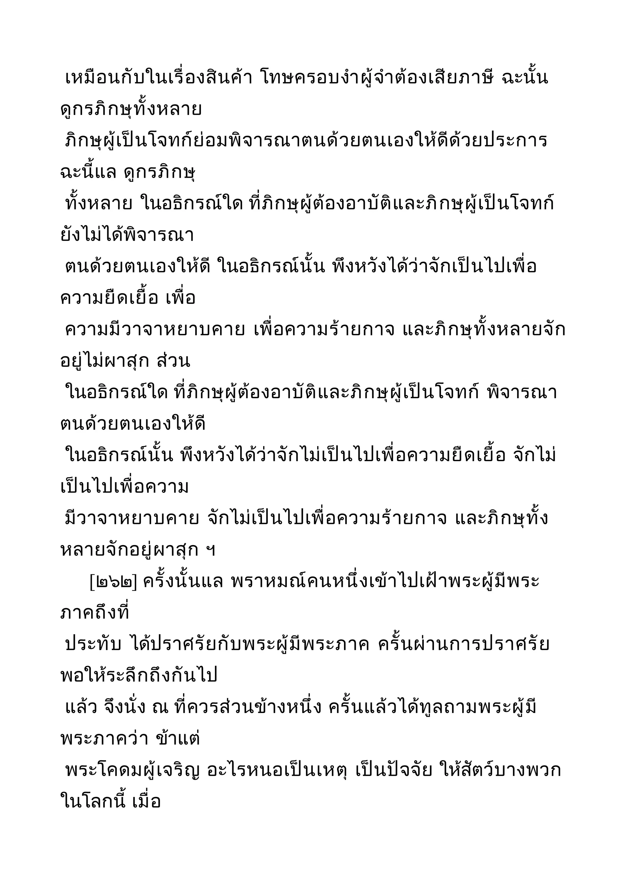 เหมือนกับในเรื่องสินค้า โทษครอบงำาผู้จำาต้องเสียภาษี ฉะนั้น
ดูกรภิกษุทั้งหลาย
ภิกษุผู้เป็นโจทก์ย่อมพิจารณาตนด้วยตนเองให้ดีด้วยประการ
ฉะนี้แล ดูกรภิกษุ
ทั้งหลาย ในอธิกรณ์ใด ที่ภิกษุผู้ต้องอาบัติและภิกษุผู้เป็นโจทก์
ยังไม่ได้พิจารณา
ตนด้วยตนเองให้ดี ในอธิกรณ์นั้น พึงหวังได้ว่าจักเป็นไปเพื่อ
ความยืดเยื้อ เพื่อ
ความมีวาจาหยาบคาย เพื่อความร้ายกาจ และภิกษุทั้งหลายจัก
อยู่ไม่ผาสุก ส่วน
ในอธิกรณ์ใด ที่ภิกษุผู้ต้องอาบัติและภิกษุผู้เป็นโจทก์ พิจารณา
ตนด้วยตนเองให้ดี
ในอธิกรณ์นั้น พึงหวังได้ว่าจักไม่เป็นไปเพื่อความยืดเยื้อ จักไม่
เป็นไปเพื่อความ
มีวาจาหยาบคาย จักไม่เป็นไปเพื่อความร้ายกาจ และภิกษุทั้ง
หลายจักอยู่ผาสุก ฯ
[๒๖๒] ครั้งนั้นแล พราหมณ์คนหนึ่งเข้าไปเฝ้าพระผู้มีพระ
ภาคถึงที่
ประทับ ได้ปราศรัยกับพระผู้มีพระภาค ครั้นผ่านการปราศรัย
พอให้ระลึกถึงกันไป
แล้ว จึงนั่ง ณ ที่ควรส่วนข้างหนึ่ง ครั้นแล้วได้ทูลถามพระผู้มี
พระภาคว่า ข้าแต่
พระโคดมผู้เจริญ อะไรหนอเป็นเหตุ เป็นปัจจัย ให้สัตว์บางพวก
ในโลกนี้ เมื่อ
 