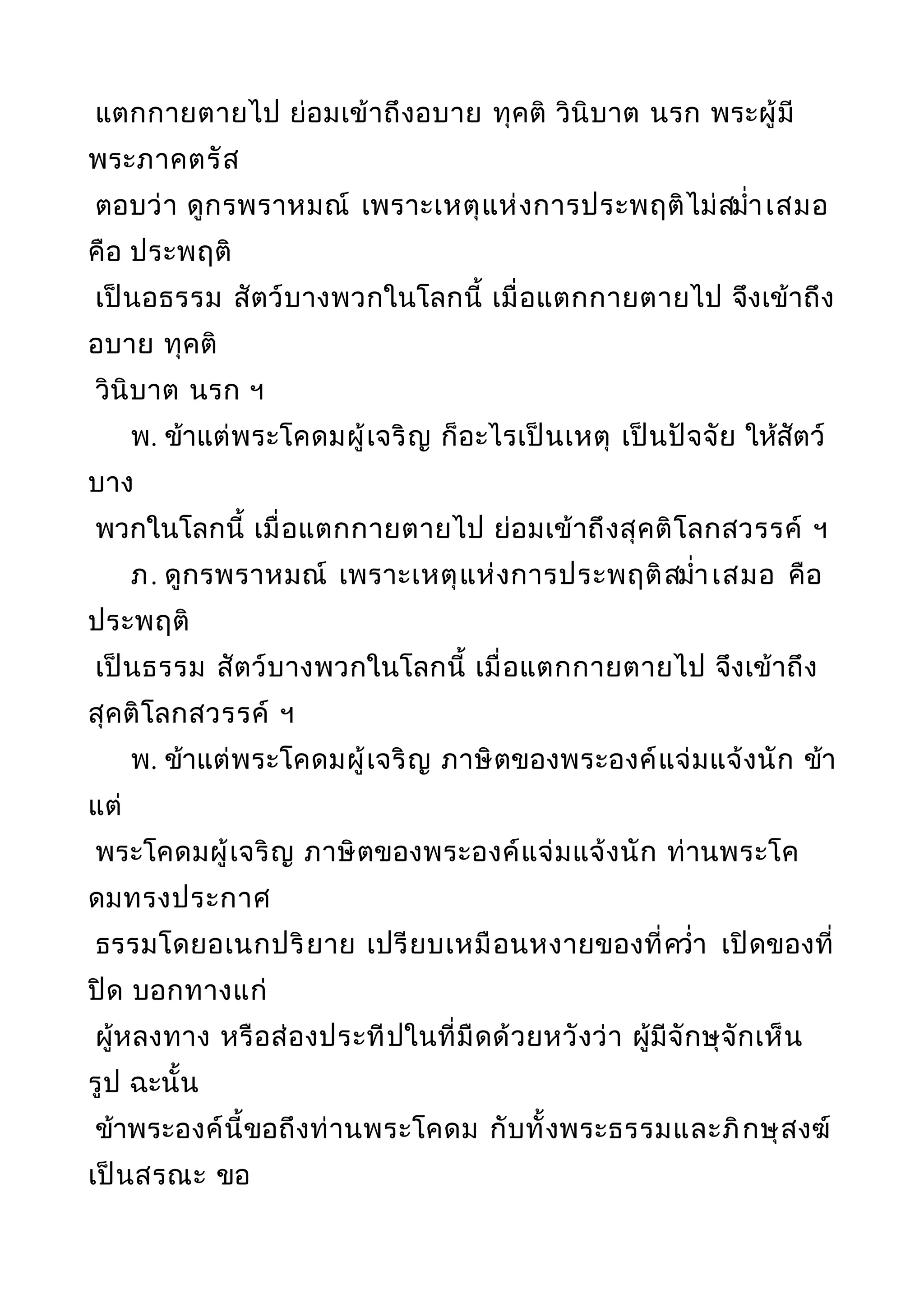 แตกกายตายไป ย่อมเข้าถึงอบาย ทุคติ วินิบาต นรก พระผู้มี
พระภาคตรัส
ตอบว่า ดูกรพราหมณ์ เพราะเหตุแห่งการประพฤติไม่สมำ่าเสมอ
คือ ประพฤติ
เป็นอธรรม สัตว์บางพวกในโลกนี้ เมื่อแตกกายตายไป จึงเข้าถึง
อบาย ทุคติ
วินิบาต นรก ฯ
พ. ข้าแต่พระโคดมผู้เจริญ ก็อะไรเป็นเหตุ เป็นปัจจัย ให้สัตว์
บาง
พวกในโลกนี้ เมื่อแตกกายตายไป ย่อมเข้าถึงสุคติโลกสวรรค์ ฯ
ภ. ดูกรพราหมณ์ เพราะเหตุแห่งการประพฤติสมำ่าเสมอ คือ
ประพฤติ
เป็นธรรม สัตว์บางพวกในโลกนี้ เมื่อแตกกายตายไป จึงเข้าถึง
สุคติโลกสวรรค์ ฯ
พ. ข้าแต่พระโคดมผู้เจริญ ภาษิตของพระองค์แจ่มแจ้งนัก ข้า
แต่
พระโคดมผู้เจริญ ภาษิตของพระองค์แจ่มแจ้งนัก ท่านพระโค
ดมทรงประกาศ
ธรรมโดยอเนกปริยาย เปรียบเหมือนหงายของที่ควำ่า เปิดของที่
ปิด บอกทางแก่
ผู้หลงทาง หรือส่องประทีปในที่มืดด้วยหวังว่า ผู้มีจักษุจักเห็น
รูป ฉะนั้น
ข้าพระองค์นี้ขอถึงท่านพระโคดม กับทั้งพระธรรมและภิกษุสงฆ์
เป็นสรณะ ขอ
 