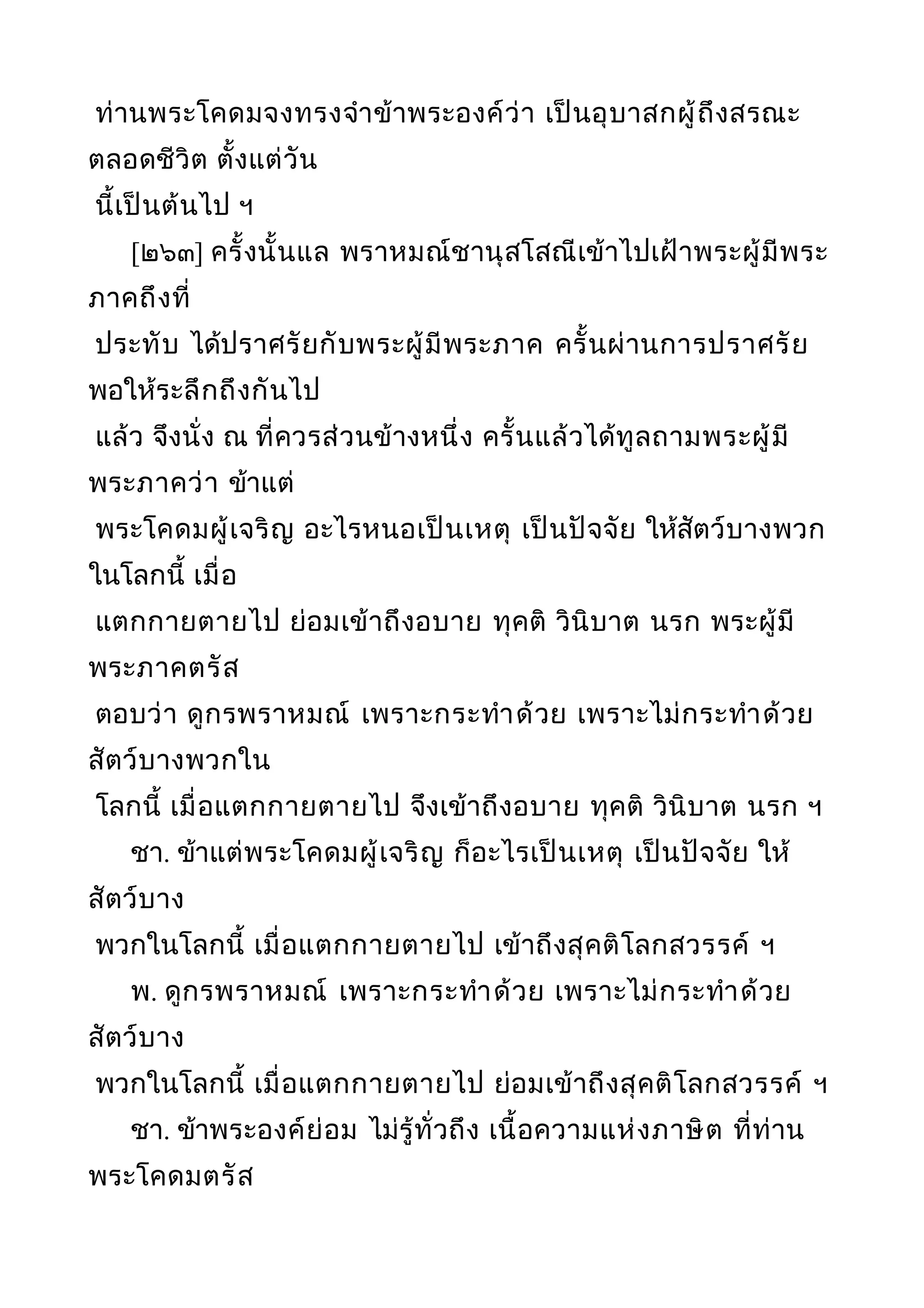 ท่านพระโคดมจงทรงจำาข้าพระองค์ว่า เป็นอุบาสกผู้ถึงสรณะ
ตลอดชีวิต ตั้งแต่วัน
นี้เป็นต้นไป ฯ
[๒๖๓] ครั้งนั้นแล พราหมณ์ชานุสโสณีเข้าไปเฝ้าพระผู้มีพระ
ภาคถึงที่
ประทับ ได้ปราศรัยกับพระผู้มีพระภาค ครั้นผ่านการปราศรัย
พอให้ระลึกถึงกันไป
แล้ว จึงนั่ง ณ ที่ควรส่วนข้างหนึ่ง ครั้นแล้วได้ทูลถามพระผู้มี
พระภาคว่า ข้าแต่
พระโคดมผู้เจริญ อะไรหนอเป็นเหตุ เป็นปัจจัย ให้สัตว์บางพวก
ในโลกนี้ เมื่อ
แตกกายตายไป ย่อมเข้าถึงอบาย ทุคติ วินิบาต นรก พระผู้มี
พระภาคตรัส
ตอบว่า ดูกรพราหมณ์ เพราะกระทำาด้วย เพราะไม่กระทำาด้วย
สัตว์บางพวกใน
โลกนี้ เมื่อแตกกายตายไป จึงเข้าถึงอบาย ทุคติ วินิบาต นรก ฯ
ชา. ข้าแต่พระโคดมผู้เจริญ ก็อะไรเป็นเหตุ เป็นปัจจัย ให้
สัตว์บาง
พวกในโลกนี้ เมื่อแตกกายตายไป เข้าถึงสุคติโลกสวรรค์ ฯ
พ. ดูกรพราหมณ์ เพราะกระทำาด้วย เพราะไม่กระทำาด้วย
สัตว์บาง
พวกในโลกนี้ เมื่อแตกกายตายไป ย่อมเข้าถึงสุคติโลกสวรรค์ ฯ
ชา. ข้าพระองค์ย่อม ไม่รู้ทั่วถึง เนื้อความแห่งภาษิต ที่ท่าน
พระโคดมตรัส
 