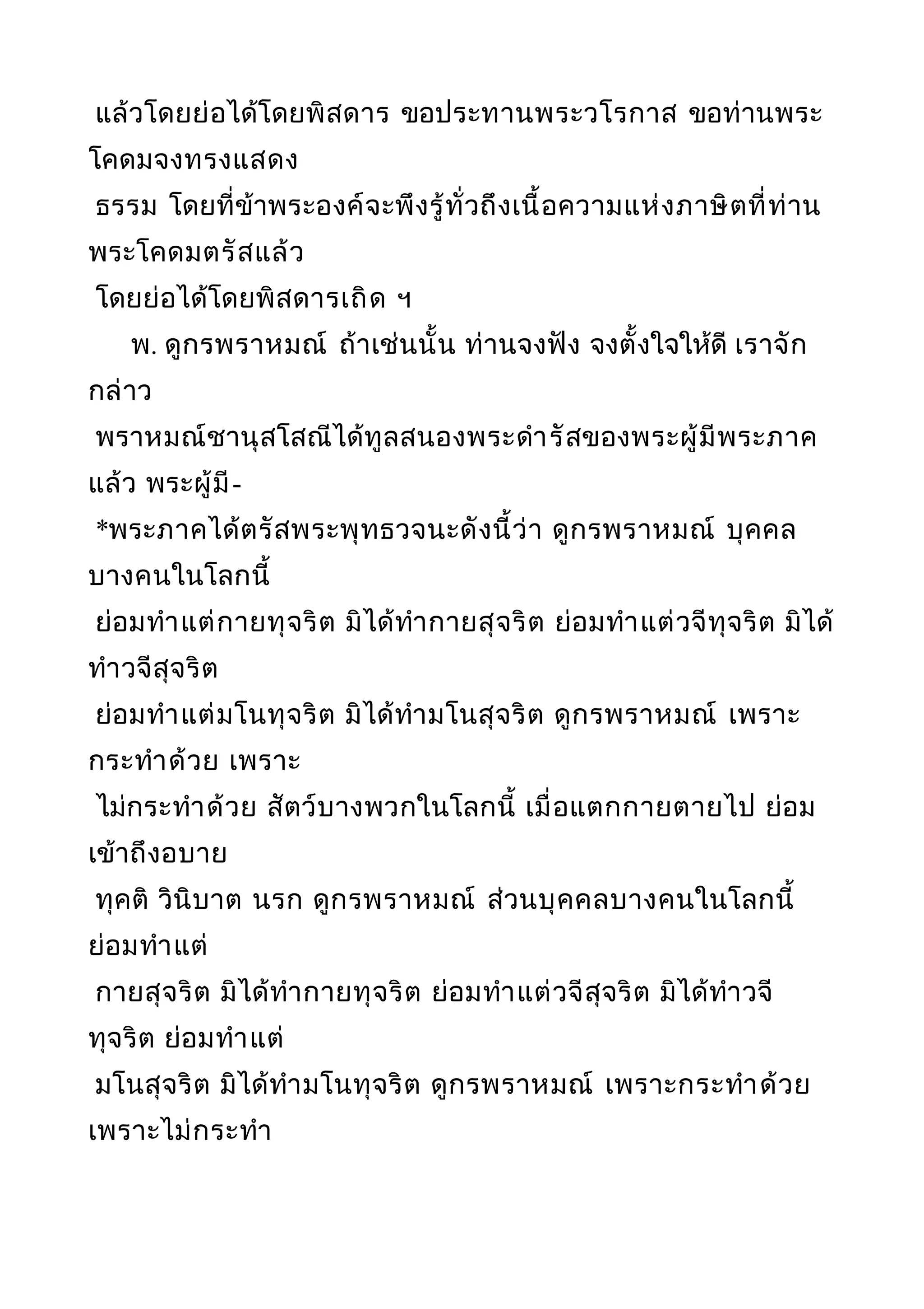 แล้วโดยย่อได้โดยพิสดาร ขอประทานพระวโรกาส ขอท่านพระ
โคดมจงทรงแสดง
ธรรม โดยที่ข้าพระองค์จะพึงรู้ทั่วถึงเนื้อความแห่งภาษิตที่ท่าน
พระโคดมตรัสแล้ว
โดยย่อได้โดยพิสดารเถิด ฯ
พ. ดูกรพราหมณ์ ถ้าเช่นนั้น ท่านจงฟัง จงตั้งใจให้ดี เราจัก
กล่าว
พราหมณ์ชานุสโสณีได้ทูลสนองพระดำารัสของพระผู้มีพระภาค
แล้ว พระผู้มี-
*พระภาคได้ตรัสพระพุทธวจนะดังนี้ว่า ดูกรพราหมณ์ บุคคล
บางคนในโลกนี้
ย่อมทำาแต่กายทุจริต มิได้ทำากายสุจริต ย่อมทำาแต่วจีทุจริต มิได้
ทำาวจีสุจริต
ย่อมทำาแต่มโนทุจริต มิได้ทำามโนสุจริต ดูกรพราหมณ์ เพราะ
กระทำาด้วย เพราะ
ไม่กระทำาด้วย สัตว์บางพวกในโลกนี้ เมื่อแตกกายตายไป ย่อม
เข้าถึงอบาย
ทุคติ วินิบาต นรก ดูกรพราหมณ์ ส่วนบุคคลบางคนในโลกนี้
ย่อมทำาแต่
กายสุจริต มิได้ทำากายทุจริต ย่อมทำาแต่วจีสุจริต มิได้ทำาวจี
ทุจริต ย่อมทำาแต่
มโนสุจริต มิได้ทำามโนทุจริต ดูกรพราหมณ์ เพราะกระทำาด้วย
เพราะไม่กระทำา
 