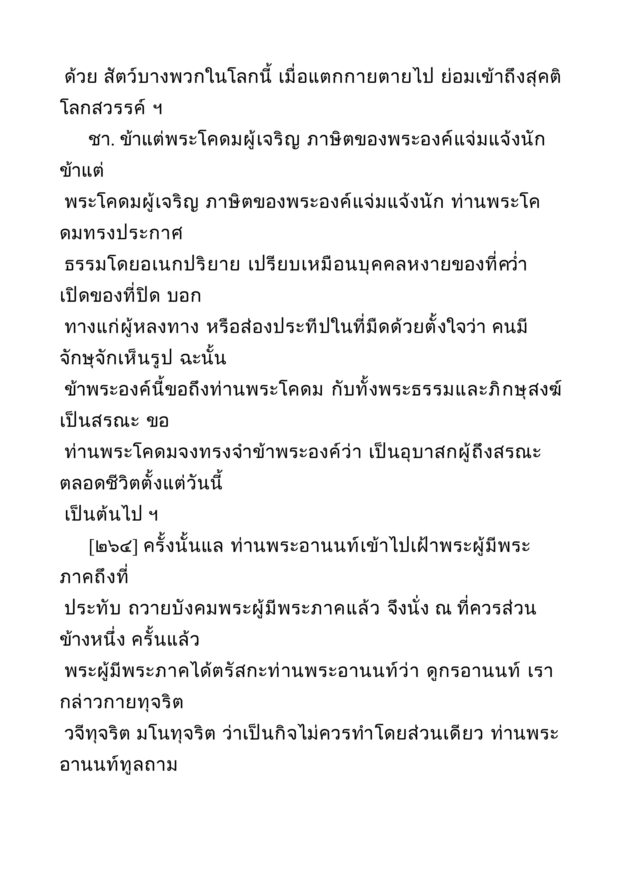 ด้วย สัตว์บางพวกในโลกนี้ เมื่อแตกกายตายไป ย่อมเข้าถึงสุคติ
โลกสวรรค์ ฯ
ชา. ข้าแต่พระโคดมผู้เจริญ ภาษิตของพระองค์แจ่มแจ้งนัก
ข้าแต่
พระโคดมผู้เจริญ ภาษิตของพระองค์แจ่มแจ้งนัก ท่านพระโค
ดมทรงประกาศ
ธรรมโดยอเนกปริยาย เปรียบเหมือนบุคคลหงายของที่ควำ่า
เปิดของที่ปิด บอก
ทางแก่ผู้หลงทาง หรือส่องประทีปในที่มืดด้วยตั้งใจว่า คนมี
จักษุจักเห็นรูป ฉะนั้น
ข้าพระองค์นี้ขอถึงท่านพระโคดม กับทั้งพระธรรมและภิกษุสงฆ์
เป็นสรณะ ขอ
ท่านพระโคดมจงทรงจำาข้าพระองค์ว่า เป็นอุบาสกผู้ถึงสรณะ
ตลอดชีวิตตั้งแต่วันนี้
เป็นต้นไป ฯ
[๒๖๔] ครั้งนั้นแล ท่านพระอานนท์เข้าไปเฝ้าพระผู้มีพระ
ภาคถึงที่
ประทับ ถวายบังคมพระผู้มีพระภาคแล้ว จึงนั่ง ณ ที่ควรส่วน
ข้างหนึ่ง ครั้นแล้ว
พระผู้มีพระภาคได้ตรัสกะท่านพระอานนท์ว่า ดูกรอานนท์ เรา
กล่าวกายทุจริต
วจีทุจริต มโนทุจริต ว่าเป็นกิจไม่ควรทำาโดยส่วนเดียว ท่านพระ
อานนท์ทูลถาม
 