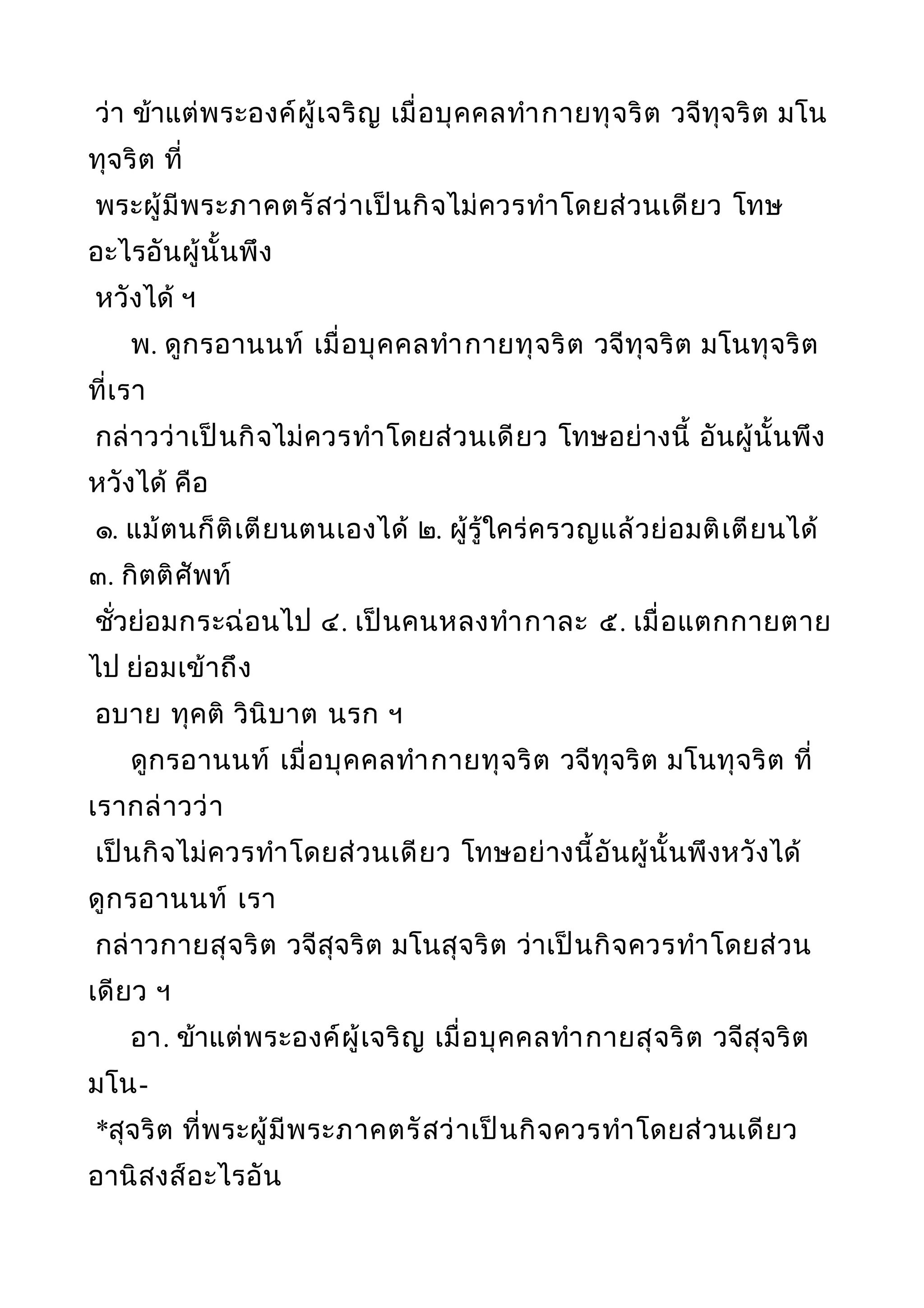 ว่า ข้าแต่พระองค์ผู้เจริญ เมื่อบุคคลทำากายทุจริต วจีทุจริต มโน
ทุจริต ที่
พระผู้มีพระภาคตรัสว่าเป็นกิจไม่ควรทำาโดยส่วนเดียว โทษ
อะไรอันผู้นั้นพึง
หวังได้ ฯ
พ. ดูกรอานนท์ เมื่อบุคคลทำากายทุจริต วจีทุจริต มโนทุจริต
ที่เรา
กล่าวว่าเป็นกิจไม่ควรทำาโดยส่วนเดียว โทษอย่างนี้ อันผู้นั้นพึง
หวังได้ คือ
๑. แม้ตนก็ติเตียนตนเองได้ ๒. ผู้รู้ใคร่ครวญแล้วย่อมติเตียนได้
๓. กิตติศัพท์
ชั่วย่อมกระฉ่อนไป ๔. เป็นคนหลงทำากาละ ๕. เมื่อแตกกายตาย
ไป ย่อมเข้าถึง
อบาย ทุคติ วินิบาต นรก ฯ
ดูกรอานนท์ เมื่อบุคคลทำากายทุจริต วจีทุจริต มโนทุจริต ที่
เรากล่าวว่า
เป็นกิจไม่ควรทำาโดยส่วนเดียว โทษอย่างนี้อันผู้นั้นพึงหวังได้
ดูกรอานนท์ เรา
กล่าวกายสุจริต วจีสุจริต มโนสุจริต ว่าเป็นกิจควรทำาโดยส่วน
เดียว ฯ
อา. ข้าแต่พระองค์ผู้เจริญ เมื่อบุคคลทำากายสุจริต วจีสุจริต
มโน-
*สุจริต ที่พระผู้มีพระภาคตรัสว่าเป็นกิจควรทำาโดยส่วนเดียว
อานิสงส์อะไรอัน
 