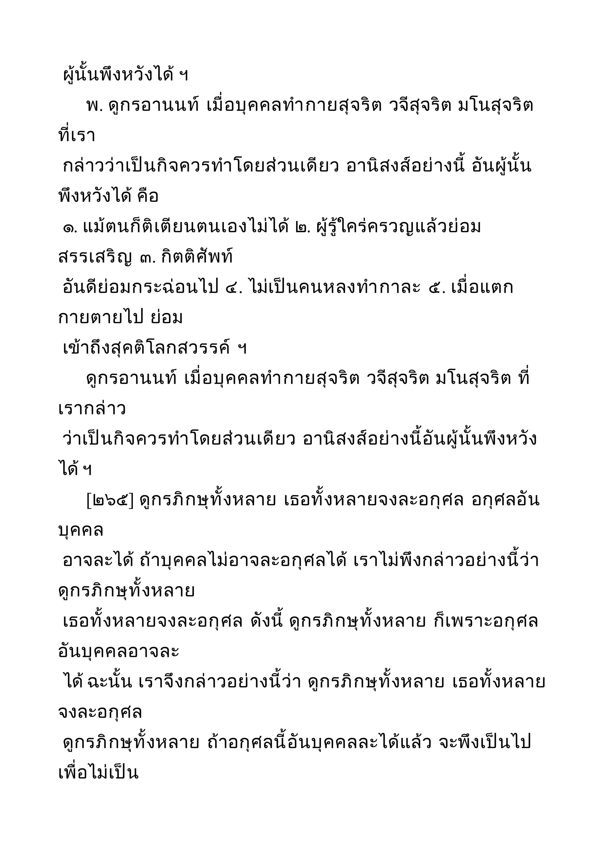ผู้นั้นพึงหวังได้ ฯ
พ. ดูกรอานนท์ เมื่อบุคคลทำากายสุจริต วจีสุจริต มโนสุจริต
ที่เรา
กล่าวว่าเป็นกิจควรทำาโดยส่วนเดียว อานิสงส์อย่างนี้ อันผู้นั้น
พึงหวังได้ คือ
๑. แม้ตนก็ติเตียนตนเองไม่ได้ ๒. ผู้รู้ใคร่ครวญแล้วย่อม
สรรเสริญ ๓. กิตติศัพท์
อันดีย่อมกระฉ่อนไป ๔. ไม่เป็นคนหลงทำากาละ ๕. เมื่อแตก
กายตายไป ย่อม
เข้าถึงสุคติโลกสวรรค์ ฯ
ดูกรอานนท์ เมื่อบุคคลทำากายสุจริต วจีสุจริต มโนสุจริต ที่
เรากล่าว
ว่าเป็นกิจควรทำาโดยส่วนเดียว อานิสงส์อย่างนี้อันผู้นั้นพึงหวัง
ได้ ฯ
[๒๖๕] ดูกรภิกษุทั้งหลาย เธอทั้งหลายจงละอกุศล อกุศลอัน
บุคคล
อาจละได้ ถ้าบุคคลไม่อาจละอกุศลได้ เราไม่พึงกล่าวอย่างนี้ว่า
ดูกรภิกษุทั้งหลาย
เธอทั้งหลายจงละอกุศล ดังนี้ ดูกรภิกษุทั้งหลาย ก็เพราะอกุศล
อันบุคคลอาจละ
ได้ ฉะนั้น เราจึงกล่าวอย่างนี้ว่า ดูกรภิกษุทั้งหลาย เธอทั้งหลาย
จงละอกุศล
ดูกรภิกษุทั้งหลาย ถ้าอกุศลนี้อันบุคคลละได้แล้ว จะพึงเป็นไป
เพื่อไม่เป็น
 