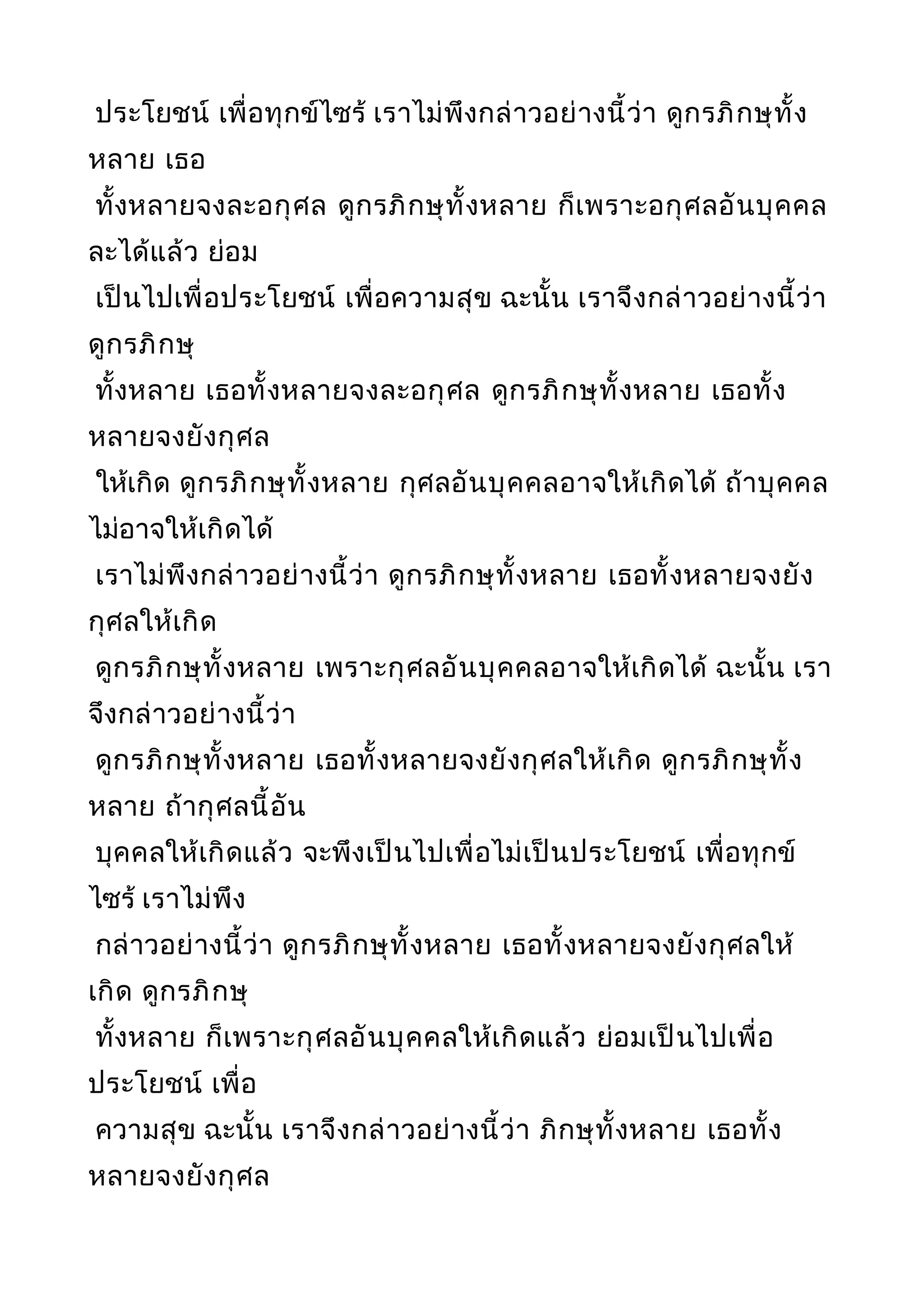 ประโยชน์ เพื่อทุกข์ไซร้ เราไม่พึงกล่าวอย่างนี้ว่า ดูกรภิกษุทั้ง
หลาย เธอ
ทั้งหลายจงละอกุศล ดูกรภิกษุทั้งหลาย ก็เพราะอกุศลอันบุคคล
ละได้แล้ว ย่อม
เป็นไปเพื่อประโยชน์ เพื่อความสุข ฉะนั้น เราจึงกล่าวอย่างนี้ว่า
ดูกรภิกษุ
ทั้งหลาย เธอทั้งหลายจงละอกุศล ดูกรภิกษุทั้งหลาย เธอทั้ง
หลายจงยังกุศล
ให้เกิด ดูกรภิกษุทั้งหลาย กุศลอันบุคคลอาจให้เกิดได้ ถ้าบุคคล
ไม่อาจให้เกิดได้
เราไม่พึงกล่าวอย่างนี้ว่า ดูกรภิกษุทั้งหลาย เธอทั้งหลายจงยัง
กุศลให้เกิด
ดูกรภิกษุทั้งหลาย เพราะกุศลอันบุคคลอาจให้เกิดได้ ฉะนั้น เรา
จึงกล่าวอย่างนี้ว่า
ดูกรภิกษุทั้งหลาย เธอทั้งหลายจงยังกุศลให้เกิด ดูกรภิกษุทั้ง
หลาย ถ้ากุศลนี้อัน
บุคคลให้เกิดแล้ว จะพึงเป็นไปเพื่อไม่เป็นประโยชน์ เพื่อทุกข์
ไซร้ เราไม่พึง
กล่าวอย่างนี้ว่า ดูกรภิกษุทั้งหลาย เธอทั้งหลายจงยังกุศลให้
เกิด ดูกรภิกษุ
ทั้งหลาย ก็เพราะกุศลอันบุคคลให้เกิดแล้ว ย่อมเป็นไปเพื่อ
ประโยชน์ เพื่อ
ความสุข ฉะนั้น เราจึงกล่าวอย่างนี้ว่า ภิกษุทั้งหลาย เธอทั้ง
หลายจงยังกุศล
 