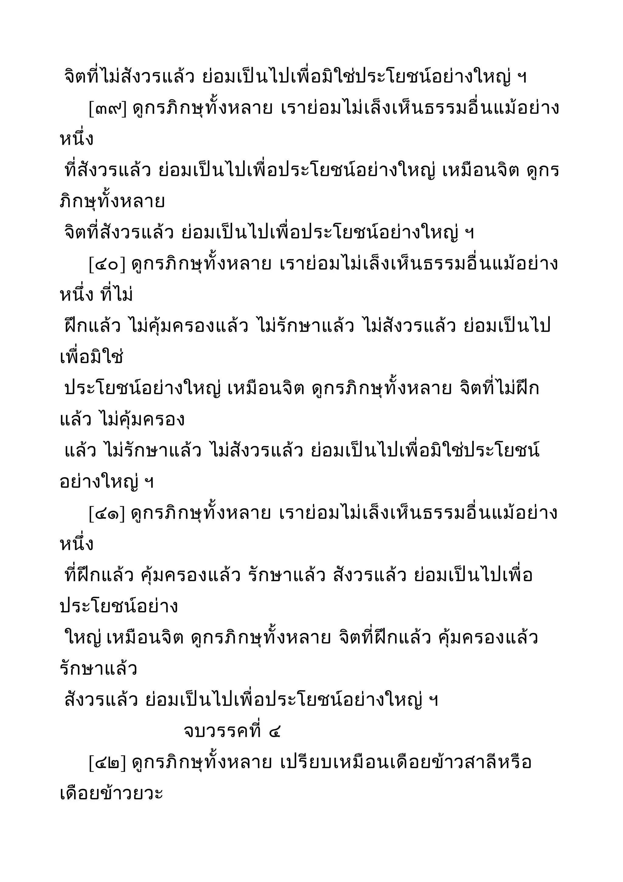 จิตที่ไม่สังวรแล้ว ย่อมเป็นไปเพื่อมิใช่ประโยชน์อย่างใหญ่ ฯ
[๓๙] ดูกรภิกษุทั้งหลาย เราย่อมไม่เล็งเห็นธรรมอื่นแม้อย่าง
หนึ่ง
ที่สังวรแล้ว ย่อมเป็นไปเพื่อประโยชน์อย่างใหญ่ เหมือนจิต ดูกร
ภิกษุทั้งหลาย
จิตที่สังวรแล้ว ย่อมเป็นไปเพื่อประโยชน์อย่างใหญ่ ฯ
[๔๐] ดูกรภิกษุทั้งหลาย เราย่อมไม่เล็งเห็นธรรมอื่นแม้อย่าง
หนึ่ง ที่ไม่
ฝึกแล้ว ไม่คุ้มครองแล้ว ไม่รักษาแล้ว ไม่สังวรแล้ว ย่อมเป็นไป
เพื่อมิใช่
ประโยชน์อย่างใหญ่ เหมือนจิต ดูกรภิกษุทั้งหลาย จิตที่ไม่ฝึก
แล้ว ไม่คุ้มครอง
แล้ว ไม่รักษาแล้ว ไม่สังวรแล้ว ย่อมเป็นไปเพื่อมิใช่ประโยชน์
อย่างใหญ่ ฯ
[๔๑] ดูกรภิกษุทั้งหลาย เราย่อมไม่เล็งเห็นธรรมอื่นแม้อย่าง
หนึ่ง
ที่ฝึกแล้ว คุ้มครองแล้ว รักษาแล้ว สังวรแล้ว ย่อมเป็นไปเพื่อ
ประโยชน์อย่าง
ใหญ่ เหมือนจิต ดูกรภิกษุทั้งหลาย จิตที่ฝึกแล้ว คุ้มครองแล้ว
รักษาแล้ว
สังวรแล้ว ย่อมเป็นไปเพื่อประโยชน์อย่างใหญ่ ฯ
จบวรรคที่ ๔
[๔๒] ดูกรภิกษุทั้งหลาย เปรียบเหมือนเดือยข้าวสาลีหรือ
เดือยข้าวยวะ
 
