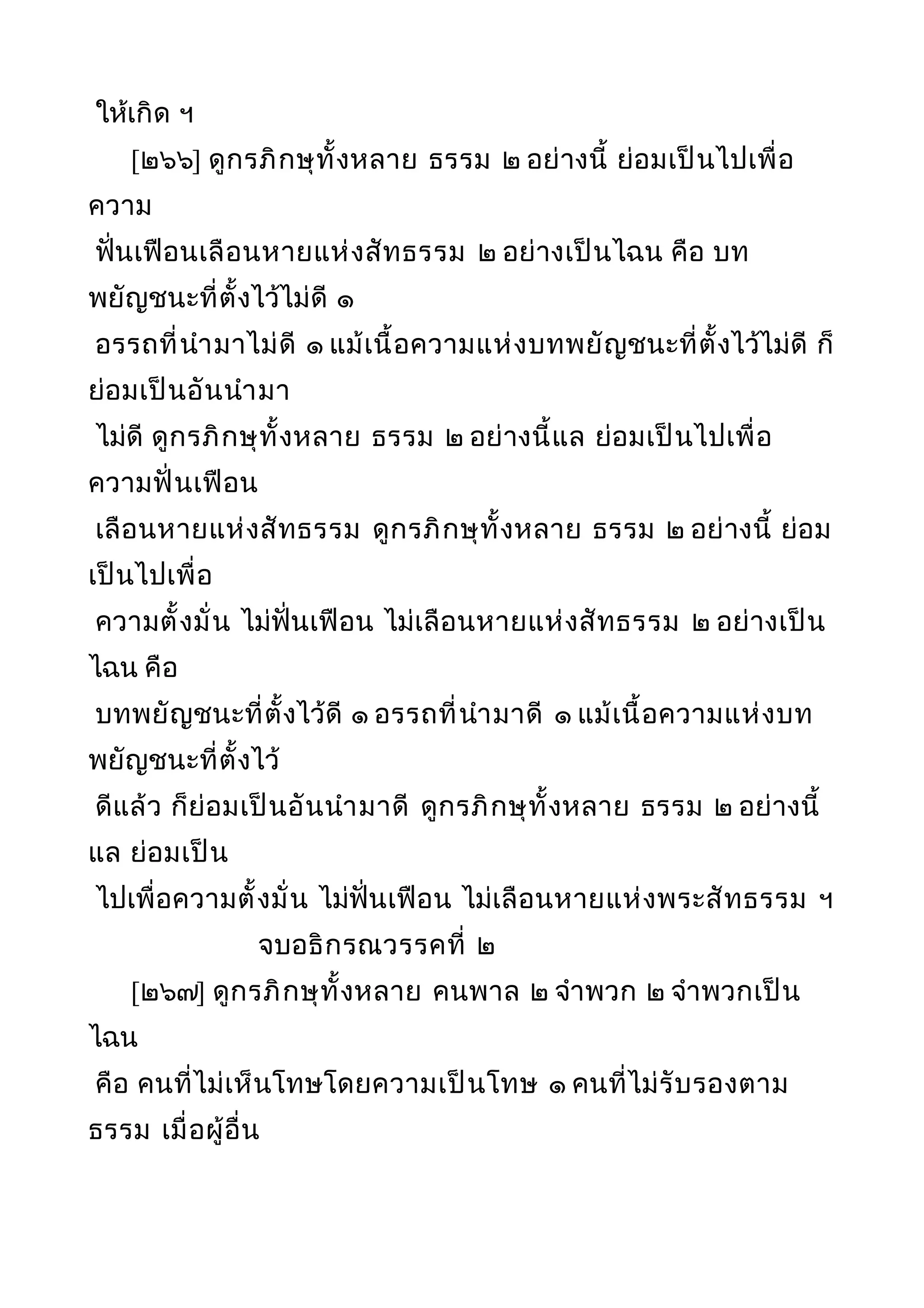 ให้เกิด ฯ
[๒๖๖] ดูกรภิกษุทั้งหลาย ธรรม ๒ อย่างนี้ ย่อมเป็นไปเพื่อ
ความ
ฟั่นเฟือนเลือนหายแห่งสัทธรรม ๒ อย่างเป็นไฉน คือ บท
พยัญชนะที่ตั้งไว้ไม่ดี ๑
อรรถที่นำามาไม่ดี ๑ แม้เนื้อความแห่งบทพยัญชนะที่ตั้งไว้ไม่ดี ก็
ย่อมเป็นอันนำามา
ไม่ดี ดูกรภิกษุทั้งหลาย ธรรม ๒ อย่างนี้แล ย่อมเป็นไปเพื่อ
ความฟั่นเฟือน
เลือนหายแห่งสัทธรรม ดูกรภิกษุทั้งหลาย ธรรม ๒ อย่างนี้ ย่อม
เป็นไปเพื่อ
ความตั้งมั่น ไม่ฟั่นเฟือน ไม่เลือนหายแห่งสัทธรรม ๒ อย่างเป็น
ไฉน คือ
บทพยัญชนะที่ตั้งไว้ดี ๑ อรรถที่นำามาดี ๑ แม้เนื้อความแห่งบท
พยัญชนะที่ตั้งไว้
ดีแล้ว ก็ย่อมเป็นอันนำามาดี ดูกรภิกษุทั้งหลาย ธรรม ๒ อย่างนี้
แล ย่อมเป็น
ไปเพื่อความตั้งมั่น ไม่ฟั่นเฟือน ไม่เลือนหายแห่งพระสัทธรรม ฯ
จบอธิกรณวรรคที่ ๒
[๒๖๗] ดูกรภิกษุทั้งหลาย คนพาล ๒ จำาพวก ๒ จำาพวกเป็น
ไฉน
คือ คนที่ไม่เห็นโทษโดยความเป็นโทษ ๑ คนที่ไม่รับรองตาม
ธรรม เมื่อผู้อื่น
 