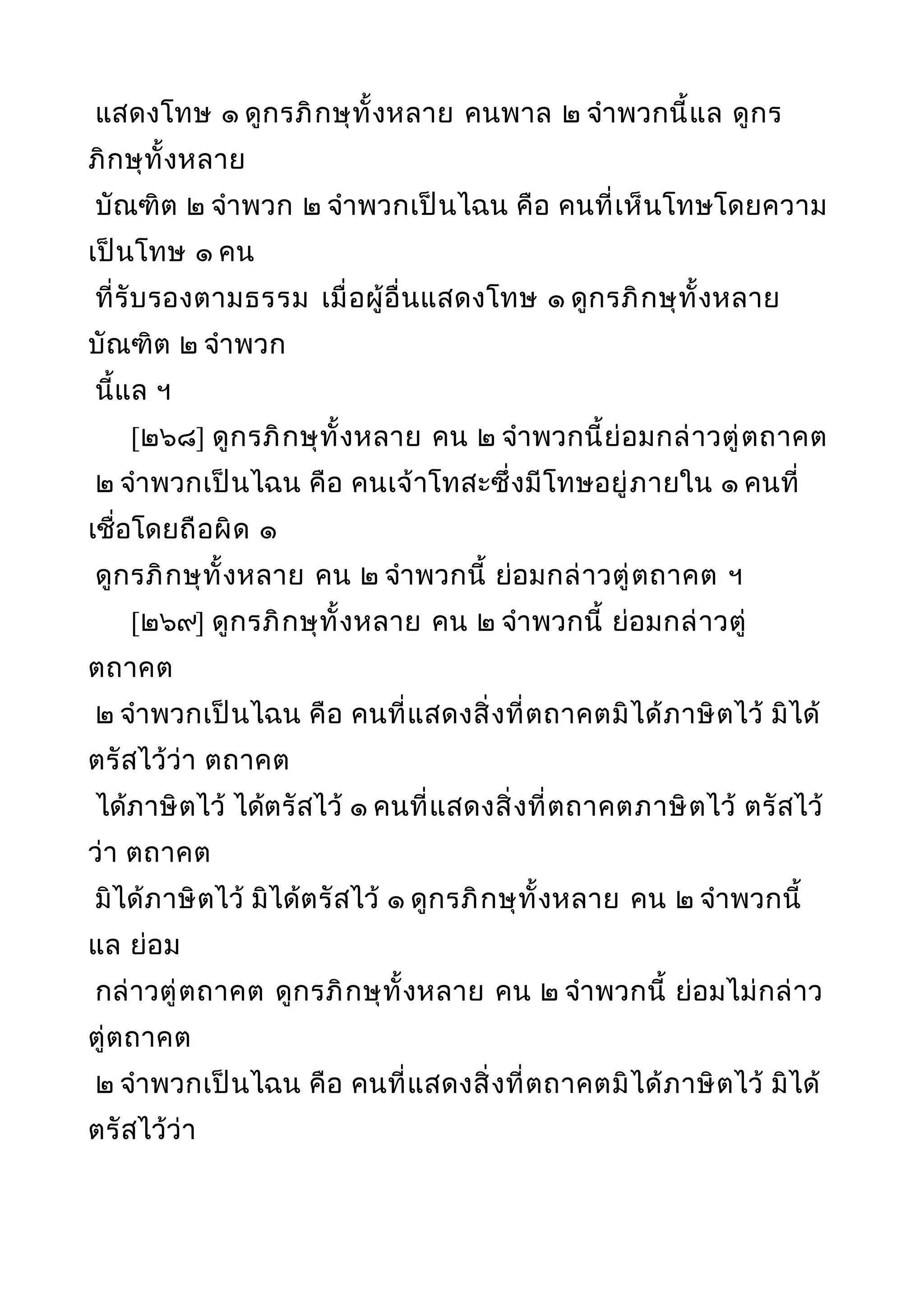 แสดงโทษ ๑ ดูกรภิกษุทั้งหลาย คนพาล ๒ จำาพวกนี้แล ดูกร
ภิกษุทั้งหลาย
บัณฑิต ๒ จำาพวก ๒ จำาพวกเป็นไฉน คือ คนที่เห็นโทษโดยความ
เป็นโทษ ๑ คน
ที่รับรองตามธรรม เมื่อผู้อื่นแสดงโทษ ๑ ดูกรภิกษุทั้งหลาย
บัณฑิต ๒ จำาพวก
นี้แล ฯ
[๒๖๘] ดูกรภิกษุทั้งหลาย คน ๒ จำาพวกนี้ย่อมกล่าวตู่ตถาคต
๒ จำาพวกเป็นไฉน คือ คนเจ้าโทสะซึ่งมีโทษอยู่ภายใน ๑ คนที่
เชื่อโดยถือผิด ๑
ดูกรภิกษุทั้งหลาย คน ๒ จำาพวกนี้ ย่อมกล่าวตู่ตถาคต ฯ
[๒๖๙] ดูกรภิกษุทั้งหลาย คน ๒ จำาพวกนี้ ย่อมกล่าวตู่
ตถาคต
๒ จำาพวกเป็นไฉน คือ คนที่แสดงสิ่งที่ตถาคตมิได้ภาษิตไว้ มิได้
ตรัสไว้ว่า ตถาคต
ได้ภาษิตไว้ ได้ตรัสไว้ ๑ คนที่แสดงสิ่งที่ตถาคตภาษิตไว้ ตรัสไว้
ว่า ตถาคต
มิได้ภาษิตไว้ มิได้ตรัสไว้ ๑ ดูกรภิกษุทั้งหลาย คน ๒ จำาพวกนี้
แล ย่อม
กล่าวตู่ตถาคต ดูกรภิกษุทั้งหลาย คน ๒ จำาพวกนี้ ย่อมไม่กล่าว
ตู่ตถาคต
๒ จำาพวกเป็นไฉน คือ คนที่แสดงสิ่งที่ตถาคตมิได้ภาษิตไว้ มิได้
ตรัสไว้ว่า
 