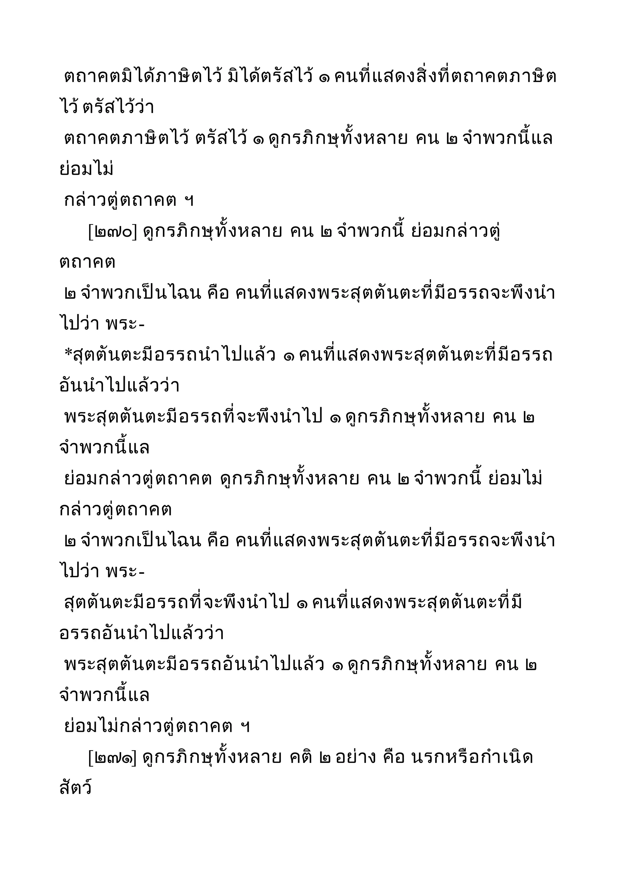 ตถาคตมิได้ภาษิตไว้ มิได้ตรัสไว้ ๑ คนที่แสดงสิ่งที่ตถาคตภาษิต
ไว้ ตรัสไว้ว่า
ตถาคตภาษิตไว้ ตรัสไว้ ๑ ดูกรภิกษุทั้งหลาย คน ๒ จำาพวกนี้แล
ย่อมไม่
กล่าวตู่ตถาคต ฯ
[๒๗๐] ดูกรภิกษุทั้งหลาย คน ๒ จำาพวกนี้ ย่อมกล่าวตู่
ตถาคต
๒ จำาพวกเป็นไฉน คือ คนที่แสดงพระสุตตันตะที่มีอรรถจะพึงนำา
ไปว่า พระ-
*สุตตันตะมีอรรถนำาไปแล้ว ๑ คนที่แสดงพระสุตตันตะที่มีอรรถ
อันนำาไปแล้วว่า
พระสุตตันตะมีอรรถที่จะพึงนำาไป ๑ ดูกรภิกษุทั้งหลาย คน ๒
จำาพวกนี้แล
ย่อมกล่าวตู่ตถาคต ดูกรภิกษุทั้งหลาย คน ๒ จำาพวกนี้ ย่อมไม่
กล่าวตู่ตถาคต
๒ จำาพวกเป็นไฉน คือ คนที่แสดงพระสุตตันตะที่มีอรรถจะพึงนำา
ไปว่า พระ-
สุตตันตะมีอรรถที่จะพึงนำาไป ๑ คนที่แสดงพระสุตตันตะที่มี
อรรถอันนำาไปแล้วว่า
พระสุตตันตะมีอรรถอันนำาไปแล้ว ๑ ดูกรภิกษุทั้งหลาย คน ๒
จำาพวกนี้แล
ย่อมไม่กล่าวตู่ตถาคต ฯ
[๒๗๑] ดูกรภิกษุทั้งหลาย คติ ๒ อย่าง คือ นรกหรือกำาเนิด
สัตว์
 