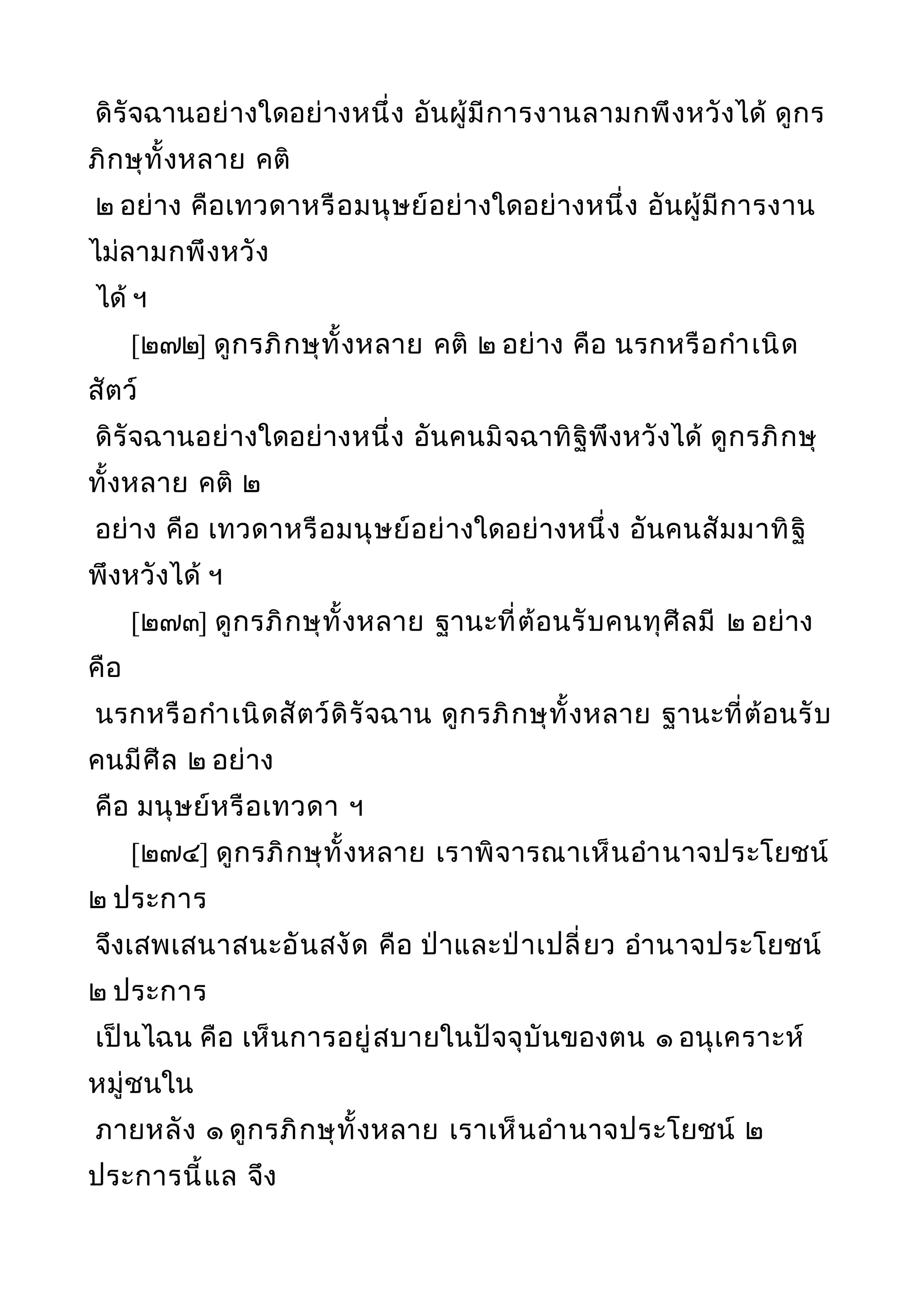 ดิรัจฉานอย่างใดอย่างหนึ่ง อันผู้มีการงานลามกพึงหวังได้ ดูกร
ภิกษุทั้งหลาย คติ
๒ อย่าง คือเทวดาหรือมนุษย์อย่างใดอย่างหนึ่ง อันผู้มีการงาน
ไม่ลามกพึงหวัง
ได้ ฯ
[๒๗๒] ดูกรภิกษุทั้งหลาย คติ ๒ อย่าง คือ นรกหรือกำาเนิด
สัตว์
ดิรัจฉานอย่างใดอย่างหนึ่ง อันคนมิจฉาทิฐิพึงหวังได้ ดูกรภิกษุ
ทั้งหลาย คติ ๒
อย่าง คือ เทวดาหรือมนุษย์อย่างใดอย่างหนึ่ง อันคนสัมมาทิฐิ
พึงหวังได้ ฯ
[๒๗๓] ดูกรภิกษุทั้งหลาย ฐานะที่ต้อนรับคนทุศีลมี ๒ อย่าง
คือ
นรกหรือกำาเนิดสัตว์ดิรัจฉาน ดูกรภิกษุทั้งหลาย ฐานะที่ต้อนรับ
คนมีศีล ๒ อย่าง
คือ มนุษย์หรือเทวดา ฯ
[๒๗๔] ดูกรภิกษุทั้งหลาย เราพิจารณาเห็นอำานาจประโยชน์
๒ ประการ
จึงเสพเสนาสนะอันสงัด คือ ป่าและป่าเปลี่ยว อำานาจประโยชน์
๒ ประการ
เป็นไฉน คือ เห็นการอยู่สบายในปัจจุบันของตน ๑ อนุเคราะห์
หมู่ชนใน
ภายหลัง ๑ ดูกรภิกษุทั้งหลาย เราเห็นอำานาจประโยชน์ ๒
ประการนี้แล จึง
 