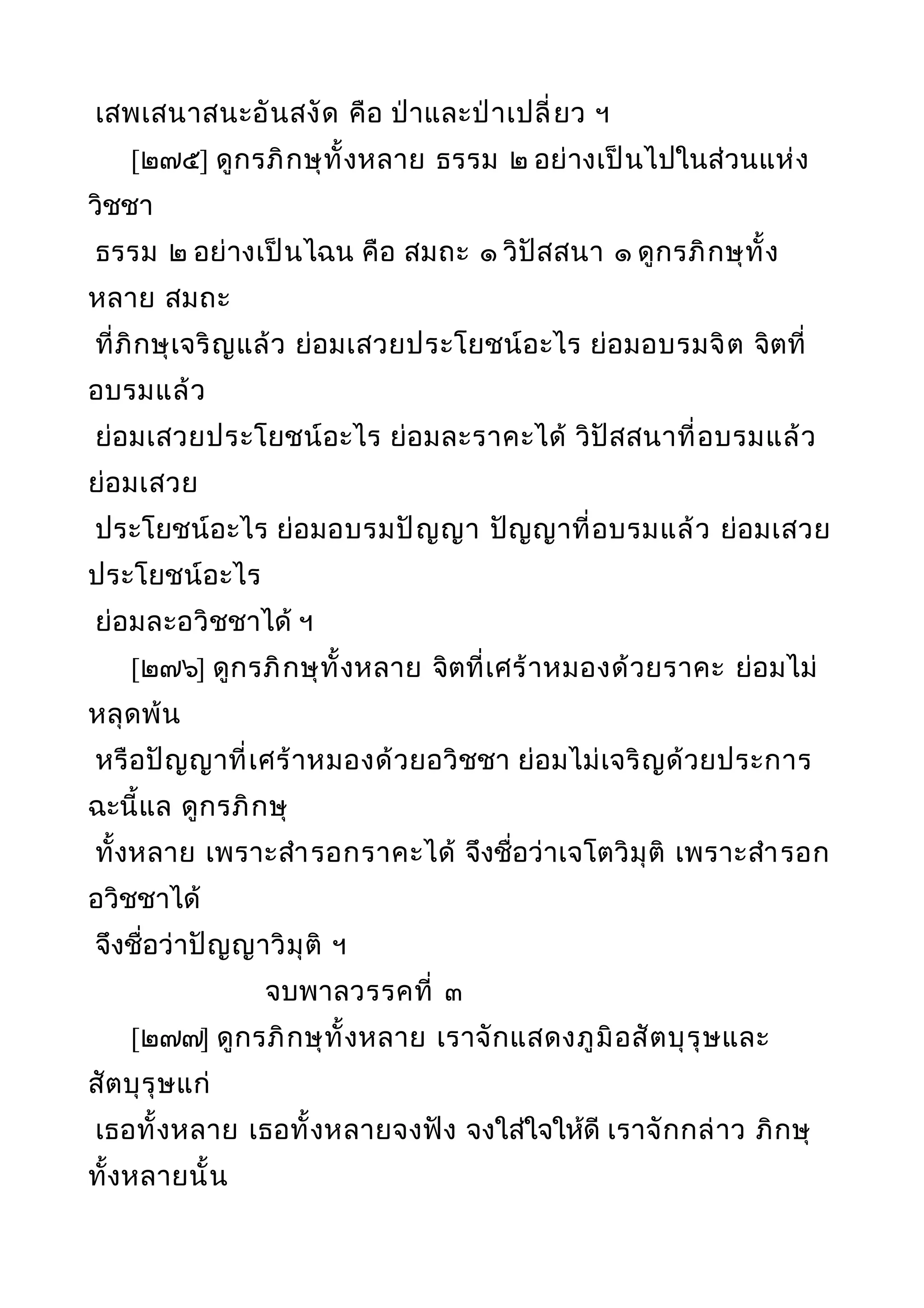 เสพเสนาสนะอันสงัด คือ ป่าและป่าเปลี่ยว ฯ
[๒๗๕] ดูกรภิกษุทั้งหลาย ธรรม ๒ อย่างเป็นไปในส่วนแห่ง
วิชชา
ธรรม ๒ อย่างเป็นไฉน คือ สมถะ ๑ วิปัสสนา ๑ ดูกรภิกษุทั้ง
หลาย สมถะ
ที่ภิกษุเจริญแล้ว ย่อมเสวยประโยชน์อะไร ย่อมอบรมจิต จิตที่
อบรมแล้ว
ย่อมเสวยประโยชน์อะไร ย่อมละราคะได้ วิปัสสนาที่อบรมแล้ว
ย่อมเสวย
ประโยชน์อะไร ย่อมอบรมปัญญา ปัญญาที่อบรมแล้ว ย่อมเสวย
ประโยชน์อะไร
ย่อมละอวิชชาได้ ฯ
[๒๗๖] ดูกรภิกษุทั้งหลาย จิตที่เศร้าหมองด้วยราคะ ย่อมไม่
หลุดพ้น
หรือปัญญาที่เศร้าหมองด้วยอวิชชา ย่อมไม่เจริญด้วยประการ
ฉะนี้แล ดูกรภิกษุ
ทั้งหลาย เพราะสำารอกราคะได้ จึงชื่อว่าเจโตวิมุติ เพราะสำารอก
อวิชชาได้
จึงชื่อว่าปัญญาวิมุติ ฯ
จบพาลวรรคที่ ๓
[๒๗๗] ดูกรภิกษุทั้งหลาย เราจักแสดงภูมิอสัตบุรุษและ
สัตบุรุษแก่
เธอทั้งหลาย เธอทั้งหลายจงฟัง จงใส่ใจให้ดี เราจักกล่าว ภิกษุ
ทั้งหลายนั้น
 