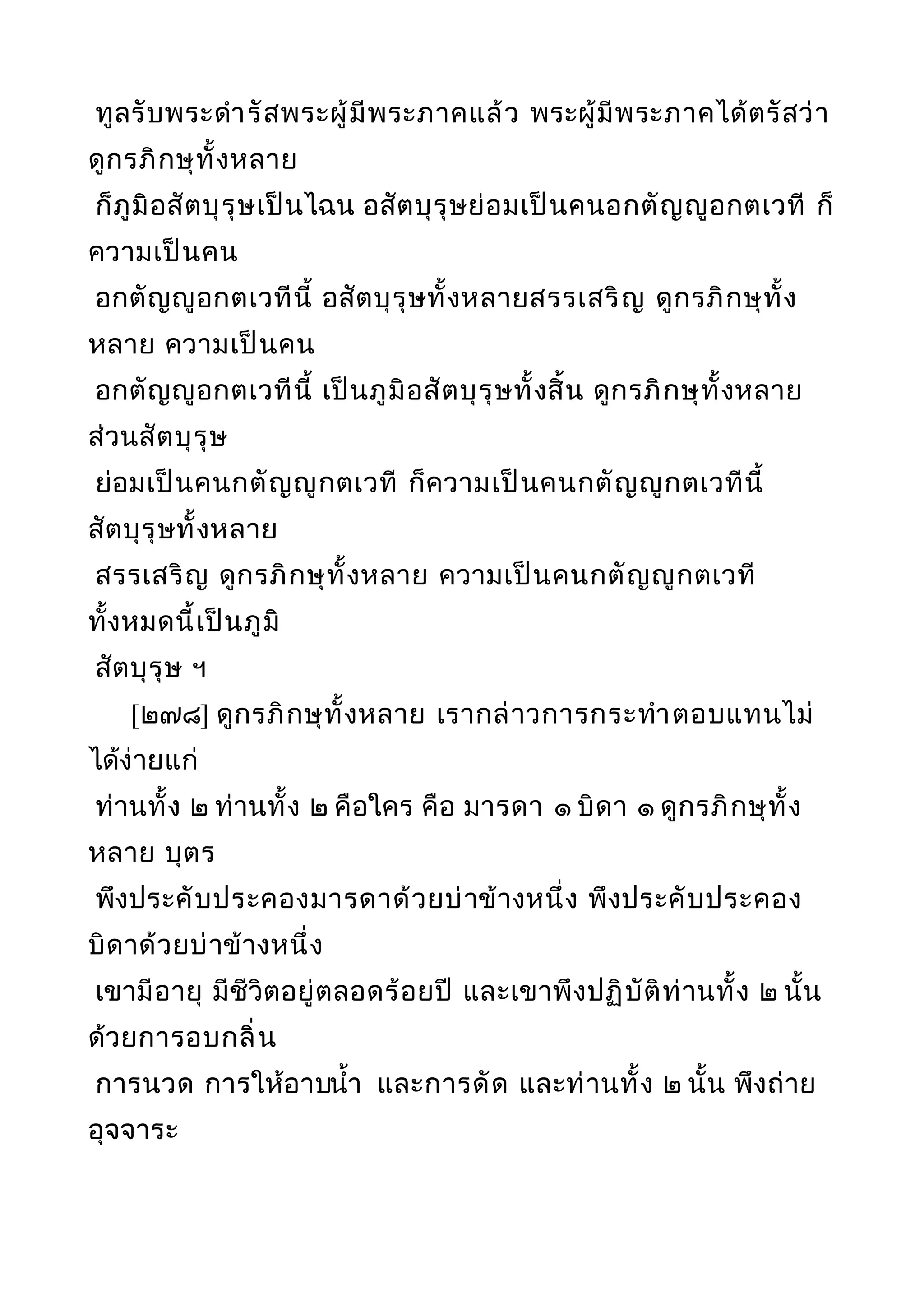 ทูลรับพระดำารัสพระผู้มีพระภาคแล้ว พระผู้มีพระภาคได้ตรัสว่า
ดูกรภิกษุทั้งหลาย
ก็ภูมิอสัตบุรุษเป็นไฉน อสัตบุรุษย่อมเป็นคนอกตัญญูอกตเวที ก็
ความเป็นคน
อกตัญญูอกตเวทีนี้ อสัตบุรุษทั้งหลายสรรเสริญ ดูกรภิกษุทั้ง
หลาย ความเป็นคน
อกตัญญูอกตเวทีนี้ เป็นภูมิอสัตบุรุษทั้งสิ้น ดูกรภิกษุทั้งหลาย
ส่วนสัตบุรุษ
ย่อมเป็นคนกตัญญูกตเวที ก็ความเป็นคนกตัญญูกตเวทีนี้
สัตบุรุษทั้งหลาย
สรรเสริญ ดูกรภิกษุทั้งหลาย ความเป็นคนกตัญญูกตเวที
ทั้งหมดนี้เป็นภูมิ
สัตบุรุษ ฯ
[๒๗๘] ดูกรภิกษุทั้งหลาย เรากล่าวการกระทำาตอบแทนไม่
ได้ง่ายแก่
ท่านทั้ง ๒ ท่านทั้ง ๒ คือใคร คือ มารดา ๑ บิดา ๑ ดูกรภิกษุทั้ง
หลาย บุตร
พึงประคับประคองมารดาด้วยบ่าข้างหนึ่ง พึงประคับประคอง
บิดาด้วยบ่าข้างหนึ่ง
เขามีอายุ มีชีวิตอยู่ตลอดร้อยปี และเขาพึงปฏิบัติท่านทั้ง ๒ นั้น
ด้วยการอบกลิ่น
การนวด การให้อาบนำ้า และการดัด และท่านทั้ง ๒ นั้น พึงถ่าย
อุจจาระ
 
