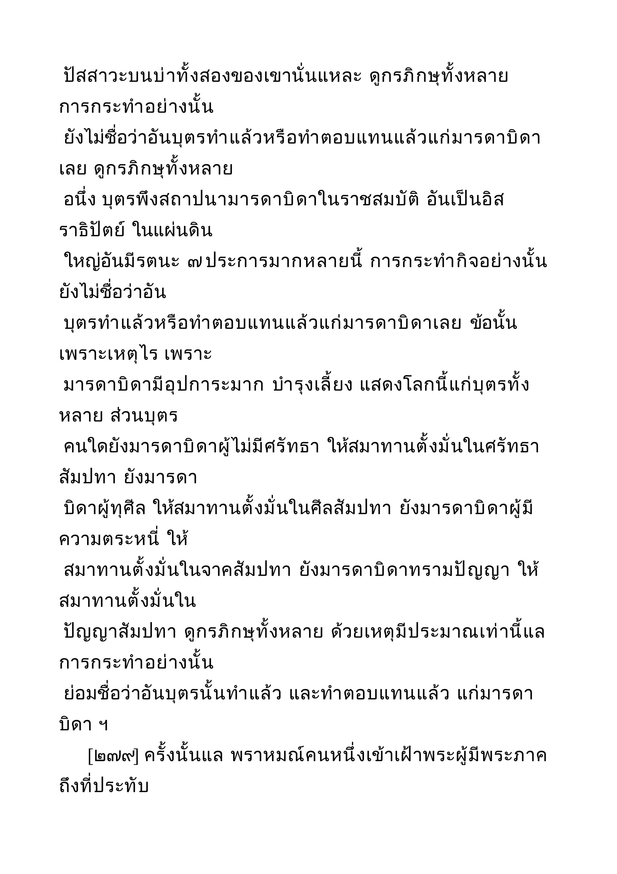 ปัสสาวะบนบ่าทั้งสองของเขานั่นแหละ ดูกรภิกษุทั้งหลาย
การกระทำาอย่างนั้น
ยังไม่ชื่อว่าอันบุตรทำาแล้วหรือทำาตอบแทนแล้วแก่มารดาบิดา
เลย ดูกรภิกษุทั้งหลาย
อนึ่ง บุตรพึงสถาปนามารดาบิดาในราชสมบัติ อันเป็นอิส
ราธิปัตย์ ในแผ่นดิน
ใหญ่อันมีรตนะ ๗ ประการมากหลายนี้ การกระทำากิจอย่างนั้น
ยังไม่ชื่อว่าอัน
บุตรทำาแล้วหรือทำาตอบแทนแล้วแก่มารดาบิดาเลย ข้อนั้น
เพราะเหตุไร เพราะ
มารดาบิดามีอุปการะมาก บำารุงเลี้ยง แสดงโลกนี้แก่บุตรทั้ง
หลาย ส่วนบุตร
คนใดยังมารดาบิดาผู้ไม่มีศรัทธา ให้สมาทานตั้งมั่นในศรัทธา
สัมปทา ยังมารดา
บิดาผู้ทุศีล ให้สมาทานตั้งมั่นในศีลสัมปทา ยังมารดาบิดาผู้มี
ความตระหนี่ ให้
สมาทานตั้งมั่นในจาคสัมปทา ยังมารดาบิดาทรามปัญญา ให้
สมาทานตั้งมั่นใน
ปัญญาสัมปทา ดูกรภิกษุทั้งหลาย ด้วยเหตุมีประมาณเท่านี้แล
การกระทำาอย่างนั้น
ย่อมชื่อว่าอันบุตรนั้นทำาแล้ว และทำาตอบแทนแล้ว แก่มารดา
บิดา ฯ
[๒๗๙] ครั้งนั้นแล พราหมณ์คนหนึ่งเข้าเฝ้าพระผู้มีพระภาค
ถึงที่ประทับ
 