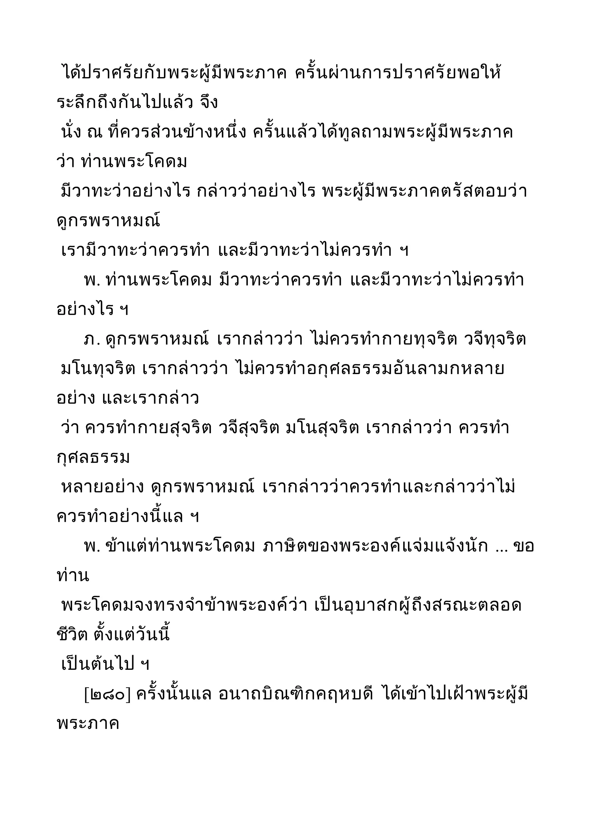 ได้ปราศรัยกับพระผู้มีพระภาค ครั้นผ่านการปราศรัยพอให้
ระลึกถึงกันไปแล้ว จึง
นั่ง ณ ที่ควรส่วนข้างหนึ่ง ครั้นแล้วได้ทูลถามพระผู้มีพระภาค
ว่า ท่านพระโคดม
มีวาทะว่าอย่างไร กล่าวว่าอย่างไร พระผู้มีพระภาคตรัสตอบว่า
ดูกรพราหมณ์
เรามีวาทะว่าควรทำา และมีวาทะว่าไม่ควรทำา ฯ
พ. ท่านพระโคดม มีวาทะว่าควรทำา และมีวาทะว่าไม่ควรทำา
อย่างไร ฯ
ภ. ดูกรพราหมณ์ เรากล่าวว่า ไม่ควรทำากายทุจริต วจีทุจริต
มโนทุจริต เรากล่าวว่า ไม่ควรทำาอกุศลธรรมอันลามกหลาย
อย่าง และเรากล่าว
ว่า ควรทำากายสุจริต วจีสุจริต มโนสุจริต เรากล่าวว่า ควรทำา
กุศลธรรม
หลายอย่าง ดูกรพราหมณ์ เรากล่าวว่าควรทำาและกล่าวว่าไม่
ควรทำาอย่างนี้แล ฯ
พ. ข้าแต่ท่านพระโคดม ภาษิตของพระองค์แจ่มแจ้งนัก ... ขอ
ท่าน
พระโคดมจงทรงจำาข้าพระองค์ว่า เป็นอุบาสกผู้ถึงสรณะตลอด
ชีวิต ตั้งแต่วันนี้
เป็นต้นไป ฯ
[๒๘๐] ครั้งนั้นแล อนาถบิณฑิกคฤหบดี ได้เข้าไปเฝ้าพระผู้มี
พระภาค
 