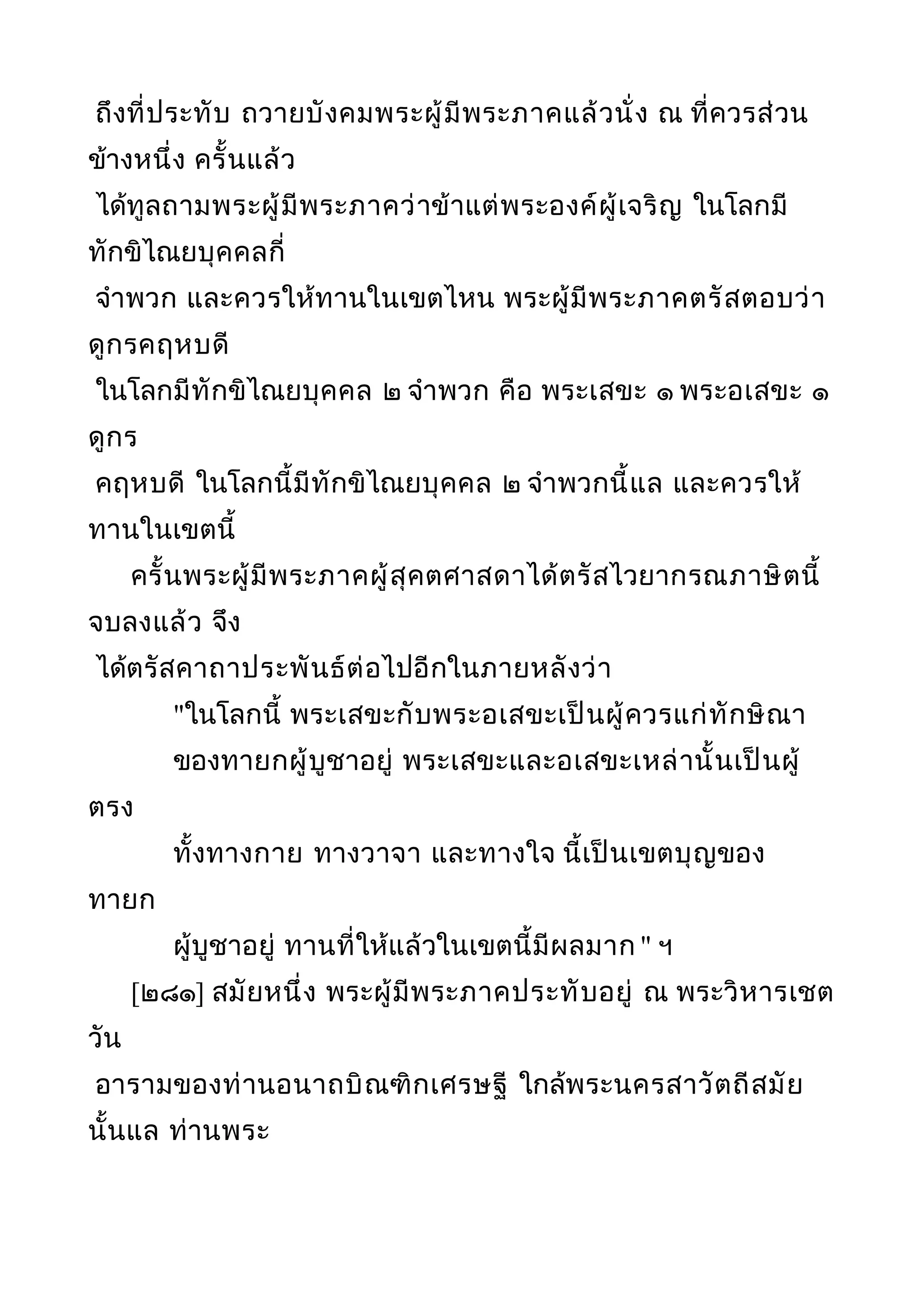 ถึงที่ประทับ ถวายบังคมพระผู้มีพระภาคแล้วนั่ง ณ ที่ควรส่วน
ข้างหนึ่ง ครั้นแล้ว
ได้ทูลถามพระผู้มีพระภาคว่าข้าแต่พระองค์ผู้เจริญ ในโลกมี
ทักขิไณยบุคคลกี่
จำาพวก และควรให้ทานในเขตไหน พระผู้มีพระภาคตรัสตอบว่า
ดูกรคฤหบดี
ในโลกมีทักขิไณยบุคคล ๒ จำาพวก คือ พระเสขะ ๑ พระอเสขะ ๑
ดูกร
คฤหบดี ในโลกนี้มีทักขิไณยบุคคล ๒ จำาพวกนี้แล และควรให้
ทานในเขตนี้
ครั้นพระผู้มีพระภาคผู้สุคตศาสดาได้ตรัสไวยากรณภาษิตนี้
จบลงแล้ว จึง
ได้ตรัสคาถาประพันธ์ต่อไปอีกในภายหลังว่า
"ในโลกนี้ พระเสขะกับพระอเสขะเป็นผู้ควรแก่ทักษิณา
ของทายกผู้บูชาอยู่ พระเสขะและอเสขะเหล่านั้นเป็นผู้
ตรง
ทั้งทางกาย ทางวาจา และทางใจ นี้เป็นเขตบุญของ
ทายก
ผู้บูชาอยู่ ทานที่ให้แล้วในเขตนี้มีผลมาก " ฯ
[๒๘๑] สมัยหนึ่ง พระผู้มีพระภาคประทับอยู่ ณ พระวิหารเชต
วัน
อารามของท่านอนาถบิณฑิกเศรษฐี ใกล้พระนครสาวัตถีสมัย
นั้นแล ท่านพระ
 