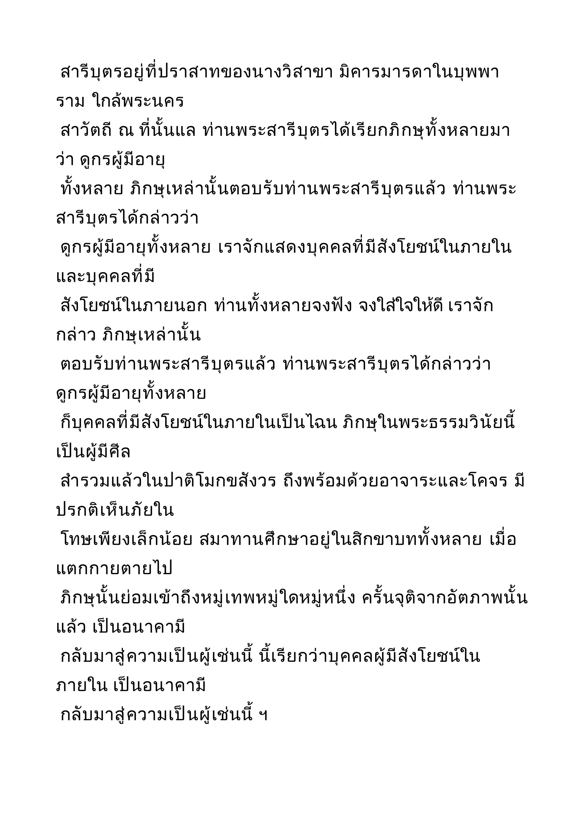 สารีบุตรอยู่ที่ปราสาทของนางวิสาขา มิคารมารดาในบุพพา
ราม ใกล้พระนคร
สาวัตถี ณ ที่นั้นแล ท่านพระสารีบุตรได้เรียกภิกษุทั้งหลายมา
ว่า ดูกรผู้มีอายุ
ทั้งหลาย ภิกษุเหล่านั้นตอบรับท่านพระสารีบุตรแล้ว ท่านพระ
สารีบุตรได้กล่าวว่า
ดูกรผู้มีอายุทั้งหลาย เราจักแสดงบุคคลที่มีสังโยชน์ในภายใน
และบุคคลที่มี
สังโยชน์ในภายนอก ท่านทั้งหลายจงฟัง จงใส่ใจให้ดี เราจัก
กล่าว ภิกษุเหล่านั้น
ตอบรับท่านพระสารีบุตรแล้ว ท่านพระสารีบุตรได้กล่าวว่า
ดูกรผู้มีอายุทั้งหลาย
ก็บุคคลที่มีสังโยชน์ในภายในเป็นไฉน ภิกษุในพระธรรมวินัยนี้
เป็นผู้มีศีล
สำารวมแล้วในปาติโมกขสังวร ถึงพร้อมด้วยอาจาระและโคจร มี
ปรกติเห็นภัยใน
โทษเพียงเล็กน้อย สมาทานศึกษาอยู่ในสิกขาบททั้งหลาย เมื่อ
แตกกายตายไป
ภิกษุนั้นย่อมเข้าถึงหมู่เทพหมู่ใดหมู่หนึ่ง ครั้นจุติจากอัตภาพนั้น
แล้ว เป็นอนาคามี
กลับมาสู่ความเป็นผู้เช่นนี้ นี้เรียกว่าบุคคลผู้มีสังโยชน์ใน
ภายใน เป็นอนาคามี
กลับมาสู่ความเป็นผู้เช่นนี้ ฯ
 