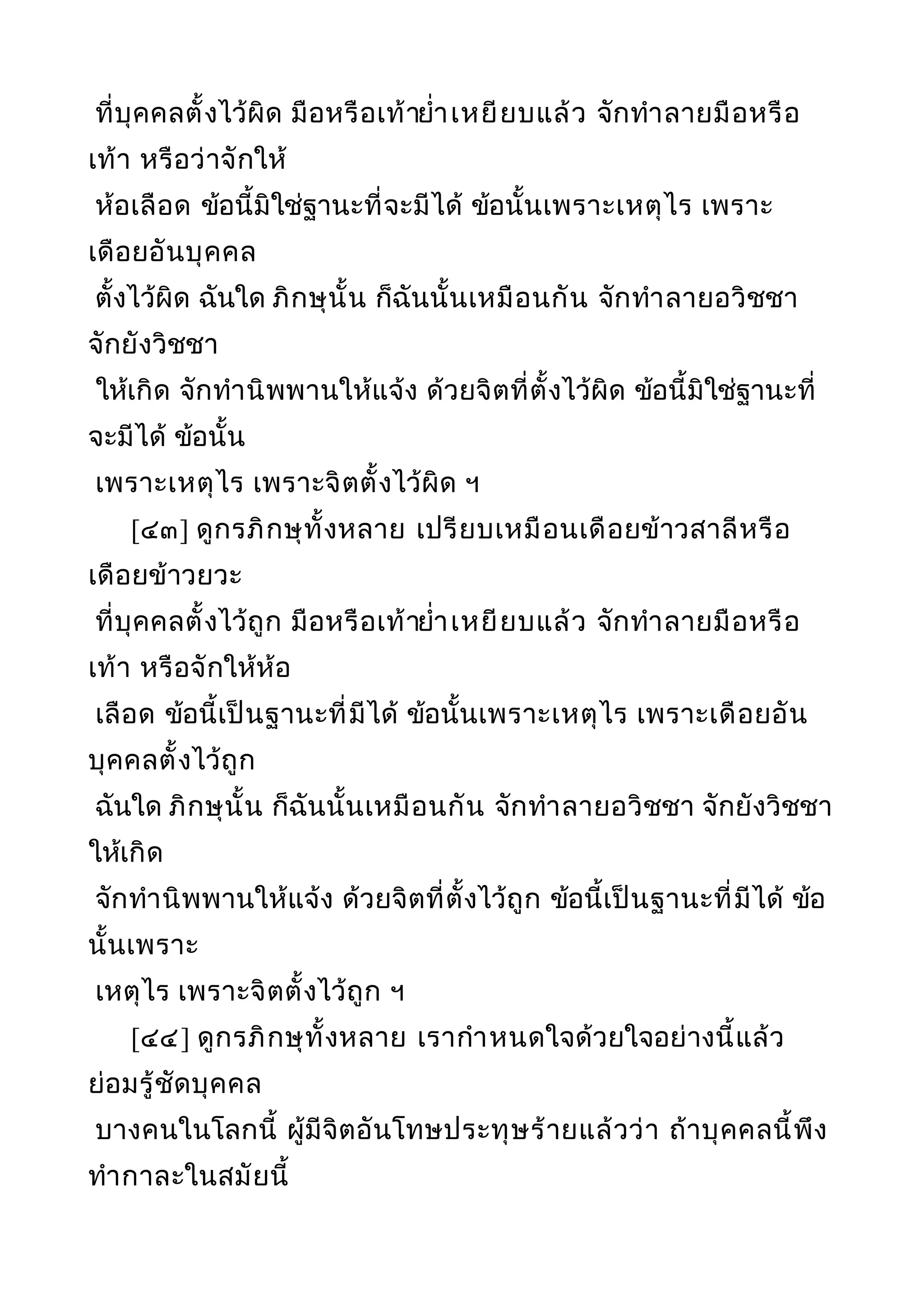 ที่บุคคลตั้งไว้ผิด มือหรือเท้ายำ่าเหยียบแล้ว จักทำาลายมือหรือ
เท้า หรือว่าจักให้
ห้อเลือด ข้อนี้มิใช่ฐานะที่จะมีได้ ข้อนั้นเพราะเหตุไร เพราะ
เดือยอันบุคคล
ตั้งไว้ผิด ฉันใด ภิกษุนั้น ก็ฉันนั้นเหมือนกัน จักทำาลายอวิชชา
จักยังวิชชา
ให้เกิด จักทำานิพพานให้แจ้ง ด้วยจิตที่ตั้งไว้ผิด ข้อนี้มิใช่ฐานะที่
จะมีได้ ข้อนั้น
เพราะเหตุไร เพราะจิตตั้งไว้ผิด ฯ
[๔๓] ดูกรภิกษุทั้งหลาย เปรียบเหมือนเดือยข้าวสาลีหรือ
เดือยข้าวยวะ
ที่บุคคลตั้งไว้ถูก มือหรือเท้ายำ่าเหยียบแล้ว จักทำาลายมือหรือ
เท้า หรือจักให้ห้อ
เลือด ข้อนี้เป็นฐานะที่มีได้ ข้อนั้นเพราะเหตุไร เพราะเดือยอัน
บุคคลตั้งไว้ถูก
ฉันใด ภิกษุนั้น ก็ฉันนั้นเหมือนกัน จักทำาลายอวิชชา จักยังวิชชา
ให้เกิด
จักทำานิพพานให้แจ้ง ด้วยจิตที่ตั้งไว้ถูก ข้อนี้เป็นฐานะที่มีได้ ข้อ
นั้นเพราะ
เหตุไร เพราะจิตตั้งไว้ถูก ฯ
[๔๔] ดูกรภิกษุทั้งหลาย เรากำาหนดใจด้วยใจอย่างนี้แล้ว
ย่อมรู้ชัดบุคคล
บางคนในโลกนี้ ผู้มีจิตอันโทษประทุษร้ายแล้วว่า ถ้าบุคคลนี้พึง
ทำากาละในสมัยนี้
 