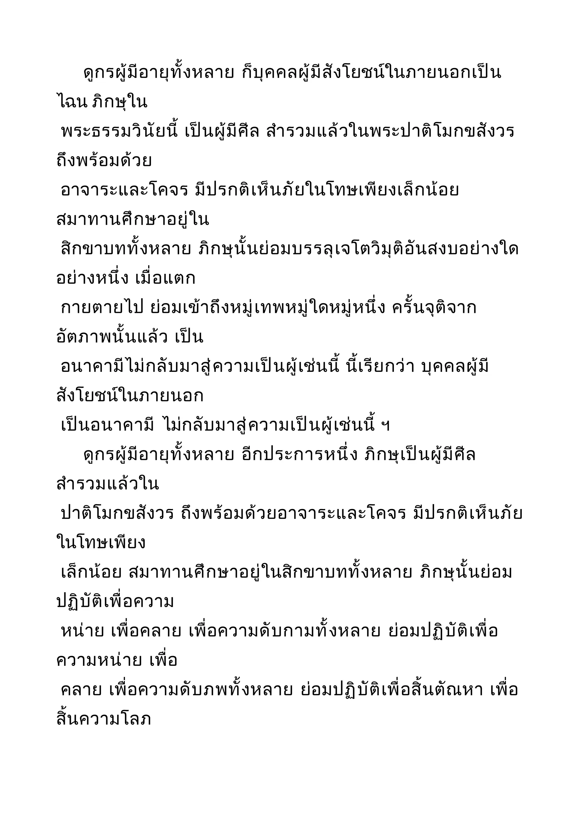 ดูกรผู้มีอายุทั้งหลาย ก็บุคคลผู้มีสังโยชน์ในภายนอกเป็น
ไฉน ภิกษุใน
พระธรรมวินัยนี้ เป็นผู้มีศีล สำารวมแล้วในพระปาติโมกขสังวร
ถึงพร้อมด้วย
อาจาระและโคจร มีปรกติเห็นภัยในโทษเพียงเล็กน้อย
สมาทานศึกษาอยู่ใน
สิกขาบททั้งหลาย ภิกษุนั้นย่อมบรรลุเจโตวิมุติอันสงบอย่างใด
อย่างหนึ่ง เมื่อแตก
กายตายไป ย่อมเข้าถึงหมู่เทพหมู่ใดหมู่หนึ่ง ครั้นจุติจาก
อัตภาพนั้นแล้ว เป็น
อนาคามีไม่กลับมาสู่ความเป็นผู้เช่นนี้ นี้เรียกว่า บุคคลผู้มี
สังโยชน์ในภายนอก
เป็นอนาคามี ไม่กลับมาสู่ความเป็นผู้เช่นนี้ ฯ
ดูกรผู้มีอายุทั้งหลาย อีกประการหนึ่ง ภิกษุเป็นผู้มีศีล
สำารวมแล้วใน
ปาติโมกขสังวร ถึงพร้อมด้วยอาจาระและโคจร มีปรกติเห็นภัย
ในโทษเพียง
เล็กน้อย สมาทานศึกษาอยู่ในสิกขาบททั้งหลาย ภิกษุนั้นย่อม
ปฏิบัติเพื่อความ
หน่าย เพื่อคลาย เพื่อความดับกามทั้งหลาย ย่อมปฏิบัติเพื่อ
ความหน่าย เพื่อ
คลาย เพื่อความดับภพทั้งหลาย ย่อมปฏิบัติเพื่อสิ้นตัณหา เพื่อ
สิ้นความโลภ
 